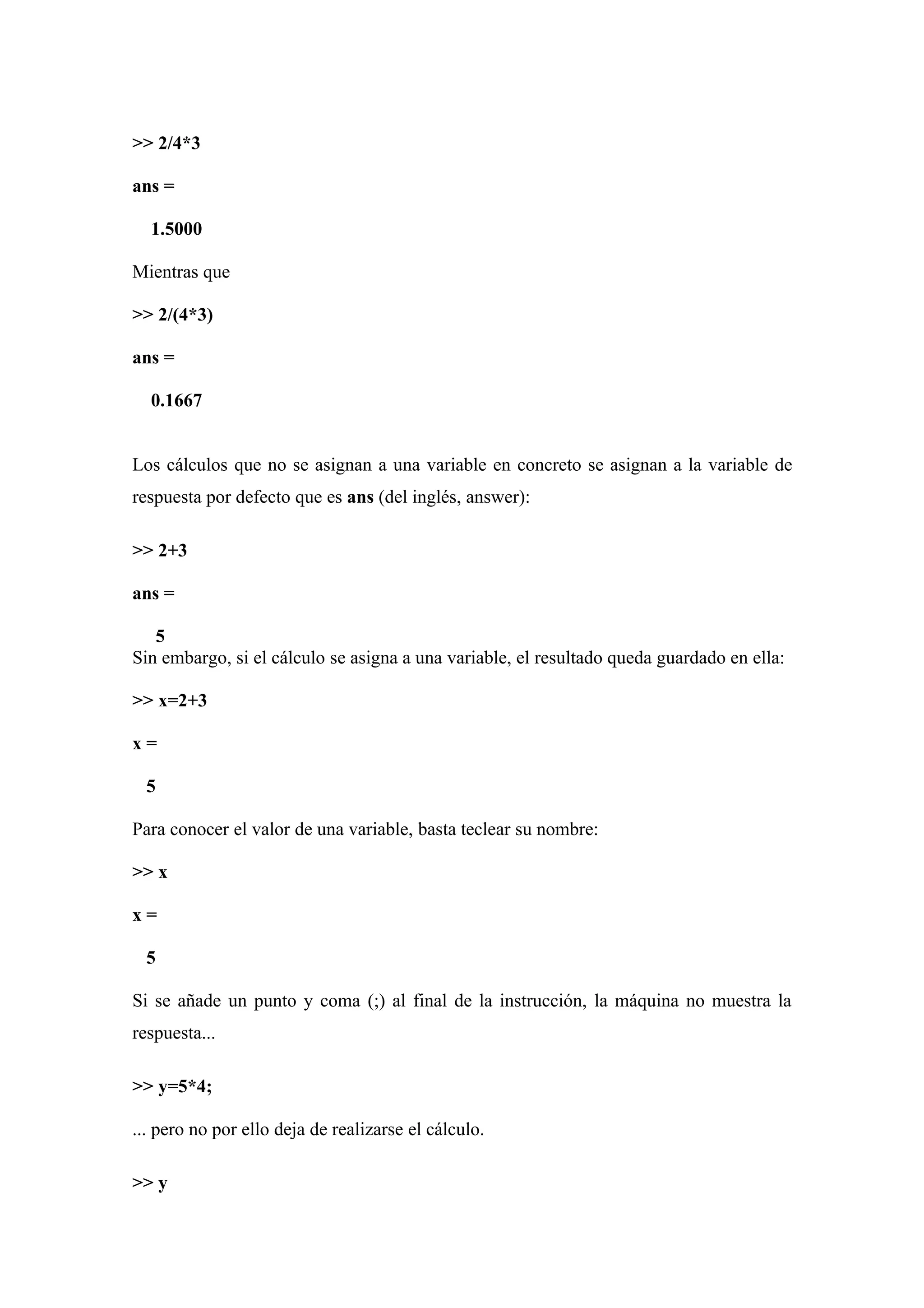 >> 2/4*3

ans =

  1.5000

Mientras que

>> 2/(4*3)

ans =

  0.1667


Los cálculos que no se asignan a una variable en concreto se asignan a la variable de
respuesta por defecto que es ans (del inglés, answer):

>> 2+3

ans =

   5
Sin embargo, si el cálculo se asigna a una variable, el resultado queda guardado en ella:

>> x=2+3

x=

  5

Para conocer el valor de una variable, basta teclear su nombre:

>> x

x=

  5

Si se añade un punto y coma (;) al final de la instrucción, la máquina no muestra la
respuesta...

>> y=5*4;

... pero no por ello deja de realizarse el cálculo.

>> y
 