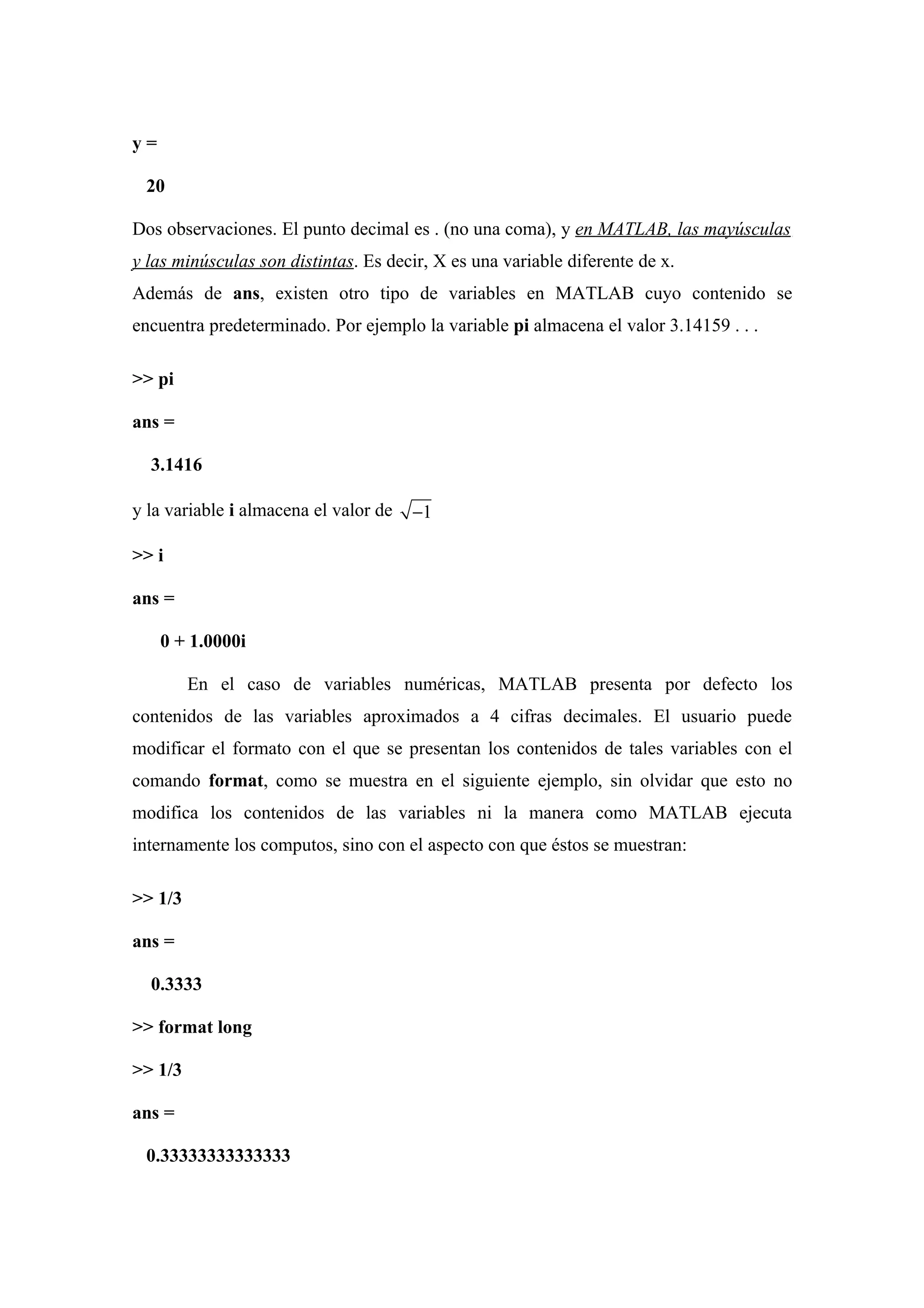 y=

 20

Dos observaciones. El punto decimal es . (no una coma), y en MATLAB, las mayúsculas
y las minúsculas son distintas. Es decir, X es una variable diferente de x.
Además de ans, existen otro tipo de variables en MATLAB cuyo contenido se
encuentra predeterminado. Por ejemplo la variable pi almacena el valor 3.14159 . . .

>> pi

ans =

  3.1416

y la variable i almacena el valor de   −1

>> i

ans =

     0 + 1.0000i

         En el caso de variables numéricas, MATLAB presenta por defecto los
contenidos de las variables aproximados a 4 cifras decimales. El usuario puede
modificar el formato con el que se presentan los contenidos de tales variables con el
comando format, como se muestra en el siguiente ejemplo, sin olvidar que esto no
modifica los contenidos de las variables ni la manera como MATLAB ejecuta
internamente los computos, sino con el aspecto con que éstos se muestran:

>> 1/3

ans =

  0.3333

>> format long

>> 1/3

ans =

 0.33333333333333
 