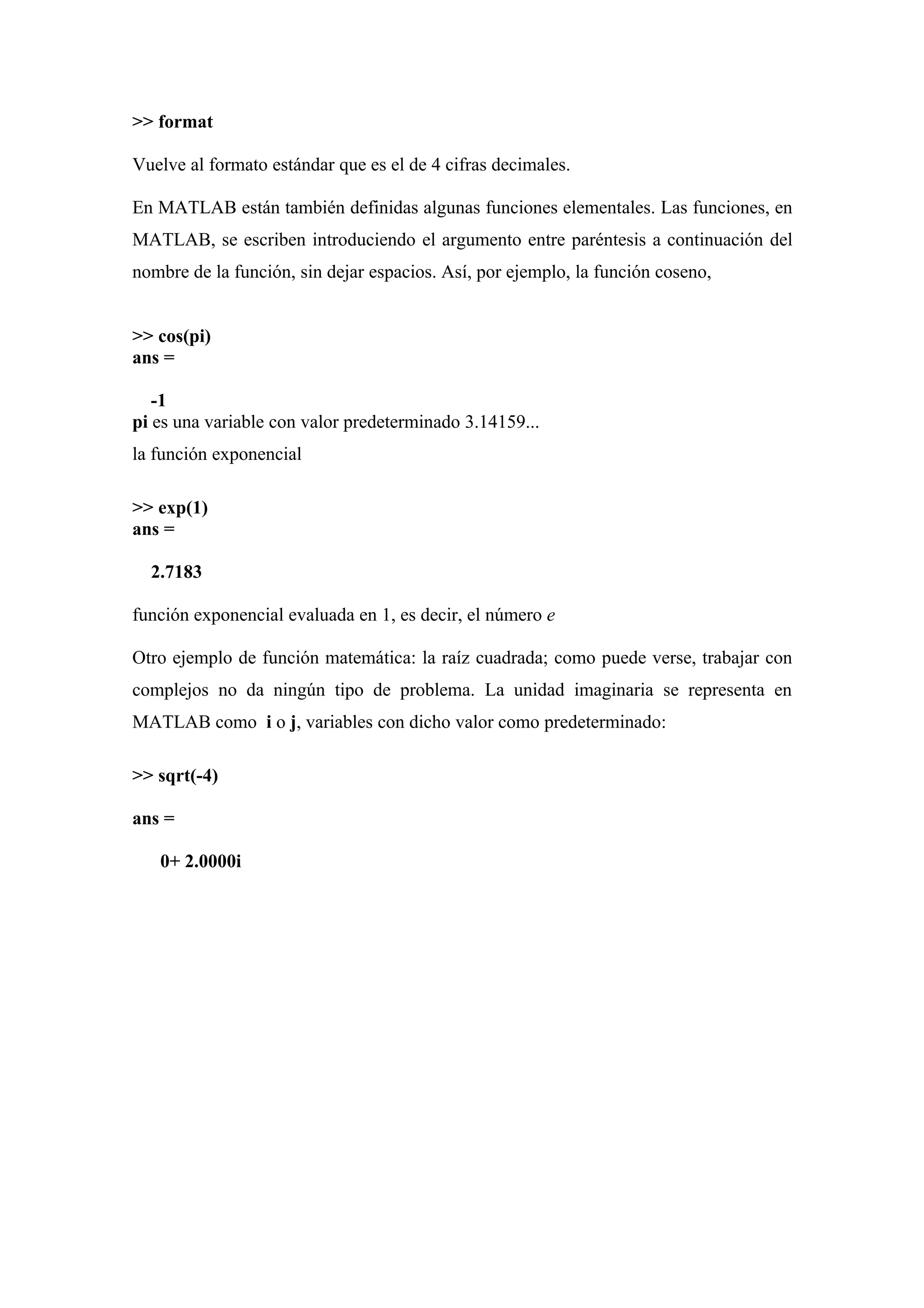 >> format

Vuelve al formato estándar que es el de 4 cifras decimales.

En MATLAB están también definidas algunas funciones elementales. Las funciones, en
MATLAB, se escriben introduciendo el argumento entre paréntesis a continuación del
nombre de la función, sin dejar espacios. Así, por ejemplo, la función coseno,


>> cos(pi)
ans =

   -1
pi es una variable con valor predeterminado 3.14159...
la función exponencial

>> exp(1)
ans =

  2.7183

función exponencial evaluada en 1, es decir, el número e

Otro ejemplo de función matemática: la raíz cuadrada; como puede verse, trabajar con
complejos no da ningún tipo de problema. La unidad imaginaria se representa en
MATLAB como i o j, variables con dicho valor como predeterminado:

>> sqrt(-4)

ans =

   0+ 2.0000i
 