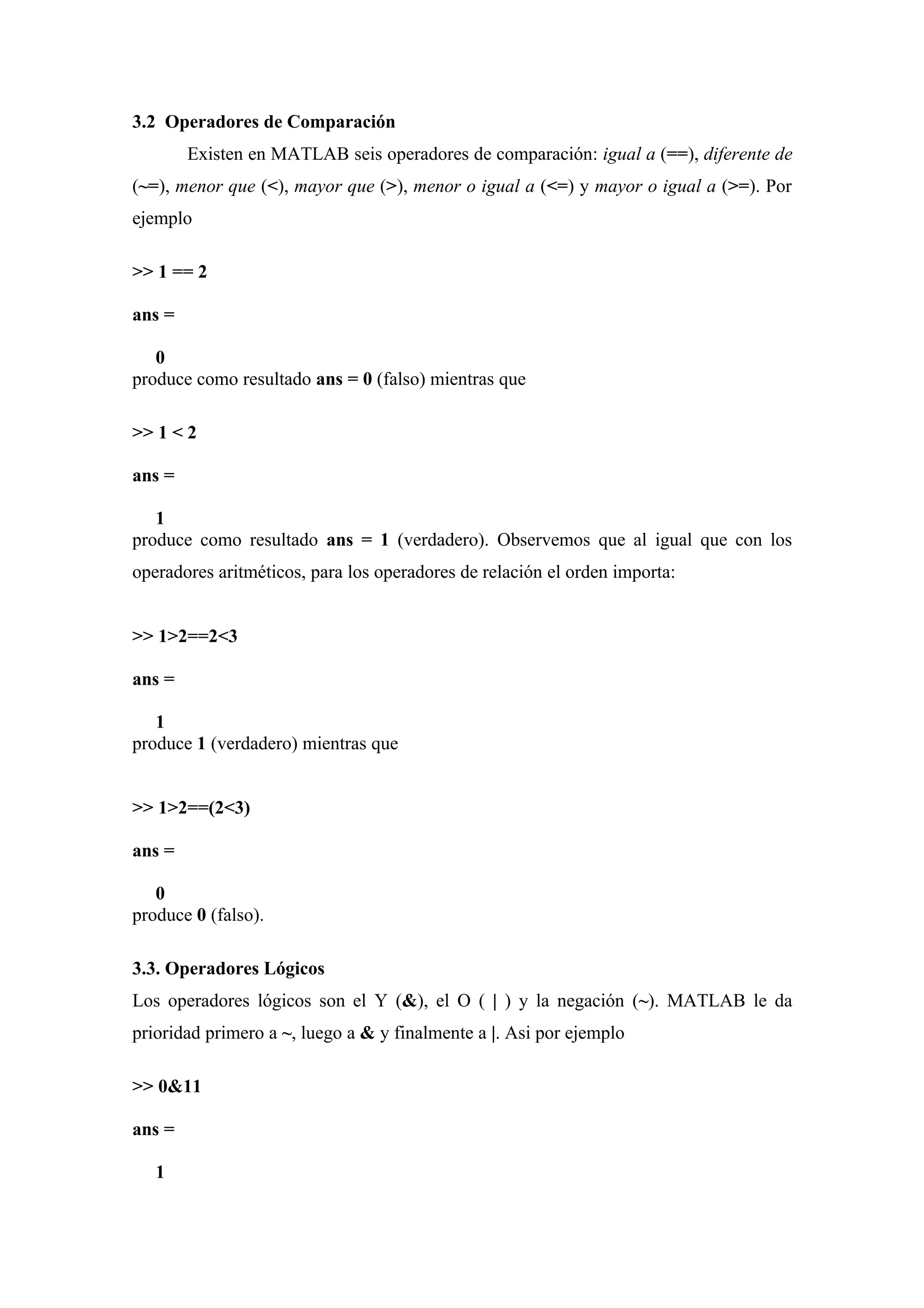 3.2 Operadores de Comparación
        Existen en MATLAB seis operadores de comparación: igual a (==), diferente de
(~=), menor que (<), mayor que (>), menor o igual a (<=) y mayor o igual a (>=). Por
ejemplo

>> 1 == 2

ans =

   0
produce como resultado ans = 0 (falso) mientras que

>> 1 < 2

ans =

   1
produce como resultado ans = 1 (verdadero). Observemos que al igual que con los
operadores aritméticos, para los operadores de relación el orden importa:


>> 1>2==2<3

ans =

   1
produce 1 (verdadero) mientras que


>> 1>2==(2<3)

ans =

   0
produce 0 (falso).

3.3. Operadores Lógicos
Los operadores lógicos son el Y (&), el O ( | ) y la negación (~). MATLAB le da
prioridad primero a ~, luego a & y finalmente a |. Asi por ejemplo

>> 0&11

ans =

   1
 
