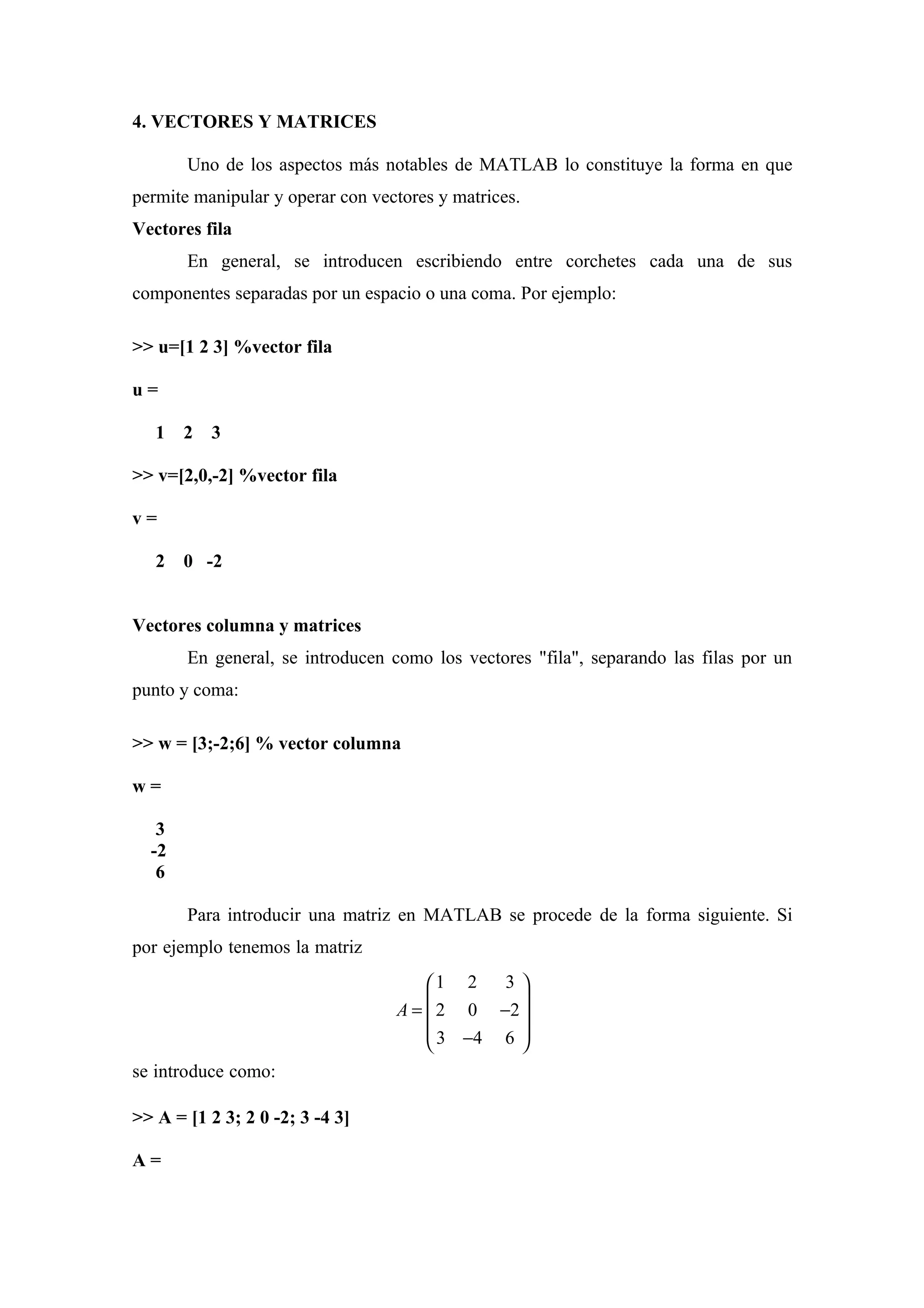 4. VECTORES Y MATRICES

       Uno de los aspectos más notables de MATLAB lo constituye la forma en que
permite manipular y operar con vectores y matrices.
Vectores fila
       En general, se introducen escribiendo entre corchetes cada una de sus
componentes separadas por un espacio o una coma. Por ejemplo:

>> u=[1 2 3] %vector fila

u=

   1   2 3

>> v=[2,0,-2] %vector fila

v=

   2   0 -2


Vectores columna y matrices
       En general, se introducen como los vectores "fila", separando las filas por un
punto y coma:

>> w = [3;-2;6] % vector columna

w=

   3
  -2
   6

       Para introducir una matriz en MATLAB se procede de la forma siguiente. Si
por ejemplo tenemos la matriz
                                      1 2   3
                                  A =  2 0 −2 
                                              
                                       3 −4 6 
                                              
se introduce como:

>> A = [1 2 3; 2 0 -2; 3 -4 3]

A=
 