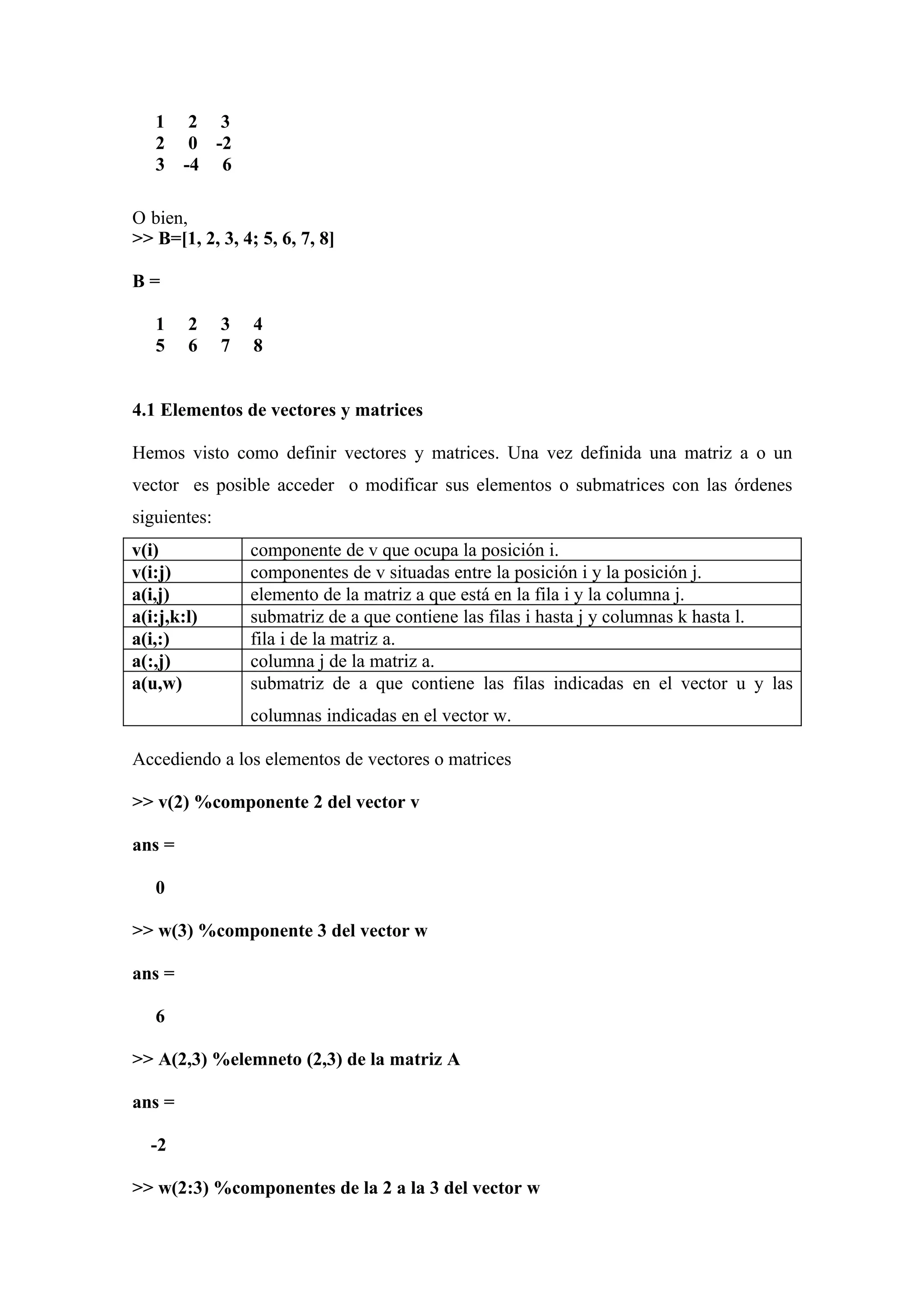 1     2 3
   2     0 -2
   3    -4 6

O bien,
>> B=[1, 2, 3, 4; 5, 6, 7, 8]

B=

   1    2     3   4
   5    6     7   8


4.1 Elementos de vectores y matrices

Hemos visto como definir vectores y matrices. Una vez definida una matriz a o un
vector es posible acceder o modificar sus elementos o submatrices con las órdenes
siguientes:
v(i)              componente de v que ocupa la posición i.
v(i:j)            componentes de v situadas entre la posición i y la posición j.
a(i,j)            elemento de la matriz a que está en la fila i y la columna j.
a(i:j,k:l)        submatriz de a que contiene las filas i hasta j y columnas k hasta l.
a(i,:)            fila i de la matriz a.
a(:,j)            columna j de la matriz a.
a(u,w)            submatriz de a que contiene las filas indicadas en el vector u y las
                  columnas indicadas en el vector w.

Accediendo a los elementos de vectores o matrices

>> v(2) %componente 2 del vector v

ans =

   0

>> w(3) %componente 3 del vector w

ans =

   6

>> A(2,3) %elemneto (2,3) de la matriz A

ans =

  -2

>> w(2:3) %componentes de la 2 a la 3 del vector w
 