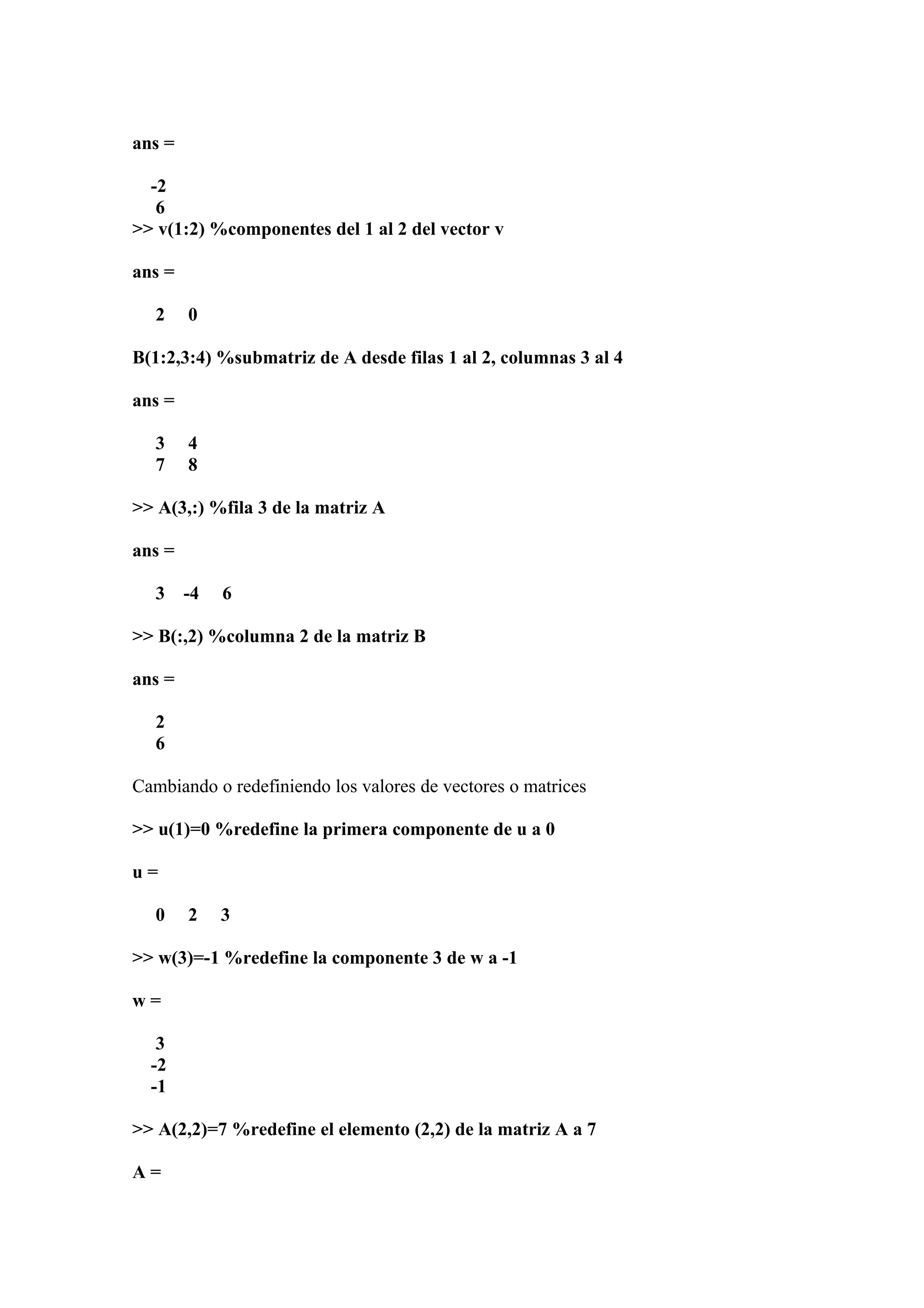 ans =

  -2
   6
>> v(1:2) %componentes del 1 al 2 del vector v

ans =

   2    0

B(1:2,3:4) %submatriz de A desde filas 1 al 2, columnas 3 al 4

ans =

   3    4
   7    8

>> A(3,:) %fila 3 de la matriz A

ans =

   3    -4   6

>> B(:,2) %columna 2 de la matriz B

ans =

   2
   6

Cambiando o redefiniendo los valores de vectores o matrices

>> u(1)=0 %redefine la primera componente de u a 0

u=

   0    2    3

>> w(3)=-1 %redefine la componente 3 de w a -1

w=

   3
  -2
  -1

>> A(2,2)=7 %redefine el elemento (2,2) de la matriz A a 7

A=
 