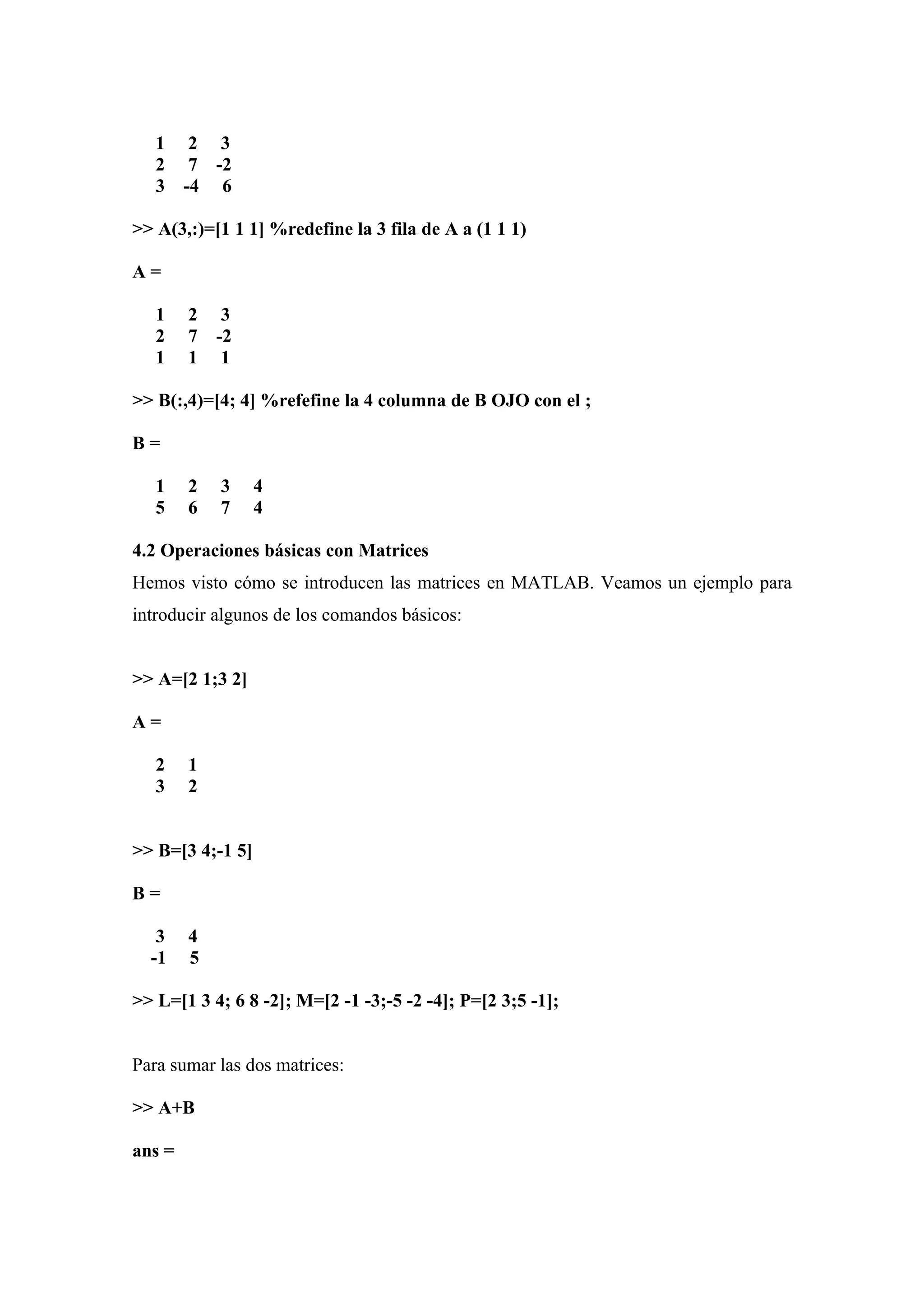 1     2 3
   2     7 -2
   3    -4 6

>> A(3,:)=[1 1 1] %redefine la 3 fila de A a (1 1 1)

A=

   1    2 3
   2    7 -2
   1    1 1

>> B(:,4)=[4; 4] %refefine la 4 columna de B OJO con el ;

B=

   1    2   3     4
   5    6   7     4

4.2 Operaciones básicas con Matrices
Hemos visto cómo se introducen las matrices en MATLAB. Veamos un ejemplo para
introducir algunos de los comandos básicos:


>> A=[2 1;3 2]

A=

   2    1
   3    2


>> B=[3 4;-1 5]

B=

   3    4
  -1    5

>> L=[1 3 4; 6 8 -2]; M=[2 -1 -3;-5 -2 -4]; P=[2 3;5 -1];


Para sumar las dos matrices:

>> A+B

ans =
 