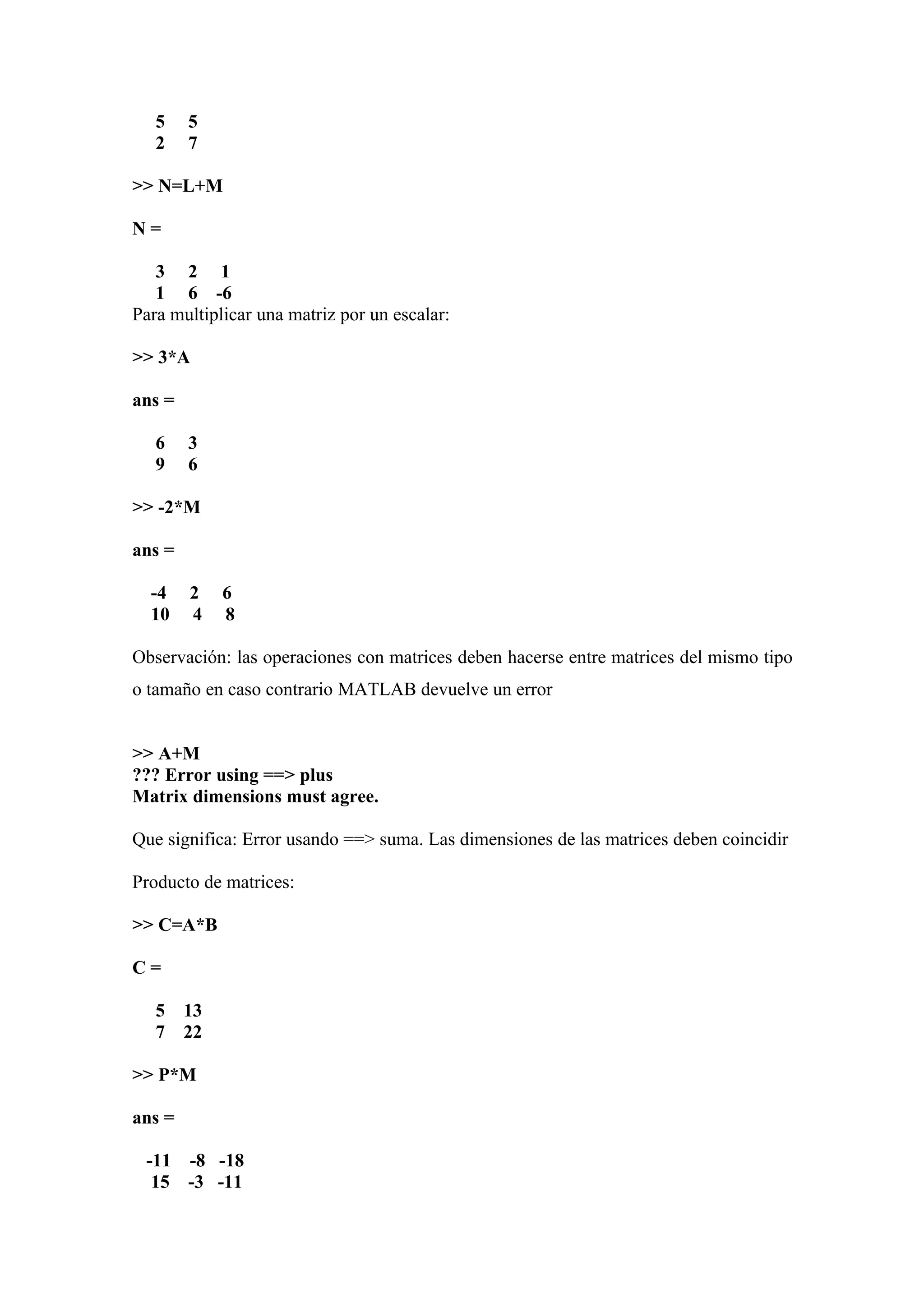 5    5
   2    7

>> N=L+M

N=

   3 2 1
   1 6 -6
Para multiplicar una matriz por un escalar:

>> 3*A

ans =

   6    3
   9    6

>> -2*M

ans =

  -4    2    6
  10    4    8

Observación: las operaciones con matrices deben hacerse entre matrices del mismo tipo
o tamaño en caso contrario MATLAB devuelve un error


>> A+M
??? Error using ==> plus
Matrix dimensions must agree.

Que significa: Error usando ==> suma. Las dimensiones de las matrices deben coincidir

Producto de matrices:

>> C=A*B

C=

   5    13
   7    22

>> P*M

ans =

 -11 -8 -18
  15 -3 -11
 