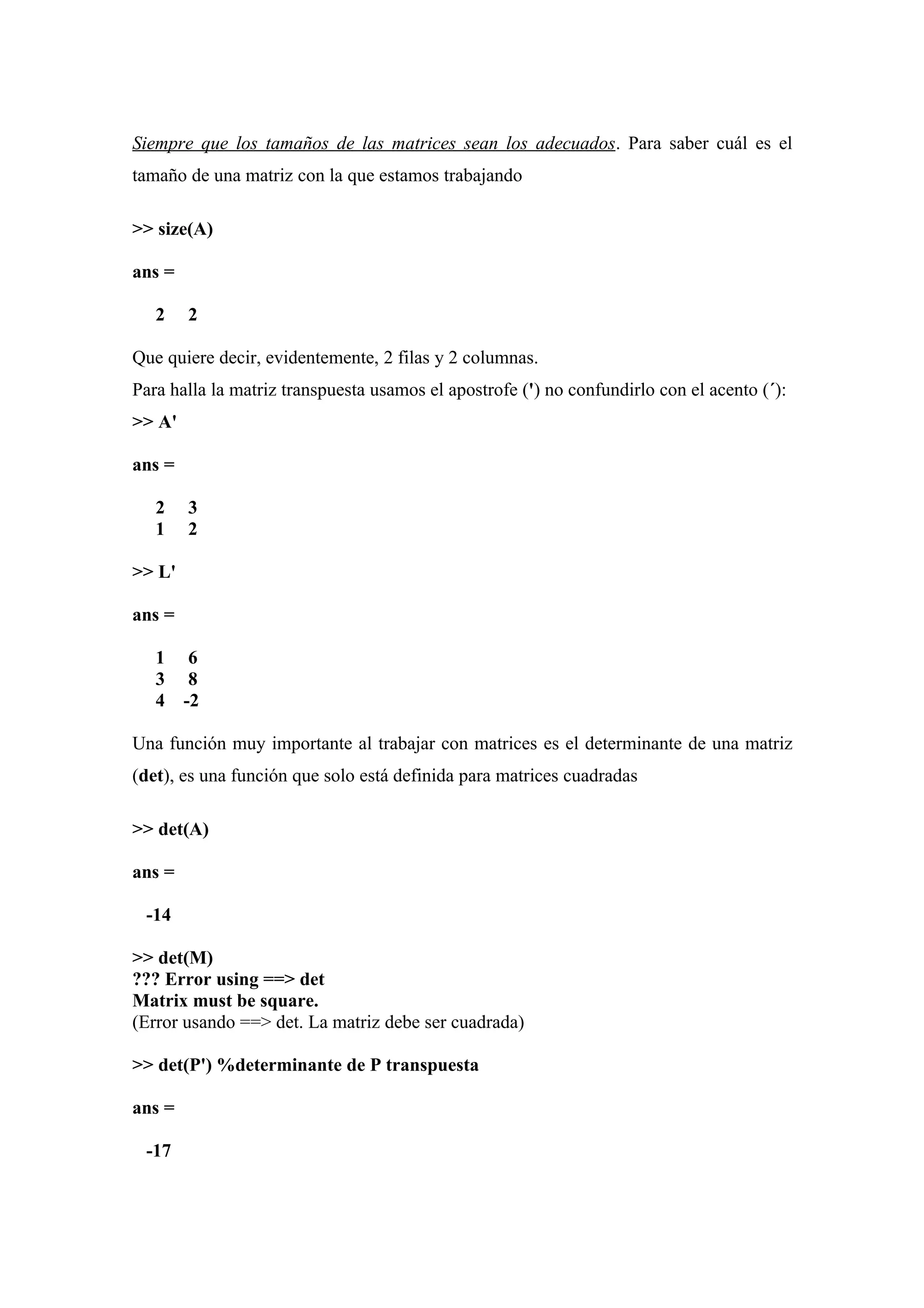 Siempre que los tamaños de las matrices sean los adecuados. Para saber cuál es el
tamaño de una matriz con la que estamos trabajando

>> size(A)

ans =

   2    2

Que quiere decir, evidentemente, 2 filas y 2 columnas.
Para halla la matriz transpuesta usamos el apostrofe (') no confundirlo con el acento (´):
>> A'

ans =

   2    3
   1    2

>> L'

ans =

   1     6
   3     8
   4    -2

Una función muy importante al trabajar con matrices es el determinante de una matriz
(det), es una función que solo está definida para matrices cuadradas

>> det(A)

ans =

 -14

>> det(M)
??? Error using ==> det
Matrix must be square.
(Error usando ==> det. La matriz debe ser cuadrada)

>> det(P') %determinante de P transpuesta

ans =

 -17
 