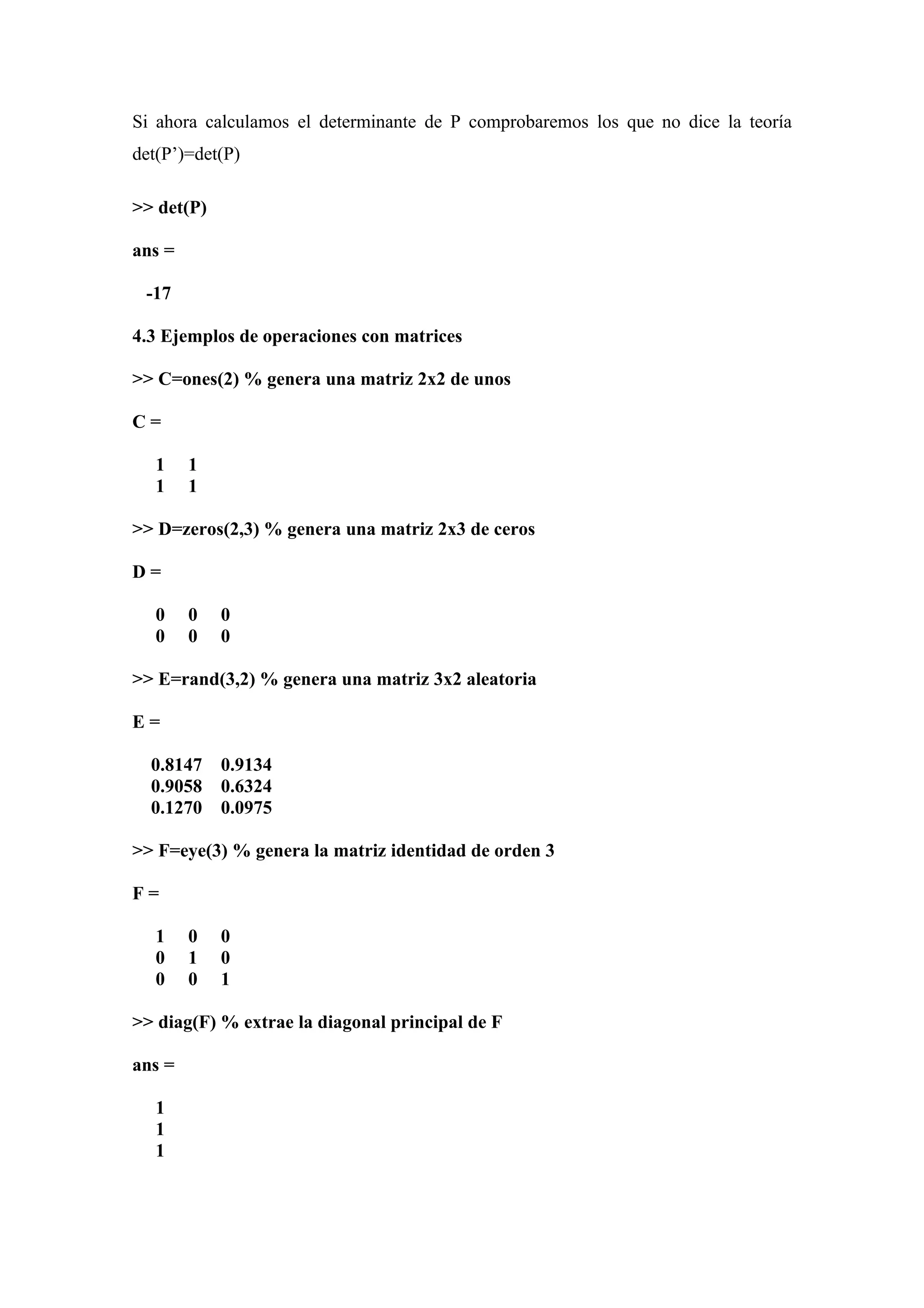 Si ahora calculamos el determinante de P comprobaremos los que no dice la teoría
det(P’)=det(P)

>> det(P)

ans =

 -17

4.3 Ejemplos de operaciones con matrices

>> C=ones(2) % genera una matriz 2x2 de unos

C=

   1    1
   1    1

>> D=zeros(2,3) % genera una matriz 2x3 de ceros

D=

   0    0   0
   0    0   0

>> E=rand(3,2) % genera una matriz 3x2 aleatoria

E=

  0.8147    0.9134
  0.9058    0.6324
  0.1270    0.0975

>> F=eye(3) % genera la matriz identidad de orden 3

F=

   1    0   0
   0    1   0
   0    0   1

>> diag(F) % extrae la diagonal principal de F

ans =

   1
   1
   1
 