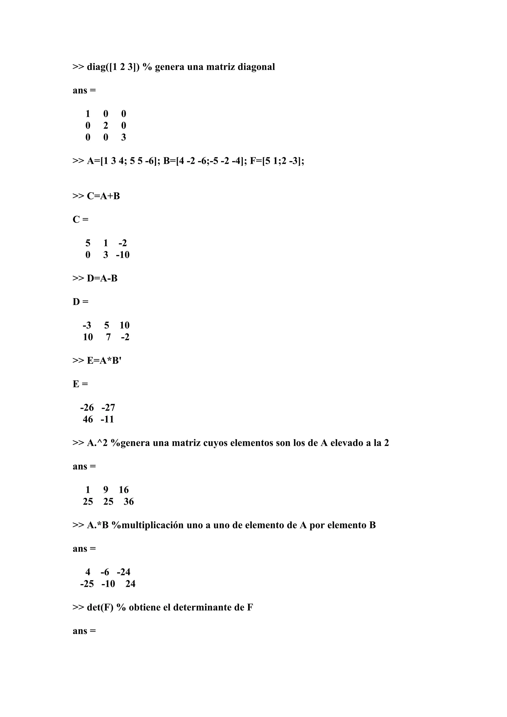 >> diag([1 2 3]) % genera una matriz diagonal

ans =

   1    0   0
   0    2   0
   0    0   3

>> A=[1 3 4; 5 5 -6]; B=[4 -2 -6;-5 -2 -4]; F=[5 1;2 -3];


>> C=A+B

C=

   5    1 -2
   0    3 -10

>> D=A-B

D=

  -3    5 10
  10    7 -2

>> E=A*B'

E=

 -26 -27
  46 -11

>> A.^2 %genera una matriz cuyos elementos son los de A elevado a la 2

ans =

   1    9 16
  25    25 36

>> A.*B %multiplicación uno a uno de elemento de A por elemento B

ans =

  4 -6 -24
 -25 -10 24

>> det(F) % obtiene el determinante de F

ans =
 