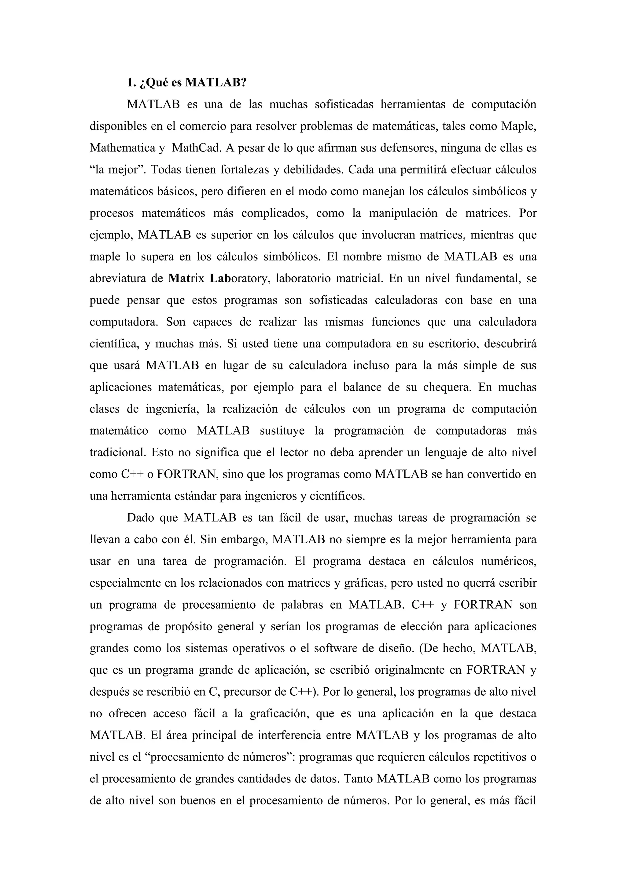 1. ¿Qué es MATLAB?
       MATLAB es una de las muchas sofisticadas herramientas de computación
disponibles en el comercio para resolver problemas de matemáticas, tales como Maple,
Mathematica y MathCad. A pesar de lo que afirman sus defensores, ninguna de ellas es
“la mejor”. Todas tienen fortalezas y debilidades. Cada una permitirá efectuar cálculos
matemáticos básicos, pero difieren en el modo como manejan los cálculos simbólicos y
procesos matemáticos más complicados, como la manipulación de matrices. Por
ejemplo, MATLAB es superior en los cálculos que involucran matrices, mientras que
maple lo supera en los cálculos simbólicos. El nombre mismo de MATLAB es una
abreviatura de Matrix Laboratory, laboratorio matricial. En un nivel fundamental, se
puede pensar que estos programas son sofisticadas calculadoras con base en una
computadora. Son capaces de realizar las mismas funciones que una calculadora
científica, y muchas más. Si usted tiene una computadora en su escritorio, descubrirá
que usará MATLAB en lugar de su calculadora incluso para la más simple de sus
aplicaciones matemáticas, por ejemplo para el balance de su chequera. En muchas
clases de ingeniería, la realización de cálculos con un programa de computación
matemático como MATLAB sustituye la programación de computadoras más
tradicional. Esto no significa que el lector no deba aprender un lenguaje de alto nivel
como C++ o FORTRAN, sino que los programas como MATLAB se han convertido en
una herramienta estándar para ingenieros y científicos.
       Dado que MATLAB es tan fácil de usar, muchas tareas de programación se
llevan a cabo con él. Sin embargo, MATLAB no siempre es la mejor herramienta para
usar en una tarea de programación. El programa destaca en cálculos numéricos,
especialmente en los relacionados con matrices y gráficas, pero usted no querrá escribir
un programa de procesamiento de palabras en MATLAB. C++ y FORTRAN son
programas de propósito general y serían los programas de elección para aplicaciones
grandes como los sistemas operativos o el software de diseño. (De hecho, MATLAB,
que es un programa grande de aplicación, se escribió originalmente en FORTRAN y
después se rescribió en C, precursor de C++). Por lo general, los programas de alto nivel
no ofrecen acceso fácil a la graficación, que es una aplicación en la que destaca
MATLAB. El área principal de interferencia entre MATLAB y los programas de alto
nivel es el “procesamiento de números”: programas que requieren cálculos repetitivos o
el procesamiento de grandes cantidades de datos. Tanto MATLAB como los programas
de alto nivel son buenos en el procesamiento de números. Por lo general, es más fácil
 