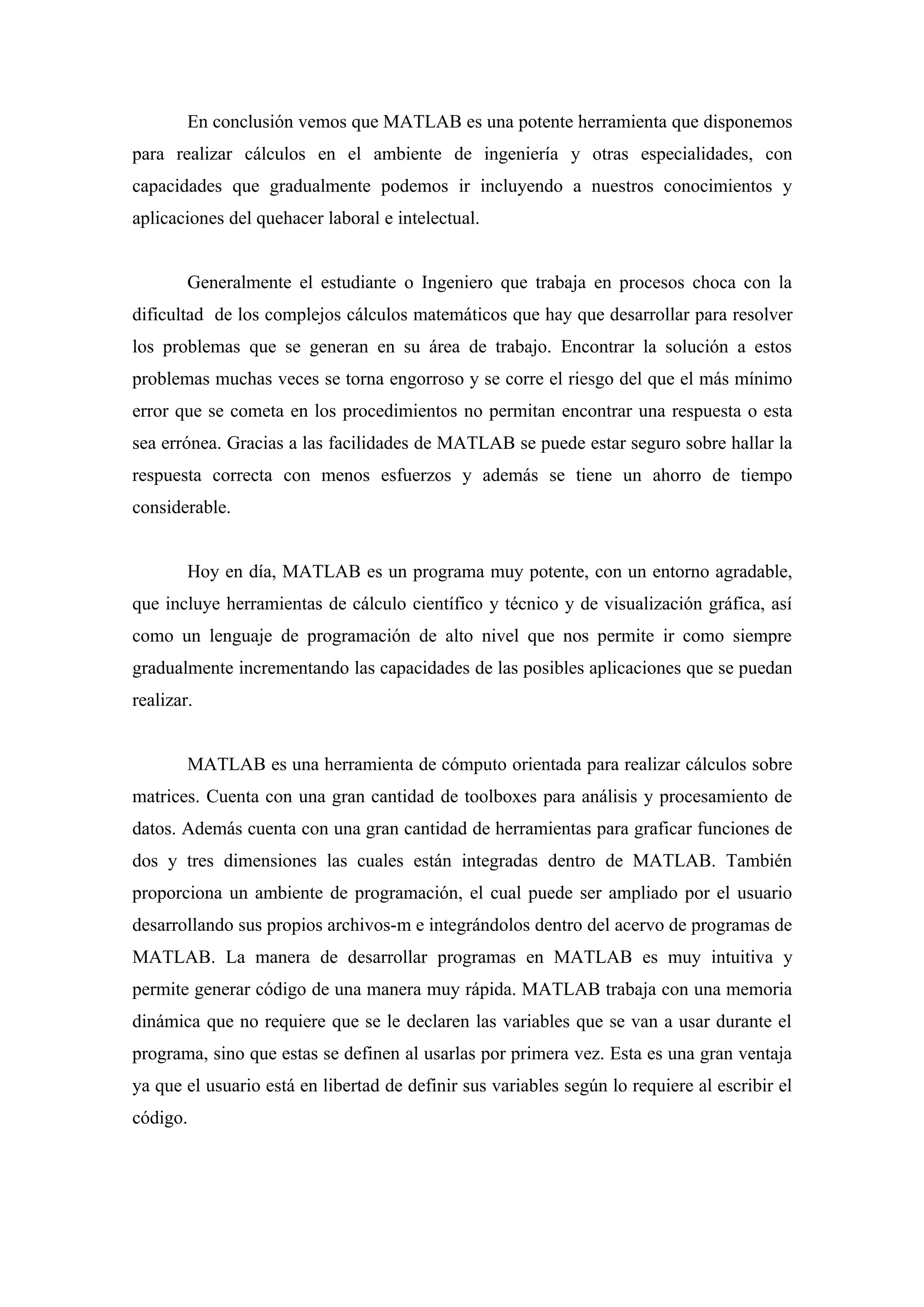 En conclusión vemos que MATLAB es una potente herramienta que disponemos
para realizar cálculos en el ambiente de ingeniería y otras especialidades, con
capacidades que gradualmente podemos ir incluyendo a nuestros conocimientos y
aplicaciones del quehacer laboral e intelectual.


        Generalmente el estudiante o Ingeniero que trabaja en procesos choca con la
dificultad de los complejos cálculos matemáticos que hay que desarrollar para resolver
los problemas que se generan en su área de trabajo. Encontrar la solución a estos
problemas muchas veces se torna engorroso y se corre el riesgo del que el más mínimo
error que se cometa en los procedimientos no permitan encontrar una respuesta o esta
sea errónea. Gracias a las facilidades de MATLAB se puede estar seguro sobre hallar la
respuesta correcta con menos esfuerzos y además se tiene un ahorro de tiempo
considerable.


        Hoy en día, MATLAB es un programa muy potente, con un entorno agradable,
que incluye herramientas de cálculo científico y técnico y de visualización gráfica, así
como un lenguaje de programación de alto nivel que nos permite ir como siempre
gradualmente incrementando las capacidades de las posibles aplicaciones que se puedan
realizar.


        MATLAB es una herramienta de cómputo orientada para realizar cálculos sobre
matrices. Cuenta con una gran cantidad de toolboxes para análisis y procesamiento de
datos. Además cuenta con una gran cantidad de herramientas para graficar funciones de
dos y tres dimensiones las cuales están integradas dentro de MATLAB. También
proporciona un ambiente de programación, el cual puede ser ampliado por el usuario
desarrollando sus propios archivos-m e integrándolos dentro del acervo de programas de
MATLAB. La manera de desarrollar programas en MATLAB es muy intuitiva y
permite generar código de una manera muy rápida. MATLAB trabaja con una memoria
dinámica que no requiere que se le declaren las variables que se van a usar durante el
programa, sino que estas se definen al usarlas por primera vez. Esta es una gran ventaja
ya que el usuario está en libertad de definir sus variables según lo requiere al escribir el
código.
 