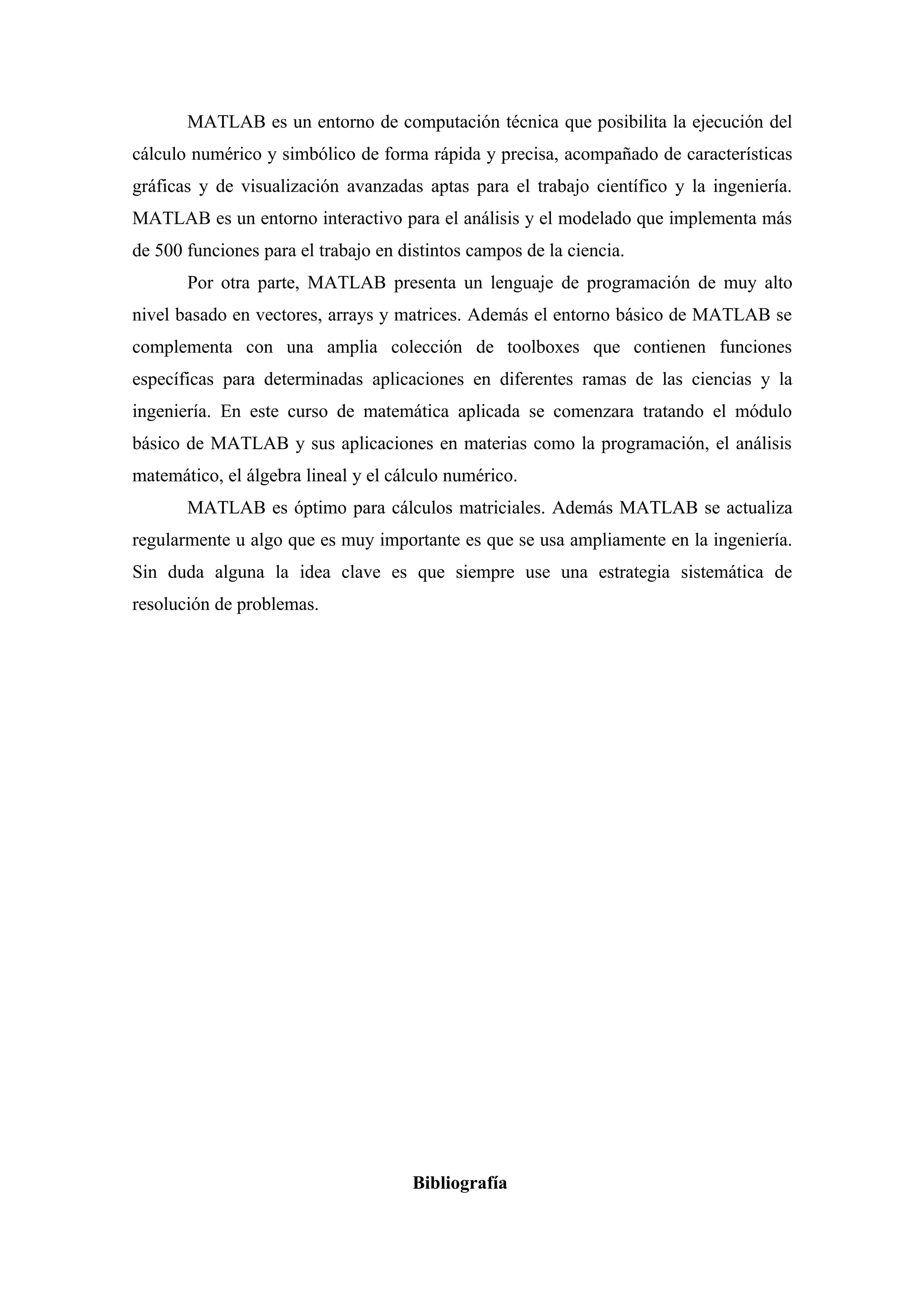 MATLAB es un entorno de computación técnica que posibilita la ejecución del
cálculo numérico y simbólico de forma rápida y precisa, acompañado de características
gráficas y de visualización avanzadas aptas para el trabajo científico y la ingeniería.
MATLAB es un entorno interactivo para el análisis y el modelado que implementa más
de 500 funciones para el trabajo en distintos campos de la ciencia.
       Por otra parte, MATLAB presenta un lenguaje de programación de muy alto
nivel basado en vectores, arrays y matrices. Además el entorno básico de MATLAB se
complementa con una amplia colección de toolboxes que contienen funciones
específicas para determinadas aplicaciones en diferentes ramas de las ciencias y la
ingeniería. En este curso de matemática aplicada se comenzara tratando el módulo
básico de MATLAB y sus aplicaciones en materias como la programación, el análisis
matemático, el álgebra lineal y el cálculo numérico.
       MATLAB es óptimo para cálculos matriciales. Además MATLAB se actualiza
regularmente u algo que es muy importante es que se usa ampliamente en la ingeniería.
Sin duda alguna la idea clave es que siempre use una estrategia sistemática de
resolución de problemas.




                                      Bibliografía
 