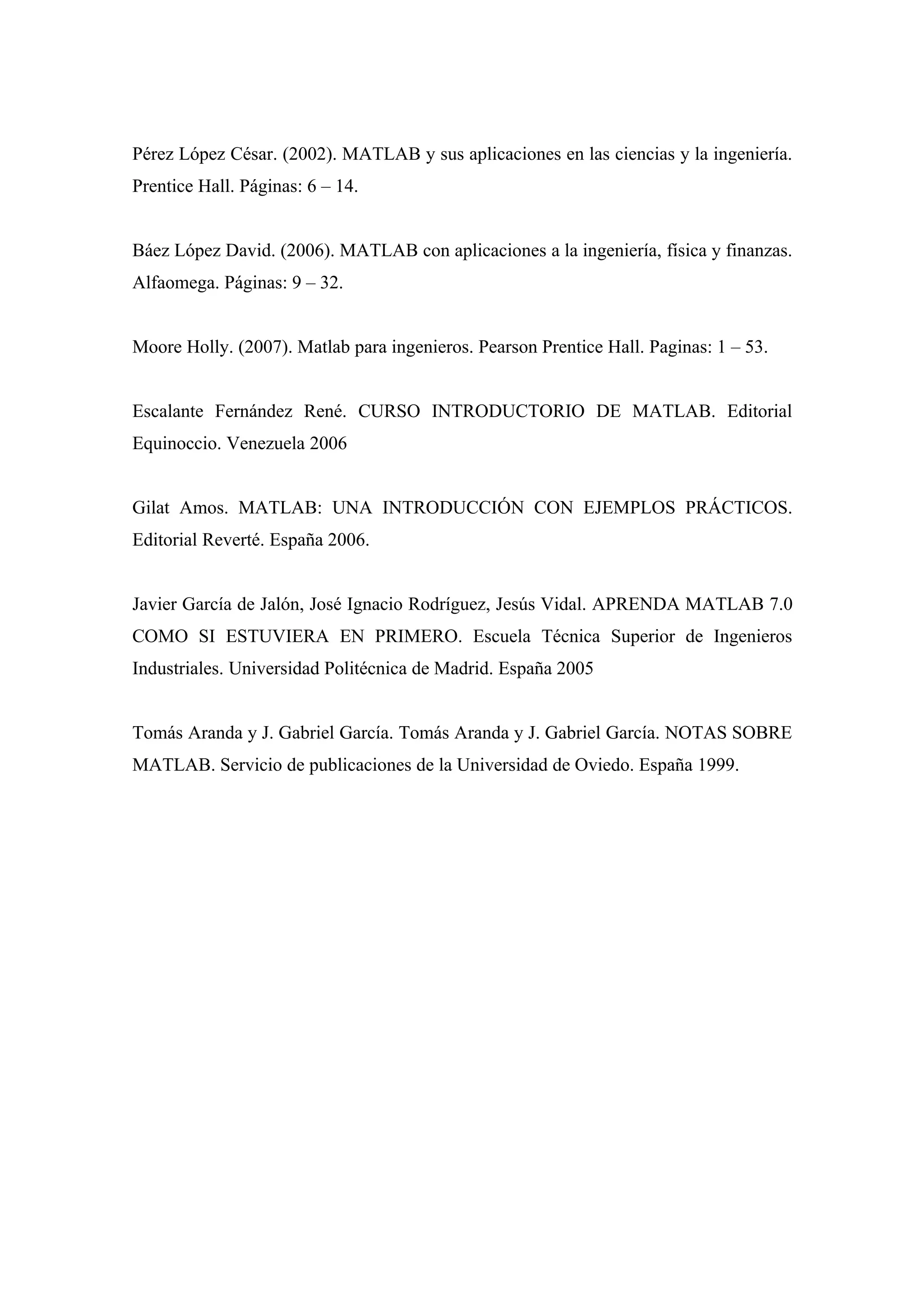 Pérez López César. (2002). MATLAB y sus aplicaciones en las ciencias y la ingeniería.
Prentice Hall. Páginas: 6 – 14.


Báez López David. (2006). MATLAB con aplicaciones a la ingeniería, física y finanzas.
Alfaomega. Páginas: 9 – 32.


Moore Holly. (2007). Matlab para ingenieros. Pearson Prentice Hall. Paginas: 1 – 53.


Escalante Fernández René. CURSO INTRODUCTORIO DE MATLAB. Editorial
Equinoccio. Venezuela 2006


Gilat Amos. MATLAB: UNA INTRODUCCIÓN CON EJEMPLOS PRÁCTICOS.
Editorial Reverté. España 2006.


Javier García de Jalón, José Ignacio Rodríguez, Jesús Vidal. APRENDA MATLAB 7.0
COMO SI ESTUVIERA EN PRIMERO. Escuela Técnica Superior de Ingenieros
Industriales. Universidad Politécnica de Madrid. España 2005


Tomás Aranda y J. Gabriel García. Tomás Aranda y J. Gabriel García. NOTAS SOBRE
MATLAB. Servicio de publicaciones de la Universidad de Oviedo. España 1999.
 