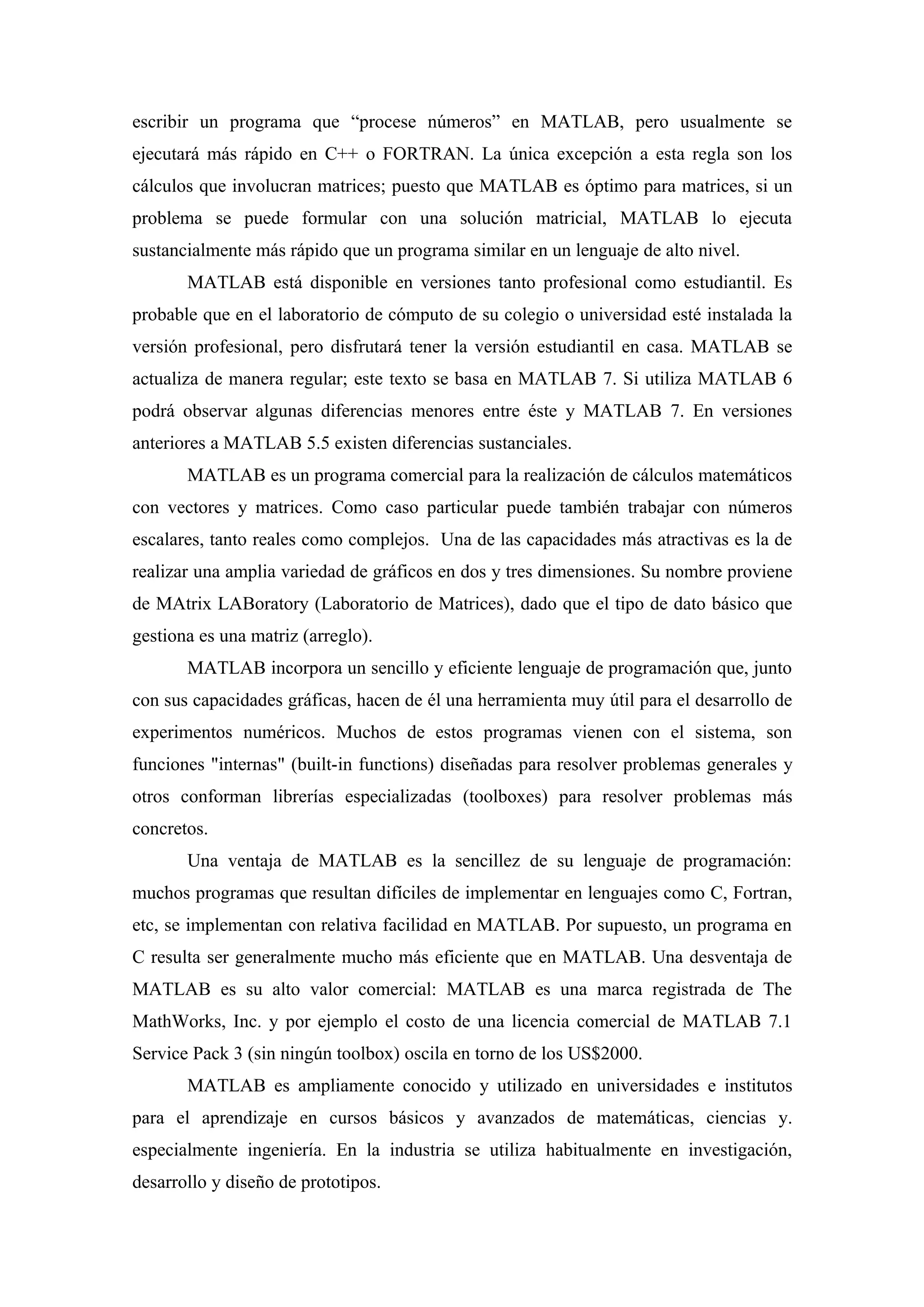 escribir un programa que “procese números” en MATLAB, pero usualmente se
ejecutará más rápido en C++ o FORTRAN. La única excepción a esta regla son los
cálculos que involucran matrices; puesto que MATLAB es óptimo para matrices, si un
problema se puede formular con una solución matricial, MATLAB lo ejecuta
sustancialmente más rápido que un programa similar en un lenguaje de alto nivel.
       MATLAB está disponible en versiones tanto profesional como estudiantil. Es
probable que en el laboratorio de cómputo de su colegio o universidad esté instalada la
versión profesional, pero disfrutará tener la versión estudiantil en casa. MATLAB se
actualiza de manera regular; este texto se basa en MATLAB 7. Si utiliza MATLAB 6
podrá observar algunas diferencias menores entre éste y MATLAB 7. En versiones
anteriores a MATLAB 5.5 existen diferencias sustanciales.
       MATLAB es un programa comercial para la realización de cálculos matemáticos
con vectores y matrices. Como caso particular puede también trabajar con números
escalares, tanto reales como complejos. Una de las capacidades más atractivas es la de
realizar una amplia variedad de gráficos en dos y tres dimensiones. Su nombre proviene
de MAtrix LABoratory (Laboratorio de Matrices), dado que el tipo de dato básico que
gestiona es una matriz (arreglo).
       MATLAB incorpora un sencillo y eficiente lenguaje de programación que, junto
con sus capacidades gráficas, hacen de él una herramienta muy útil para el desarrollo de
experimentos numéricos. Muchos de estos programas vienen con el sistema, son
funciones "internas" (built-in functions) diseñadas para resolver problemas generales y
otros conforman librerías especializadas (toolboxes) para resolver problemas más
concretos.
       Una ventaja de MATLAB es la sencillez de su lenguaje de programación:
muchos programas que resultan difíciles de implementar en lenguajes como C, Fortran,
etc, se implementan con relativa facilidad en MATLAB. Por supuesto, un programa en
C resulta ser generalmente mucho más eficiente que en MATLAB. Una desventaja de
MATLAB es su alto valor comercial: MATLAB es una marca registrada de The
MathWorks, Inc. y por ejemplo el costo de una licencia comercial de MATLAB 7.1
Service Pack 3 (sin ningún toolbox) oscila en torno de los US$2000.
       MATLAB es ampliamente conocido y utilizado en universidades e institutos
para el aprendizaje en cursos básicos y avanzados de matemáticas, ciencias y.
especialmente ingeniería. En la industria se utiliza habitualmente en investigación,
desarrollo y diseño de prototipos.
 
