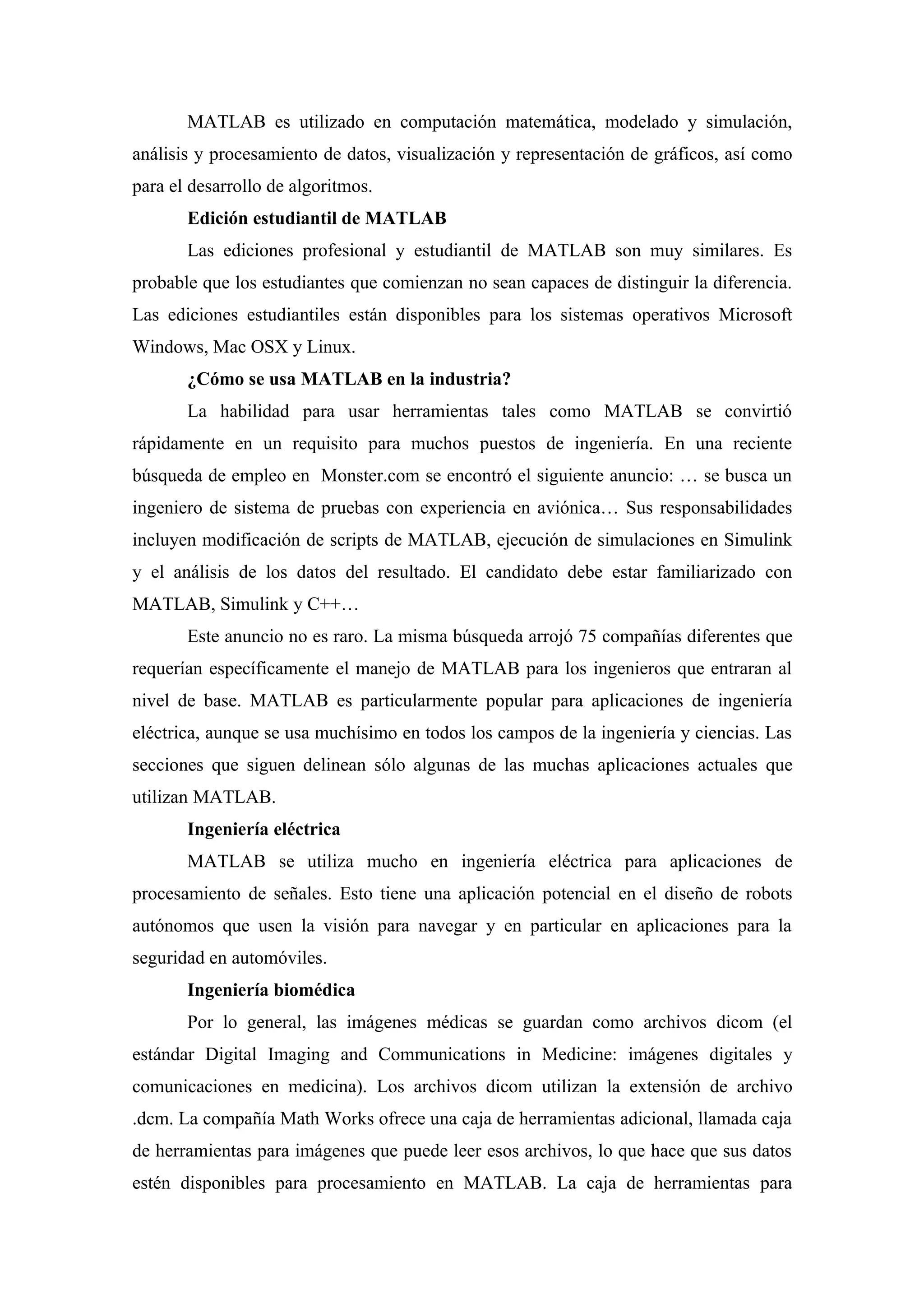 MATLAB es utilizado en computación matemática, modelado y simulación,
análisis y procesamiento de datos, visualización y representación de gráficos, así como
para el desarrollo de algoritmos.
       Edición estudiantil de MATLAB
       Las ediciones profesional y estudiantil de MATLAB son muy similares. Es
probable que los estudiantes que comienzan no sean capaces de distinguir la diferencia.
Las ediciones estudiantiles están disponibles para los sistemas operativos Microsoft
Windows, Mac OSX y Linux.
       ¿Cómo se usa MATLAB en la industria?
       La habilidad para usar herramientas tales como MATLAB se convirtió
rápidamente en un requisito para muchos puestos de ingeniería. En una reciente
búsqueda de empleo en Monster.com se encontró el siguiente anuncio: … se busca un
ingeniero de sistema de pruebas con experiencia en aviónica… Sus responsabilidades
incluyen modificación de scripts de MATLAB, ejecución de simulaciones en Simulink
y el análisis de los datos del resultado. El candidato debe estar familiarizado con
MATLAB, Simulink y C++…
       Este anuncio no es raro. La misma búsqueda arrojó 75 compañías diferentes que
requerían específicamente el manejo de MATLAB para los ingenieros que entraran al
nivel de base. MATLAB es particularmente popular para aplicaciones de ingeniería
eléctrica, aunque se usa muchísimo en todos los campos de la ingeniería y ciencias. Las
secciones que siguen delinean sólo algunas de las muchas aplicaciones actuales que
utilizan MATLAB.
       Ingeniería eléctrica
       MATLAB se utiliza mucho en ingeniería eléctrica para aplicaciones de
procesamiento de señales. Esto tiene una aplicación potencial en el diseño de robots
autónomos que usen la visión para navegar y en particular en aplicaciones para la
seguridad en automóviles.
       Ingeniería biomédica
       Por lo general, las imágenes médicas se guardan como archivos dicom (el
estándar Digital Imaging and Communications in Medicine: imágenes digitales y
comunicaciones en medicina). Los archivos dicom utilizan la extensión de archivo
.dcm. La compañía Math Works ofrece una caja de herramientas adicional, llamada caja
de herramientas para imágenes que puede leer esos archivos, lo que hace que sus datos
estén disponibles para procesamiento en MATLAB. La caja de herramientas para
 
