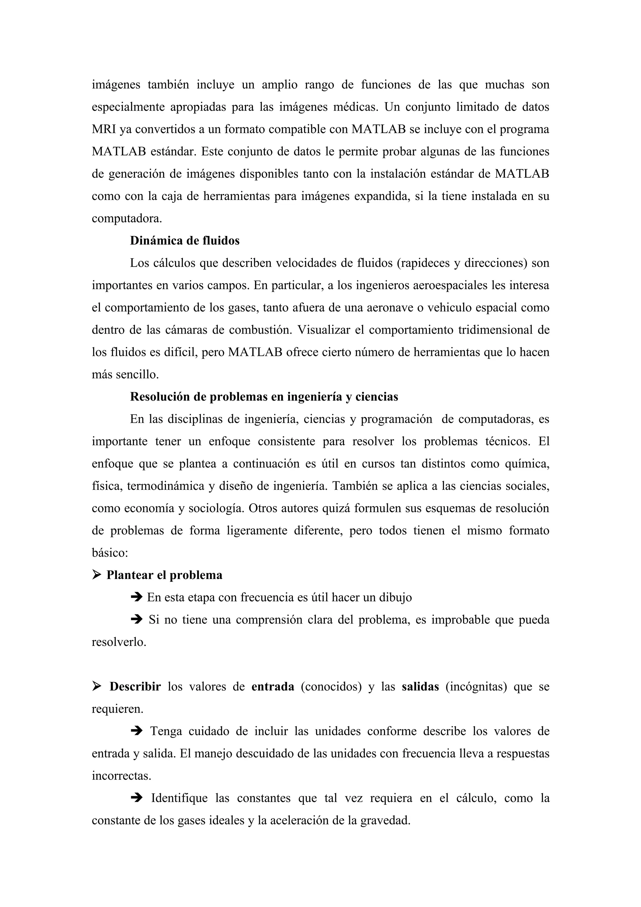 imágenes también incluye un amplio rango de funciones de las que muchas son
especialmente apropiadas para las imágenes médicas. Un conjunto limitado de datos
MRI ya convertidos a un formato compatible con MATLAB se incluye con el programa
MATLAB estándar. Este conjunto de datos le permite probar algunas de las funciones
de generación de imágenes disponibles tanto con la instalación estándar de MATLAB
como con la caja de herramientas para imágenes expandida, si la tiene instalada en su
computadora.
          Dinámica de fluidos
          Los cálculos que describen velocidades de fluidos (rapideces y direcciones) son
importantes en varios campos. En particular, a los ingenieros aeroespaciales les interesa
el comportamiento de los gases, tanto afuera de una aeronave o vehiculo espacial como
dentro de las cámaras de combustión. Visualizar el comportamiento tridimensional de
los fluidos es difícil, pero MATLAB ofrece cierto número de herramientas que lo hacen
más sencillo.
          Resolución de problemas en ingeniería y ciencias
          En las disciplinas de ingeniería, ciencias y programación de computadoras, es
importante tener un enfoque consistente para resolver los problemas técnicos. El
enfoque que se plantea a continuación es útil en cursos tan distintos como química,
física, termodinámica y diseño de ingeniería. También se aplica a las ciencias sociales,
como economía y sociología. Otros autores quizá formulen sus esquemas de resolución
de problemas de forma ligeramente diferente, pero todos tienen el mismo formato
básico:
 Plantear el problema
           En esta etapa con frecuencia es útil hacer un dibujo
           Si no tiene una comprensión clara del problema, es improbable que pueda
resolverlo.


 Describir los valores de entrada (conocidos) y las salidas (incógnitas) que se
requieren.
           Tenga cuidado de incluir las unidades conforme describe los valores de
entrada y salida. El manejo descuidado de las unidades con frecuencia lleva a respuestas
incorrectas.
           Identifique las constantes que tal vez requiera en el cálculo, como la
constante de los gases ideales y la aceleración de la gravedad.
 