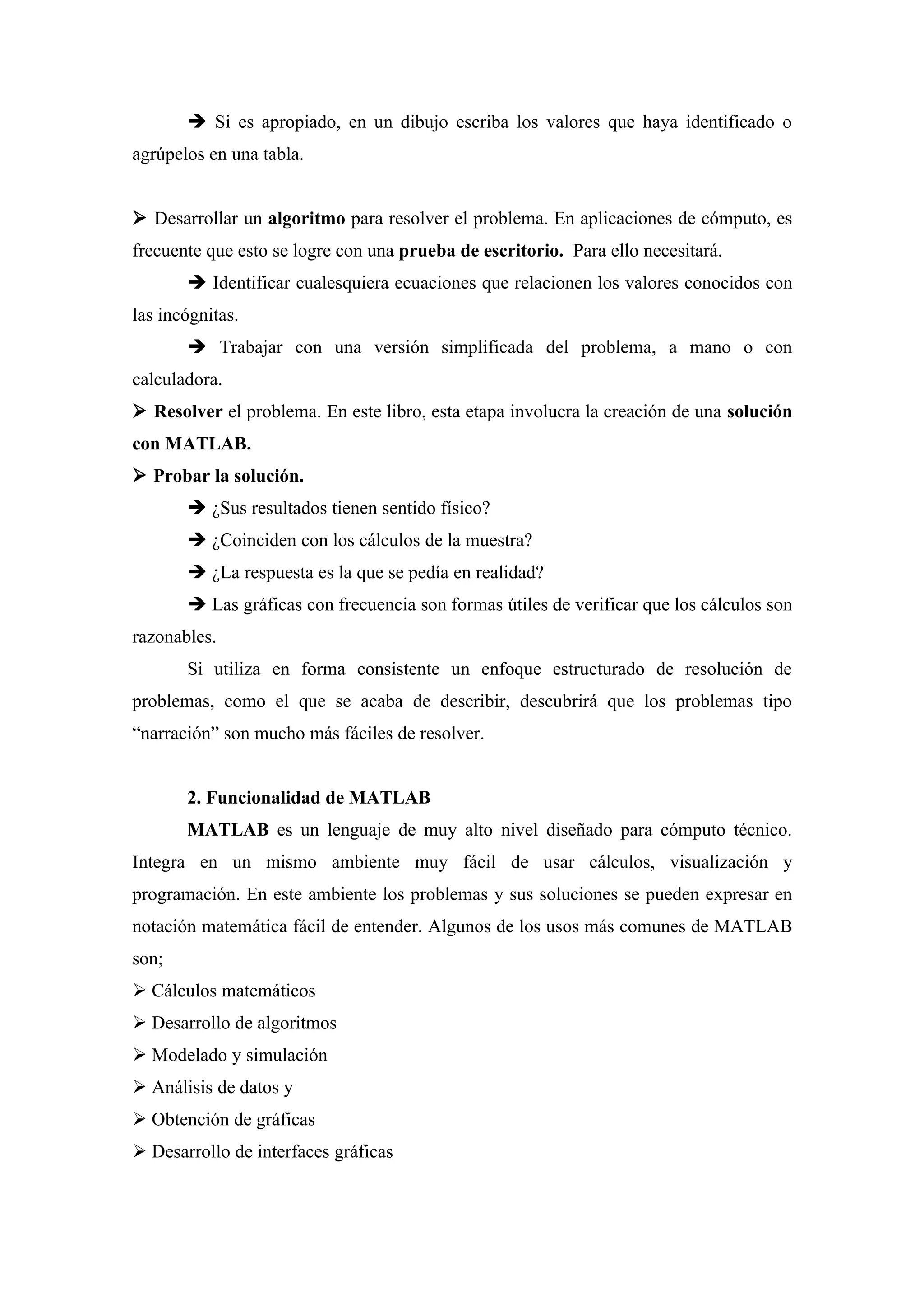  Si es apropiado, en un dibujo escriba los valores que haya identificado o
agrúpelos en una tabla.


 Desarrollar un algoritmo para resolver el problema. En aplicaciones de cómputo, es
frecuente que esto se logre con una prueba de escritorio. Para ello necesitará.
        Identificar cualesquiera ecuaciones que relacionen los valores conocidos con
las incógnitas.
        Trabajar con una versión simplificada del problema, a mano o con
calculadora.
 Resolver el problema. En este libro, esta etapa involucra la creación de una solución
con MATLAB.
 Probar la solución.
        ¿Sus resultados tienen sentido físico?
        ¿Coinciden con los cálculos de la muestra?
        ¿La respuesta es la que se pedía en realidad?
        Las gráficas con frecuencia son formas útiles de verificar que los cálculos son
razonables.
       Si utiliza en forma consistente un enfoque estructurado de resolución de
problemas, como el que se acaba de describir, descubrirá que los problemas tipo
“narración” son mucho más fáciles de resolver.


       2. Funcionalidad de MATLAB
       MATLAB es un lenguaje de muy alto nivel diseñado para cómputo técnico.
Integra en un mismo ambiente muy fácil de usar cálculos, visualización y
programación. En este ambiente los problemas y sus soluciones se pueden expresar en
notación matemática fácil de entender. Algunos de los usos más comunes de MATLAB
son;
 Cálculos matemáticos
 Desarrollo de algoritmos
 Modelado y simulación
 Análisis de datos y
 Obtención de gráficas
 Desarrollo de interfaces gráficas
 