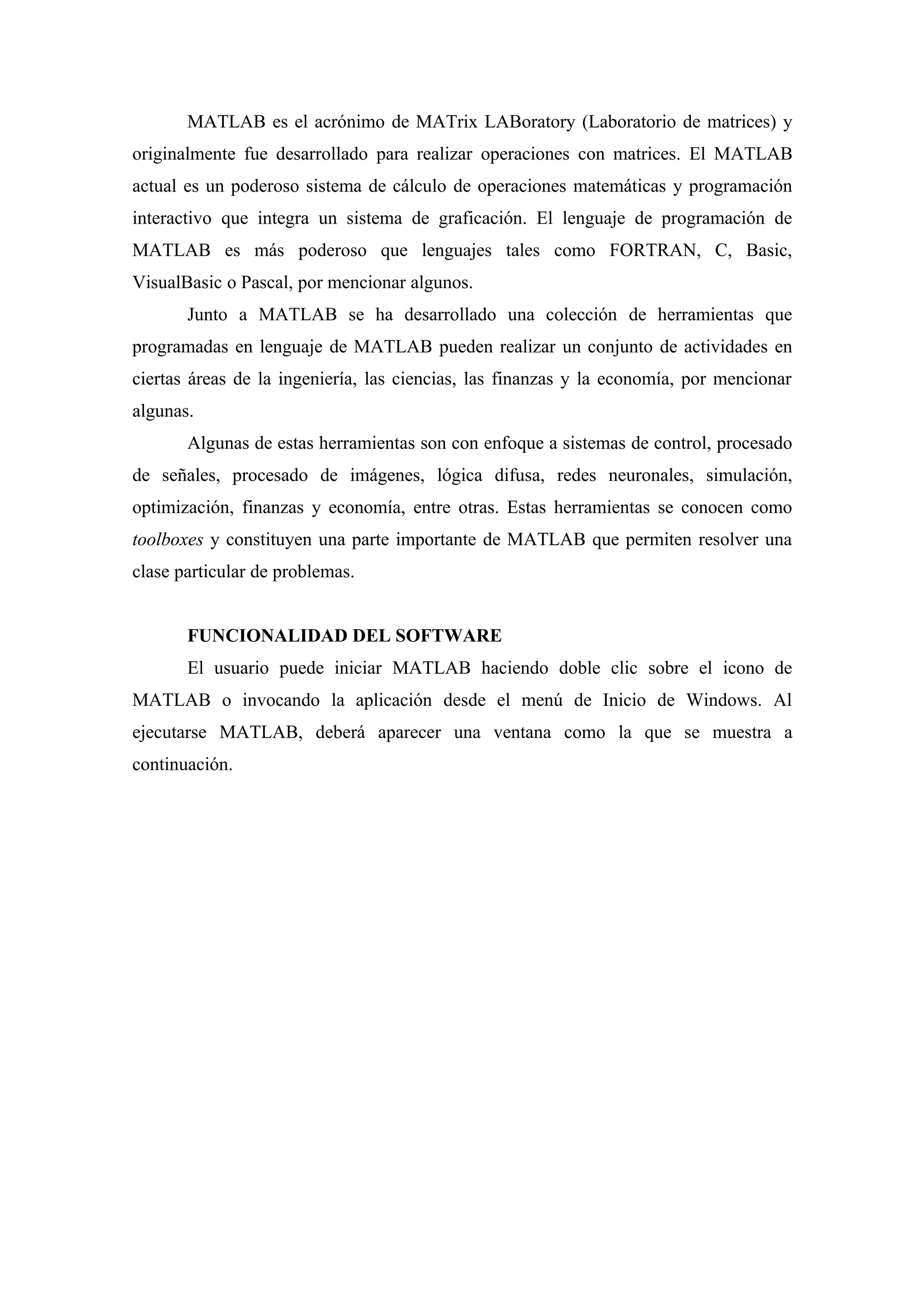 MATLAB es el acrónimo de MATrix LABoratory (Laboratorio de matrices) y
originalmente fue desarrollado para realizar operaciones con matrices. El MATLAB
actual es un poderoso sistema de cálculo de operaciones matemáticas y programación
interactivo que integra un sistema de graficación. El lenguaje de programación de
MATLAB es más poderoso que lenguajes tales como FORTRAN, C, Basic,
VisualBasic o Pascal, por mencionar algunos.
       Junto a MATLAB se ha desarrollado una colección de herramientas que
programadas en lenguaje de MATLAB pueden realizar un conjunto de actividades en
ciertas áreas de la ingeniería, las ciencias, las finanzas y la economía, por mencionar
algunas.
       Algunas de estas herramientas son con enfoque a sistemas de control, procesado
de señales, procesado de imágenes, lógica difusa, redes neuronales, simulación,
optimización, finanzas y economía, entre otras. Estas herramientas se conocen como
toolboxes y constituyen una parte importante de MATLAB que permiten resolver una
clase particular de problemas.


       FUNCIONALIDAD DEL SOFTWARE
       El usuario puede iniciar MATLAB haciendo doble clic sobre el icono de
MATLAB o invocando la aplicación desde el menú de Inicio de Windows. Al
ejecutarse MATLAB, deberá aparecer una ventana como la que se muestra a
continuación.
 