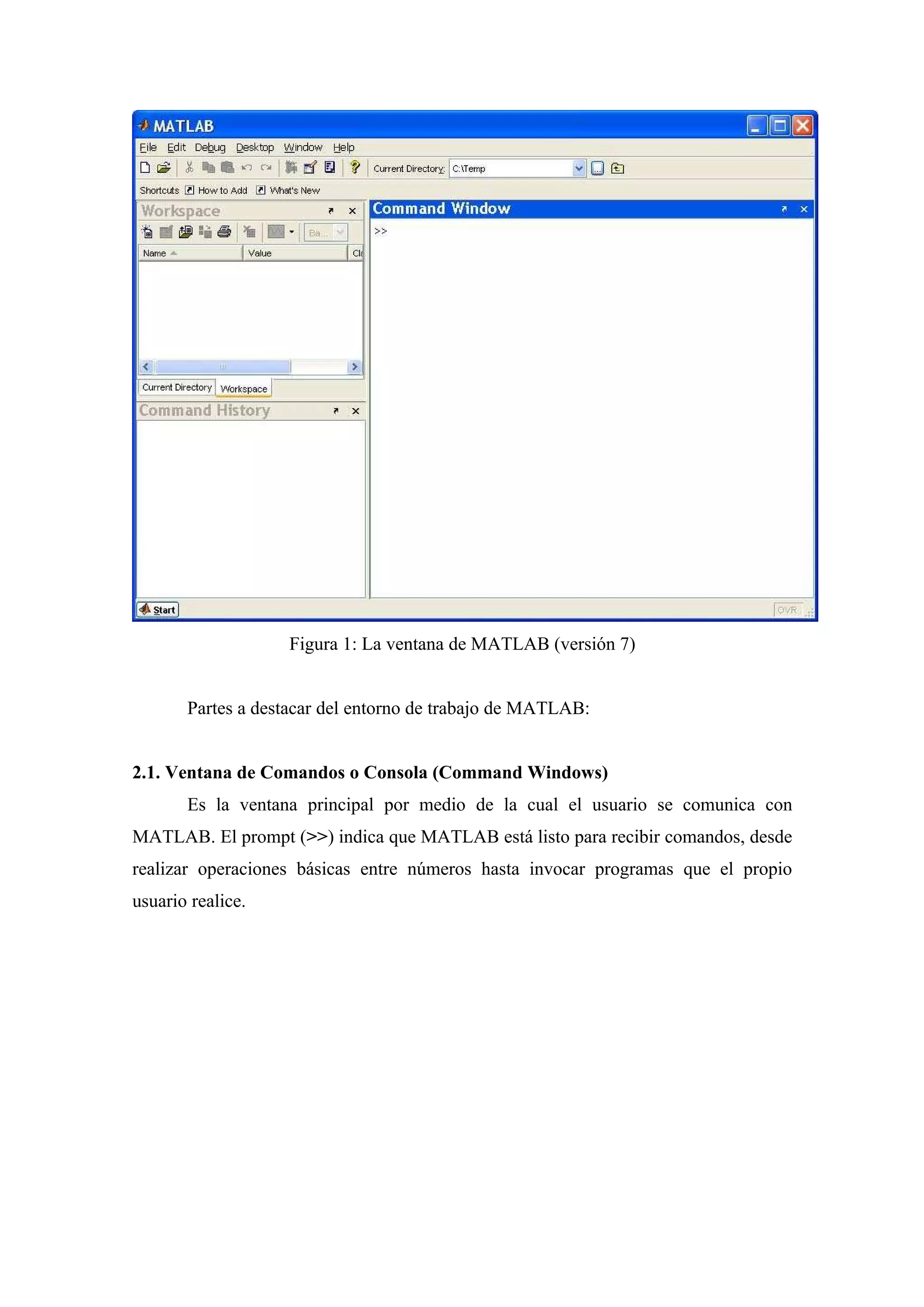 Figura 1: La ventana de MATLAB (versión 7)


       Partes a destacar del entorno de trabajo de MATLAB:


2.1. Ventana de Comandos o Consola (Command Windows)
       Es la ventana principal por medio de la cual el usuario se comunica con
MATLAB. El prompt (>>) indica que MATLAB está listo para recibir comandos, desde
realizar operaciones básicas entre números hasta invocar programas que el propio
usuario realice.
 