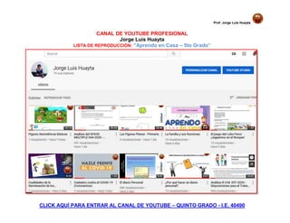 Prof. Jorge Luis Huayta
CANAL DE YOUTUBE PROFESIONAL
Jorge Luis Huayta
LISTA DE REPRODUCCIÓN: “Aprendo en Casa – 5to Grado”
CLICK AQUÍ PARA ENTRAR AL CANAL DE YOUTUBE – QUINTO GRADO - I.E. 40490
 