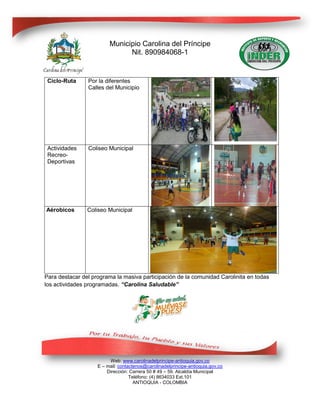 Municipio Carolina del Príncipe
                               Nit. 890984068-1


 Ciclo-Ruta     Por la diferentes
                Calles del Municipio




 Actividades    Coliseo Municipal
 Recreo-
 Deportivas




Aérobicos       Coliseo Municipal




Para destacar del programa la masiva participación de la comunidad Carolinita en todas
los actividades programadas. “Carolina Saludable”




                         Web: www.carolinadelprincipe-antioquia.gov.co
                    E – mail: contactenos@carolinadelprincipe-antioquia.gov.co
                        Dirección: Carrera 50 # 49 – 59. Alcaldía Municipal
                                   Teléfono: (4) 8634033 Ext.101
                                     ANTIOQUIA - COLOMBIA
 