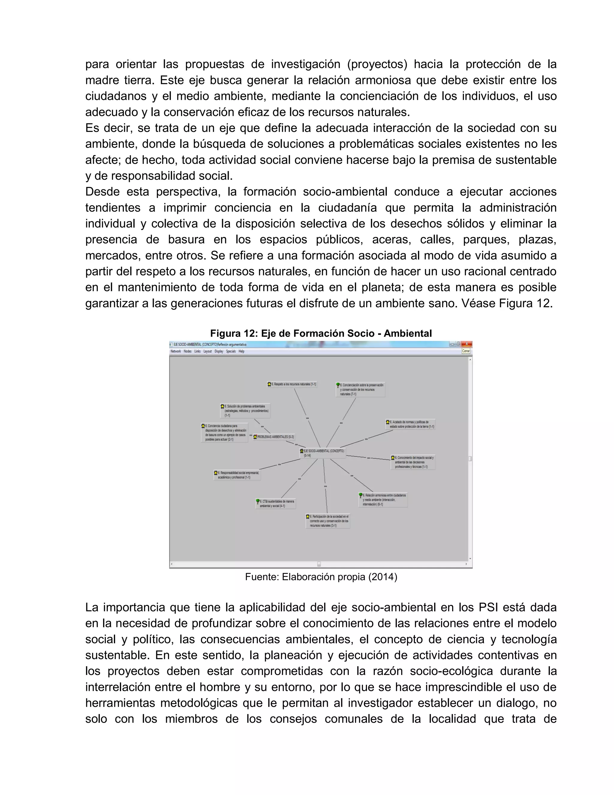 para orientar las propuestas de investigación (proyectos) hacia la protección de la
madre tierra. Este eje busca generar la relación armoniosa que debe existir entre los
ciudadanos y el medio ambiente, mediante la concienciación de los individuos, el uso
adecuado y la conservación eficaz de los recursos naturales.
Es decir, se trata de un eje que define la adecuada interacción de la sociedad con su
ambiente, donde la búsqueda de soluciones a problemáticas sociales existentes no les
afecte; de hecho, toda actividad social conviene hacerse bajo la premisa de sustentable
y de responsabilidad social.
Desde esta perspectiva, la formación socio-ambiental conduce a ejecutar acciones
tendientes a imprimir conciencia en la ciudadanía que permita la administración
individual y colectiva de la disposición selectiva de los desechos sólidos y eliminar la
presencia de basura en los espacios públicos, aceras, calles, parques, plazas,
mercados, entre otros. Se refiere a una formación asociada al modo de vida asumido a
partir del respeto a los recursos naturales, en función de hacer un uso racional centrado
en el mantenimiento de toda forma de vida en el planeta; de esta manera es posible
garantizar a las generaciones futuras el disfrute de un ambiente sano. Véase Figura 12.
Figura 12: Eje de Formación Socio - Ambiental
Fuente: Elaboración propia (2014)
La importancia que tiene la aplicabilidad del eje socio-ambiental en los PSI está dada
en la necesidad de profundizar sobre el conocimiento de las relaciones entre el modelo
social y político, las consecuencias ambientales, el concepto de ciencia y tecnología
sustentable. En este sentido, la planeación y ejecución de actividades contentivas en
los proyectos deben estar comprometidas con la razón socio-ecológica durante la
interrelación entre el hombre y su entorno, por lo que se hace imprescindible el uso de
herramientas metodológicas que le permitan al investigador establecer un dialogo, no
solo con los miembros de los consejos comunales de la localidad que trata de
 