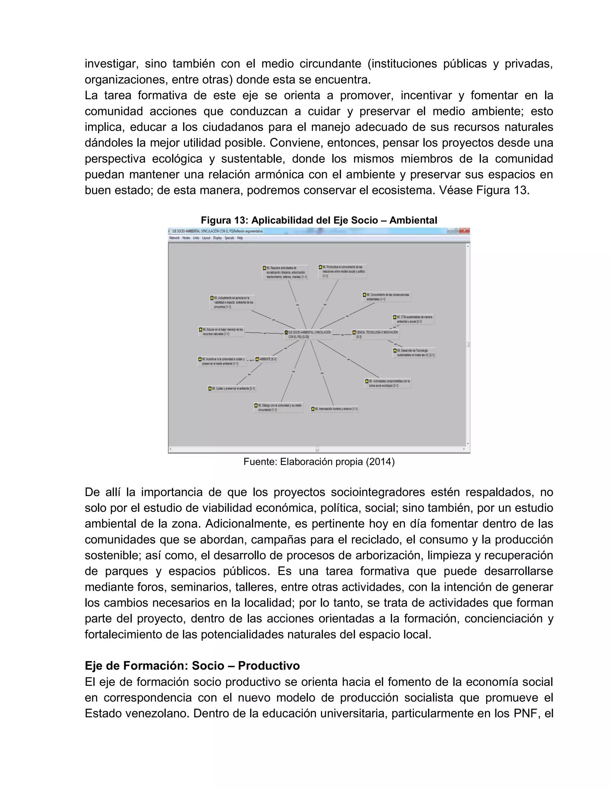 investigar, sino también con el medio circundante (instituciones públicas y privadas,
organizaciones, entre otras) donde esta se encuentra.
La tarea formativa de este eje se orienta a promover, incentivar y fomentar en la
comunidad acciones que conduzcan a cuidar y preservar el medio ambiente; esto
implica, educar a los ciudadanos para el manejo adecuado de sus recursos naturales
dándoles la mejor utilidad posible. Conviene, entonces, pensar los proyectos desde una
perspectiva ecológica y sustentable, donde los mismos miembros de la comunidad
puedan mantener una relación armónica con el ambiente y preservar sus espacios en
buen estado; de esta manera, podremos conservar el ecosistema. Véase Figura 13.
Figura 13: Aplicabilidad del Eje Socio – Ambiental
Fuente: Elaboración propia (2014)
De allí la importancia de que los proyectos sociointegradores estén respaldados, no
solo por el estudio de viabilidad económica, política, social; sino también, por un estudio
ambiental de la zona. Adicionalmente, es pertinente hoy en día fomentar dentro de las
comunidades que se abordan, campañas para el reciclado, el consumo y la producción
sostenible; así como, el desarrollo de procesos de arborización, limpieza y recuperación
de parques y espacios públicos. Es una tarea formativa que puede desarrollarse
mediante foros, seminarios, talleres, entre otras actividades, con la intención de generar
los cambios necesarios en la localidad; por lo tanto, se trata de actividades que forman
parte del proyecto, dentro de las acciones orientadas a la formación, concienciación y
fortalecimiento de las potencialidades naturales del espacio local.
Eje de Formación: Socio – Productivo
El eje de formación socio productivo se orienta hacia el fomento de la economía social
en correspondencia con el nuevo modelo de producción socialista que promueve el
Estado venezolano. Dentro de la educación universitaria, particularmente en los PNF, el
 