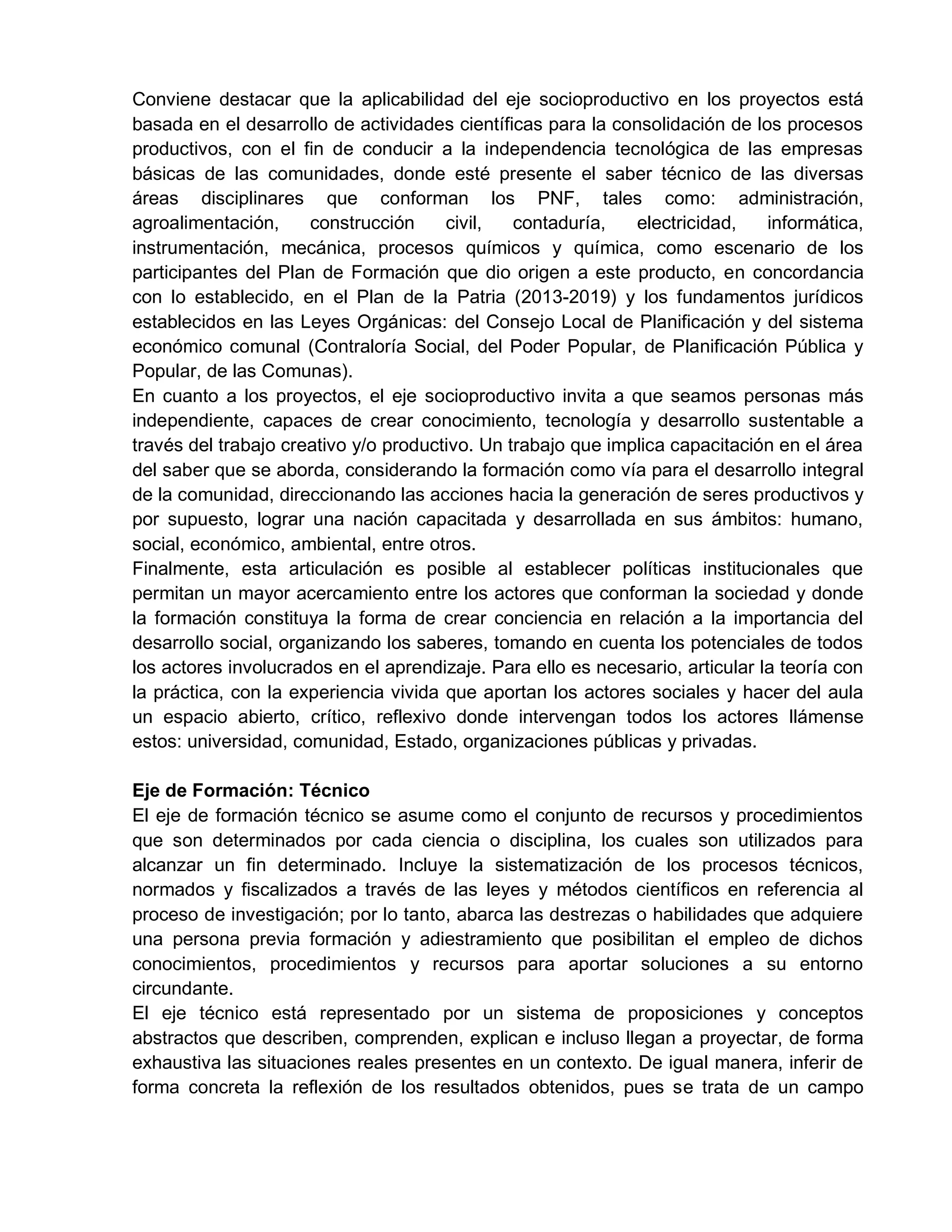 Conviene destacar que la aplicabilidad del eje socioproductivo en los proyectos está
basada en el desarrollo de actividades científicas para la consolidación de los procesos
productivos, con el fin de conducir a la independencia tecnológica de las empresas
básicas de las comunidades, donde esté presente el saber técnico de las diversas
áreas disciplinares que conforman los PNF, tales como: administración,
agroalimentación, construcción civil, contaduría, electricidad, informática,
instrumentación, mecánica, procesos químicos y química, como escenario de los
participantes del Plan de Formación que dio origen a este producto, en concordancia
con lo establecido, en el Plan de la Patria (2013-2019) y los fundamentos jurídicos
establecidos en las Leyes Orgánicas: del Consejo Local de Planificación y del sistema
económico comunal (Contraloría Social, del Poder Popular, de Planificación Pública y
Popular, de las Comunas).
En cuanto a los proyectos, el eje socioproductivo invita a que seamos personas más
independiente, capaces de crear conocimiento, tecnología y desarrollo sustentable a
través del trabajo creativo y/o productivo. Un trabajo que implica capacitación en el área
del saber que se aborda, considerando la formación como vía para el desarrollo integral
de la comunidad, direccionando las acciones hacia la generación de seres productivos y
por supuesto, lograr una nación capacitada y desarrollada en sus ámbitos: humano,
social, económico, ambiental, entre otros.
Finalmente, esta articulación es posible al establecer políticas institucionales que
permitan un mayor acercamiento entre los actores que conforman la sociedad y donde
la formación constituya la forma de crear conciencia en relación a la importancia del
desarrollo social, organizando los saberes, tomando en cuenta los potenciales de todos
los actores involucrados en el aprendizaje. Para ello es necesario, articular la teoría con
la práctica, con la experiencia vivida que aportan los actores sociales y hacer del aula
un espacio abierto, crítico, reflexivo donde intervengan todos los actores llámense
estos: universidad, comunidad, Estado, organizaciones públicas y privadas.
Eje de Formación: Técnico
El eje de formación técnico se asume como el conjunto de recursos y procedimientos
que son determinados por cada ciencia o disciplina, los cuales son utilizados para
alcanzar un fin determinado. Incluye la sistematización de los procesos técnicos,
normados y fiscalizados a través de las leyes y métodos científicos en referencia al
proceso de investigación; por lo tanto, abarca las destrezas o habilidades que adquiere
una persona previa formación y adiestramiento que posibilitan el empleo de dichos
conocimientos, procedimientos y recursos para aportar soluciones a su entorno
circundante.
El eje técnico está representado por un sistema de proposiciones y conceptos
abstractos que describen, comprenden, explican e incluso llegan a proyectar, de forma
exhaustiva las situaciones reales presentes en un contexto. De igual manera, inferir de
forma concreta la reflexión de los resultados obtenidos, pues se trata de un campo
 