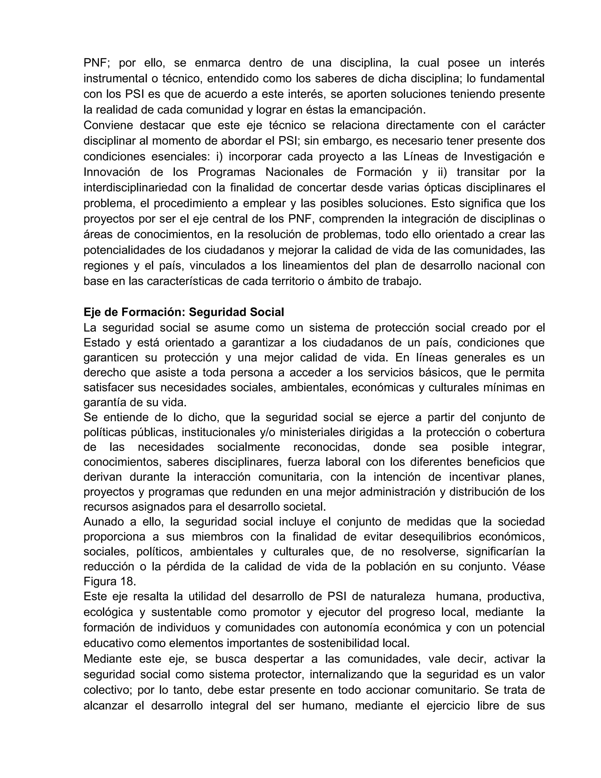 PNF; por ello, se enmarca dentro de una disciplina, la cual posee un interés
instrumental o técnico, entendido como los saberes de dicha disciplina; lo fundamental
con los PSI es que de acuerdo a este interés, se aporten soluciones teniendo presente
la realidad de cada comunidad y lograr en éstas la emancipación.
Conviene destacar que este eje técnico se relaciona directamente con el carácter
disciplinar al momento de abordar el PSI; sin embargo, es necesario tener presente dos
condiciones esenciales: i) incorporar cada proyecto a las Líneas de Investigación e
Innovación de los Programas Nacionales de Formación y ii) transitar por la
interdisciplinariedad con la finalidad de concertar desde varias ópticas disciplinares el
problema, el procedimiento a emplear y las posibles soluciones. Esto significa que los
proyectos por ser el eje central de los PNF, comprenden la integración de disciplinas o
áreas de conocimientos, en la resolución de problemas, todo ello orientado a crear las
potencialidades de los ciudadanos y mejorar la calidad de vida de las comunidades, las
regiones y el país, vinculados a los lineamientos del plan de desarrollo nacional con
base en las características de cada territorio o ámbito de trabajo.
Eje de Formación: Seguridad Social
La seguridad social se asume como un sistema de protección social creado por el
Estado y está orientado a garantizar a los ciudadanos de un país, condiciones que
garanticen su protección y una mejor calidad de vida. En líneas generales es un
derecho que asiste a toda persona a acceder a los servicios básicos, que le permita
satisfacer sus necesidades sociales, ambientales, económicas y culturales mínimas en
garantía de su vida.
Se entiende de lo dicho, que la seguridad social se ejerce a partir del conjunto de
políticas públicas, institucionales y/o ministeriales dirigidas a la protección o cobertura
de las necesidades socialmente reconocidas, donde sea posible integrar,
conocimientos, saberes disciplinares, fuerza laboral con los diferentes beneficios que
derivan durante la interacción comunitaria, con la intención de incentivar planes,
proyectos y programas que redunden en una mejor administración y distribución de los
recursos asignados para el desarrollo societal.
Aunado a ello, la seguridad social incluye el conjunto de medidas que la sociedad
proporciona a sus miembros con la finalidad de evitar desequilibrios económicos,
sociales, políticos, ambientales y culturales que, de no resolverse, significarían la
reducción o la pérdida de la calidad de vida de la población en su conjunto. Véase
Figura 18.
Este eje resalta la utilidad del desarrollo de PSI de naturaleza humana, productiva,
ecológica y sustentable como promotor y ejecutor del progreso local, mediante la
formación de individuos y comunidades con autonomía económica y con un potencial
educativo como elementos importantes de sostenibilidad local.
Mediante este eje, se busca despertar a las comunidades, vale decir, activar la
seguridad social como sistema protector, internalizando que la seguridad es un valor
colectivo; por lo tanto, debe estar presente en todo accionar comunitario. Se trata de
alcanzar el desarrollo integral del ser humano, mediante el ejercicio libre de sus
 