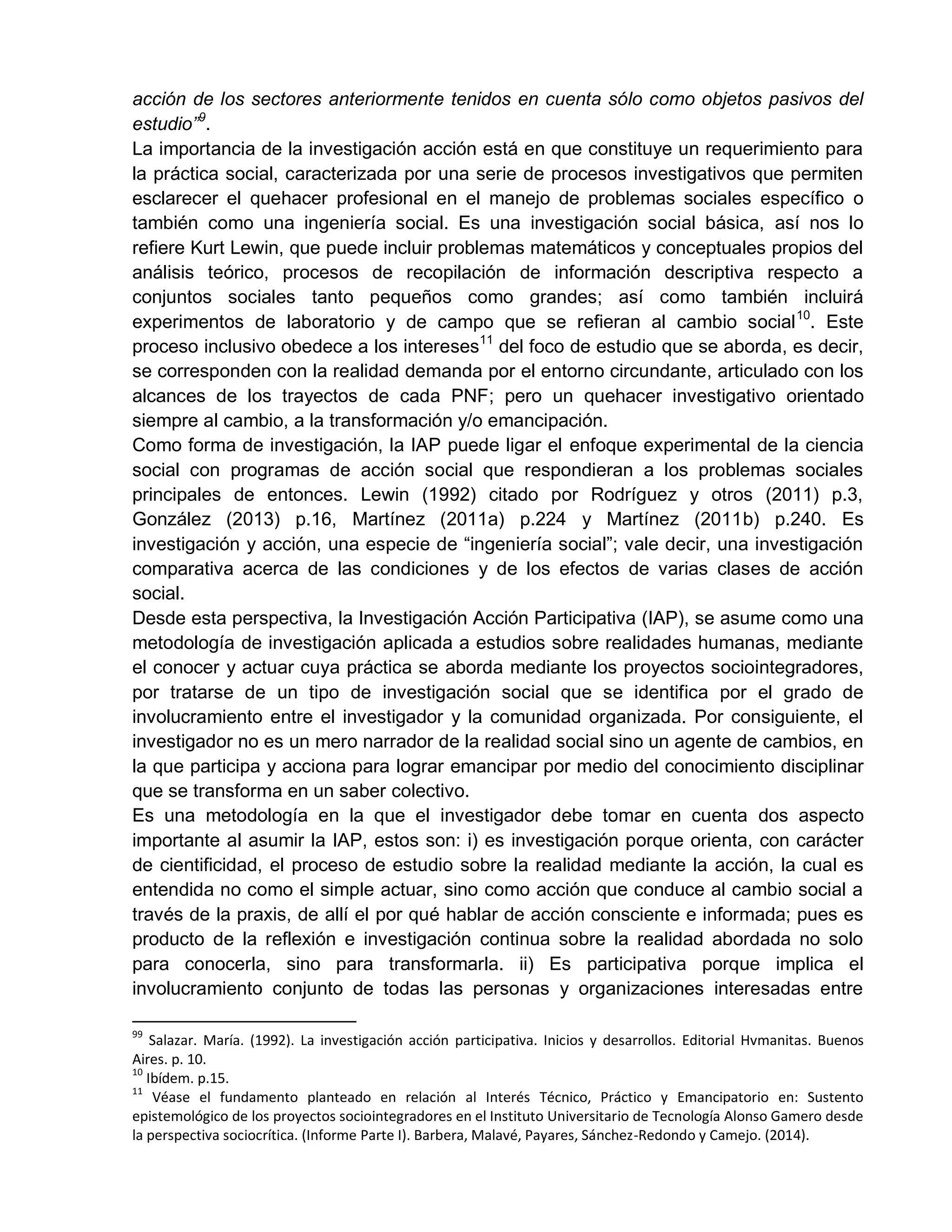 acción de los sectores anteriormente tenidos en cuenta sólo como objetos pasivos del
estudio”9
.
La importancia de la investigación acción está en que constituye un requerimiento para
la práctica social, caracterizada por una serie de procesos investigativos que permiten
esclarecer el quehacer profesional en el manejo de problemas sociales específico o
también como una ingeniería social. Es una investigación social básica, así nos lo
refiere Kurt Lewin, que puede incluir problemas matemáticos y conceptuales propios del
análisis teórico, procesos de recopilación de información descriptiva respecto a
conjuntos sociales tanto pequeños como grandes; así como también incluirá
experimentos de laboratorio y de campo que se refieran al cambio social10
. Este
proceso inclusivo obedece a los intereses11
del foco de estudio que se aborda, es decir,
se corresponden con la realidad demanda por el entorno circundante, articulado con los
alcances de los trayectos de cada PNF; pero un quehacer investigativo orientado
siempre al cambio, a la transformación y/o emancipación.
Como forma de investigación, la IAP puede ligar el enfoque experimental de la ciencia
social con programas de acción social que respondieran a los problemas sociales
principales de entonces. Lewin (1992) citado por Rodríguez y otros (2011) p.3,
González (2013) p.16, Martínez (2011a) p.224 y Martínez (2011b) p.240. Es
investigación y acción, una especie de “ingeniería social”; vale decir, una investigación
comparativa acerca de las condiciones y de los efectos de varias clases de acción
social.
Desde esta perspectiva, la Investigación Acción Participativa (IAP), se asume como una
metodología de investigación aplicada a estudios sobre realidades humanas, mediante
el conocer y actuar cuya práctica se aborda mediante los proyectos sociointegradores,
por tratarse de un tipo de investigación social que se identifica por el grado de
involucramiento entre el investigador y la comunidad organizada. Por consiguiente, el
investigador no es un mero narrador de la realidad social sino un agente de cambios, en
la que participa y acciona para lograr emancipar por medio del conocimiento disciplinar
que se transforma en un saber colectivo.
Es una metodología en la que el investigador debe tomar en cuenta dos aspecto
importante al asumir la IAP, estos son: i) es investigación porque orienta, con carácter
de cientificidad, el proceso de estudio sobre la realidad mediante la acción, la cual es
entendida no como el simple actuar, sino como acción que conduce al cambio social a
través de la praxis, de allí el por qué hablar de acción consciente e informada; pues es
producto de la reflexión e investigación continua sobre la realidad abordada no solo
para conocerla, sino para transformarla. ii) Es participativa porque implica el
involucramiento conjunto de todas las personas y organizaciones interesadas entre
99
Salazar. María. (1992). La investigación acción participativa. Inicios y desarrollos. Editorial Hvmanitas. Buenos
Aires. p. 10.
10
Ibídem. p.15.
11
Véase el fundamento planteado en relación al Interés Técnico, Práctico y Emancipatorio en: Sustento
epistemológico de los proyectos sociointegradores en el Instituto Universitario de Tecnología Alonso Gamero desde
la perspectiva sociocrítica. (Informe Parte I). Barbera, Malavé, Payares, Sánchez-Redondo y Camejo. (2014).
 