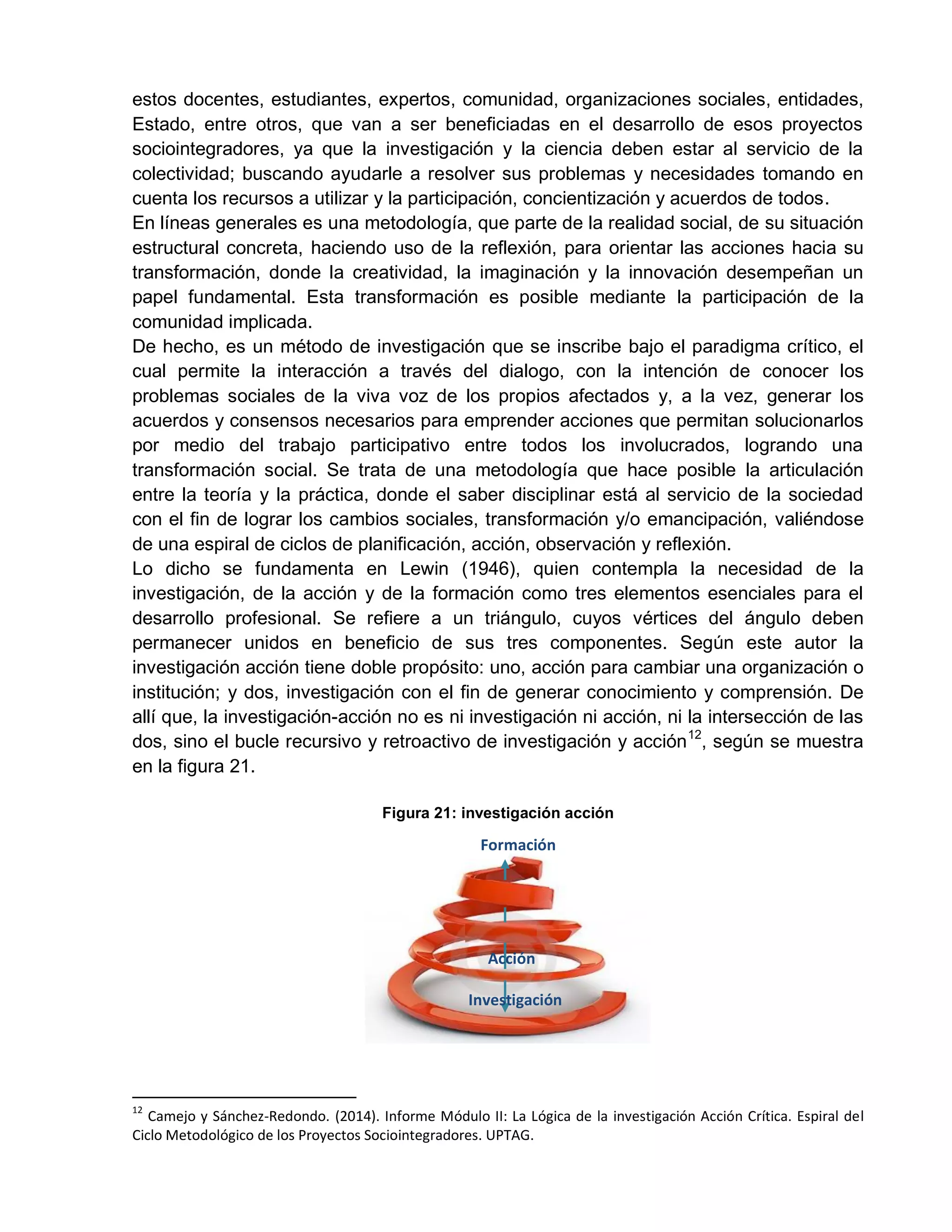 estos docentes, estudiantes, expertos, comunidad, organizaciones sociales, entidades,
Estado, entre otros, que van a ser beneficiadas en el desarrollo de esos proyectos
sociointegradores, ya que la investigación y la ciencia deben estar al servicio de la
colectividad; buscando ayudarle a resolver sus problemas y necesidades tomando en
cuenta los recursos a utilizar y la participación, concientización y acuerdos de todos.
En líneas generales es una metodología, que parte de la realidad social, de su situación
estructural concreta, haciendo uso de la reflexión, para orientar las acciones hacia su
transformación, donde la creatividad, la imaginación y la innovación desempeñan un
papel fundamental. Esta transformación es posible mediante la participación de la
comunidad implicada.
De hecho, es un método de investigación que se inscribe bajo el paradigma crítico, el
cual permite la interacción a través del dialogo, con la intención de conocer los
problemas sociales de la viva voz de los propios afectados y, a la vez, generar los
acuerdos y consensos necesarios para emprender acciones que permitan solucionarlos
por medio del trabajo participativo entre todos los involucrados, logrando una
transformación social. Se trata de una metodología que hace posible la articulación
entre la teoría y la práctica, donde el saber disciplinar está al servicio de la sociedad
con el fin de lograr los cambios sociales, transformación y/o emancipación, valiéndose
de una espiral de ciclos de planificación, acción, observación y reflexión.
Lo dicho se fundamenta en Lewin (1946), quien contempla la necesidad de la
investigación, de la acción y de la formación como tres elementos esenciales para el
desarrollo profesional. Se refiere a un triángulo, cuyos vértices del ángulo deben
permanecer unidos en beneficio de sus tres componentes. Según este autor la
investigación acción tiene doble propósito: uno, acción para cambiar una organización o
institución; y dos, investigación con el fin de generar conocimiento y comprensión. De
allí que, la investigación-acción no es ni investigación ni acción, ni la intersección de las
dos, sino el bucle recursivo y retroactivo de investigación y acción12
, según se muestra
en la figura 21.
Figura 21: investigación acción
12
Camejo y Sánchez-Redondo. (2014). Informe Módulo II: La Lógica de la investigación Acción Crítica. Espiral del
Ciclo Metodológico de los Proyectos Sociointegradores. UPTAG.
Investigación
Acción
Formación
 