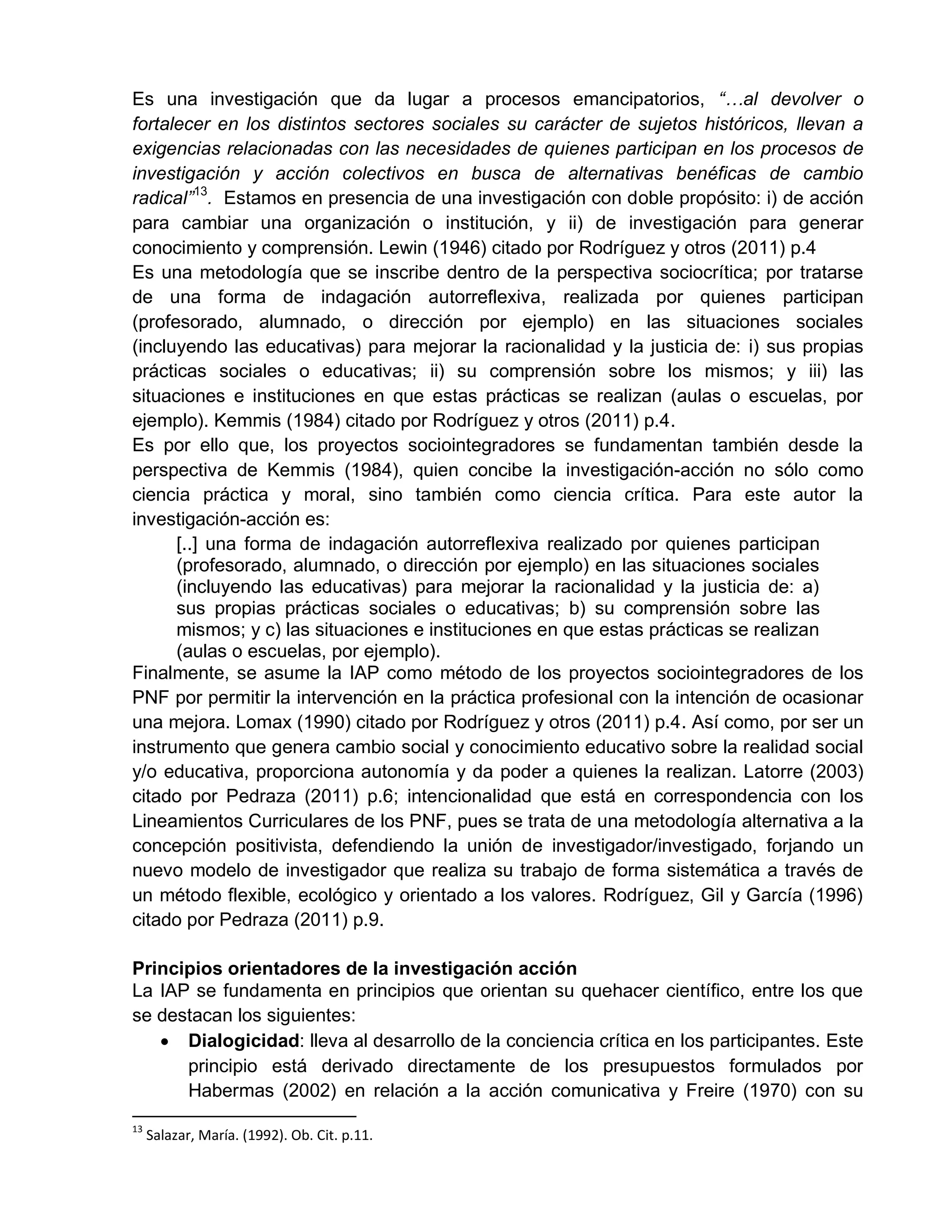 Es una investigación que da lugar a procesos emancipatorios, “…al devolver o
fortalecer en los distintos sectores sociales su carácter de sujetos históricos, llevan a
exigencias relacionadas con las necesidades de quienes participan en los procesos de
investigación y acción colectivos en busca de alternativas benéficas de cambio
radical”13
. Estamos en presencia de una investigación con doble propósito: i) de acción
para cambiar una organización o institución, y ii) de investigación para generar
conocimiento y comprensión. Lewin (1946) citado por Rodríguez y otros (2011) p.4
Es una metodología que se inscribe dentro de la perspectiva sociocrítica; por tratarse
de una forma de indagación autorreflexiva, realizada por quienes participan
(profesorado, alumnado, o dirección por ejemplo) en las situaciones sociales
(incluyendo las educativas) para mejorar la racionalidad y la justicia de: i) sus propias
prácticas sociales o educativas; ii) su comprensión sobre los mismos; y iii) las
situaciones e instituciones en que estas prácticas se realizan (aulas o escuelas, por
ejemplo). Kemmis (1984) citado por Rodríguez y otros (2011) p.4.
Es por ello que, los proyectos sociointegradores se fundamentan también desde la
perspectiva de Kemmis (1984), quien concibe la investigación-acción no sólo como
ciencia práctica y moral, sino también como ciencia crítica. Para este autor la
investigación-acción es:
[..] una forma de indagación autorreflexiva realizado por quienes participan
(profesorado, alumnado, o dirección por ejemplo) en las situaciones sociales
(incluyendo las educativas) para mejorar la racionalidad y la justicia de: a)
sus propias prácticas sociales o educativas; b) su comprensión sobre las
mismos; y c) las situaciones e instituciones en que estas prácticas se realizan
(aulas o escuelas, por ejemplo).
Finalmente, se asume la IAP como método de los proyectos sociointegradores de los
PNF por permitir la intervención en la práctica profesional con la intención de ocasionar
una mejora. Lomax (1990) citado por Rodríguez y otros (2011) p.4. Así como, por ser un
instrumento que genera cambio social y conocimiento educativo sobre la realidad social
y/o educativa, proporciona autonomía y da poder a quienes la realizan. Latorre (2003)
citado por Pedraza (2011) p.6; intencionalidad que está en correspondencia con los
Lineamientos Curriculares de los PNF, pues se trata de una metodología alternativa a la
concepción positivista, defendiendo la unión de investigador/investigado, forjando un
nuevo modelo de investigador que realiza su trabajo de forma sistemática a través de
un método flexible, ecológico y orientado a los valores. Rodríguez, Gil y García (1996)
citado por Pedraza (2011) p.9.
Principios orientadores de la investigación acción
La IAP se fundamenta en principios que orientan su quehacer científico, entre los que
se destacan los siguientes:
 Dialogicidad: lleva al desarrollo de la conciencia crítica en los participantes. Este
principio está derivado directamente de los presupuestos formulados por
Habermas (2002) en relación a la acción comunicativa y Freire (1970) con su
13
Salazar, María. (1992). Ob. Cit. p.11.
 