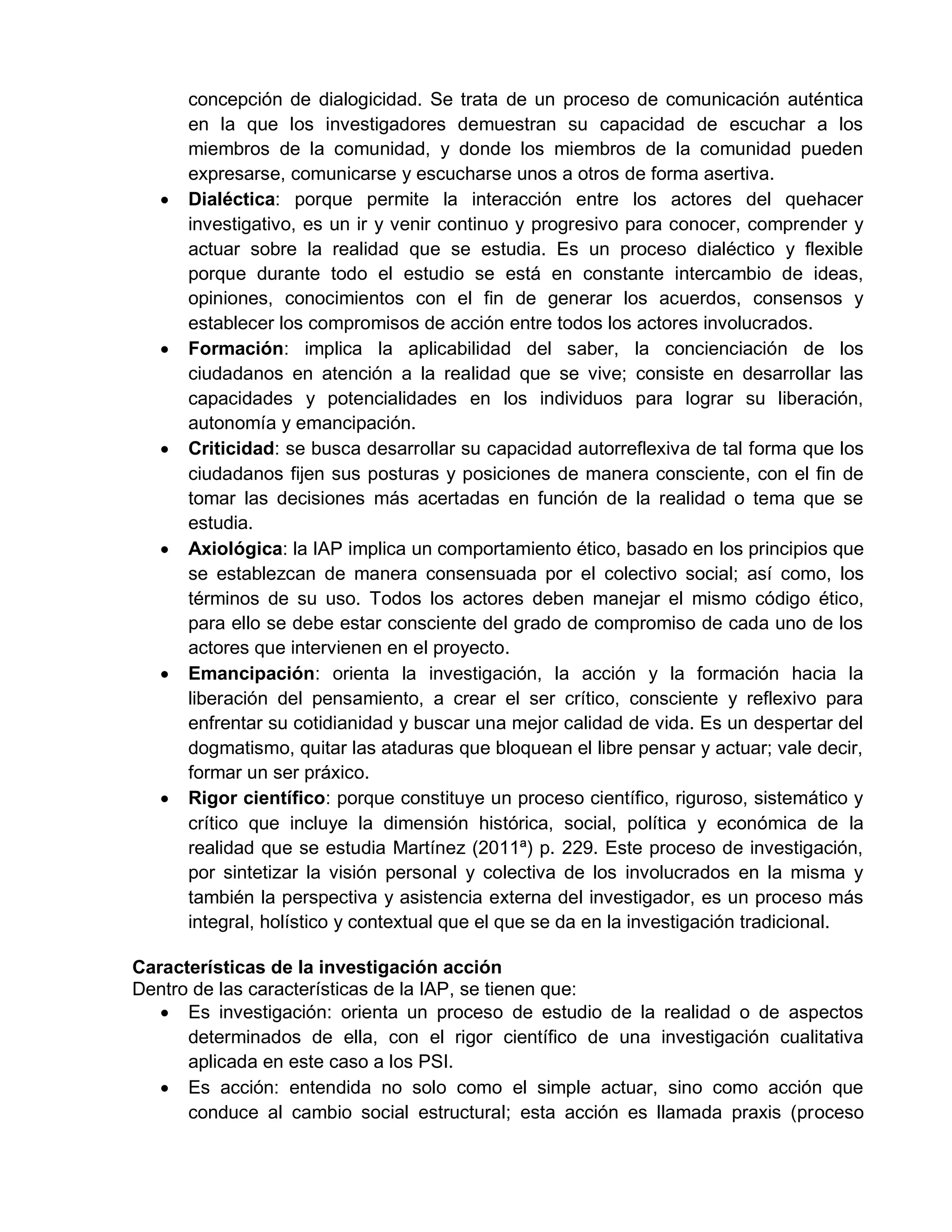 concepción de dialogicidad. Se trata de un proceso de comunicación auténtica
en la que los investigadores demuestran su capacidad de escuchar a los
miembros de la comunidad, y donde los miembros de la comunidad pueden
expresarse, comunicarse y escucharse unos a otros de forma asertiva.
 Dialéctica: porque permite la interacción entre los actores del quehacer
investigativo, es un ir y venir continuo y progresivo para conocer, comprender y
actuar sobre la realidad que se estudia. Es un proceso dialéctico y flexible
porque durante todo el estudio se está en constante intercambio de ideas,
opiniones, conocimientos con el fin de generar los acuerdos, consensos y
establecer los compromisos de acción entre todos los actores involucrados.
 Formación: implica la aplicabilidad del saber, la concienciación de los
ciudadanos en atención a la realidad que se vive; consiste en desarrollar las
capacidades y potencialidades en los individuos para lograr su liberación,
autonomía y emancipación.
 Criticidad: se busca desarrollar su capacidad autorreflexiva de tal forma que los
ciudadanos fijen sus posturas y posiciones de manera consciente, con el fin de
tomar las decisiones más acertadas en función de la realidad o tema que se
estudia.
 Axiológica: la IAP implica un comportamiento ético, basado en los principios que
se establezcan de manera consensuada por el colectivo social; así como, los
términos de su uso. Todos los actores deben manejar el mismo código ético,
para ello se debe estar consciente del grado de compromiso de cada uno de los
actores que intervienen en el proyecto.
 Emancipación: orienta la investigación, la acción y la formación hacia la
liberación del pensamiento, a crear el ser crítico, consciente y reflexivo para
enfrentar su cotidianidad y buscar una mejor calidad de vida. Es un despertar del
dogmatismo, quitar las ataduras que bloquean el libre pensar y actuar; vale decir,
formar un ser práxico.
 Rigor científico: porque constituye un proceso científico, riguroso, sistemático y
crítico que incluye la dimensión histórica, social, política y económica de la
realidad que se estudia Martínez (2011ª) p. 229. Este proceso de investigación,
por sintetizar la visión personal y colectiva de los involucrados en la misma y
también la perspectiva y asistencia externa del investigador, es un proceso más
integral, holístico y contextual que el que se da en la investigación tradicional.
Características de la investigación acción
Dentro de las características de la IAP, se tienen que:
 Es investigación: orienta un proceso de estudio de la realidad o de aspectos
determinados de ella, con el rigor científico de una investigación cualitativa
aplicada en este caso a los PSI.
 Es acción: entendida no solo como el simple actuar, sino como acción que
conduce al cambio social estructural; esta acción es llamada praxis (proceso
 