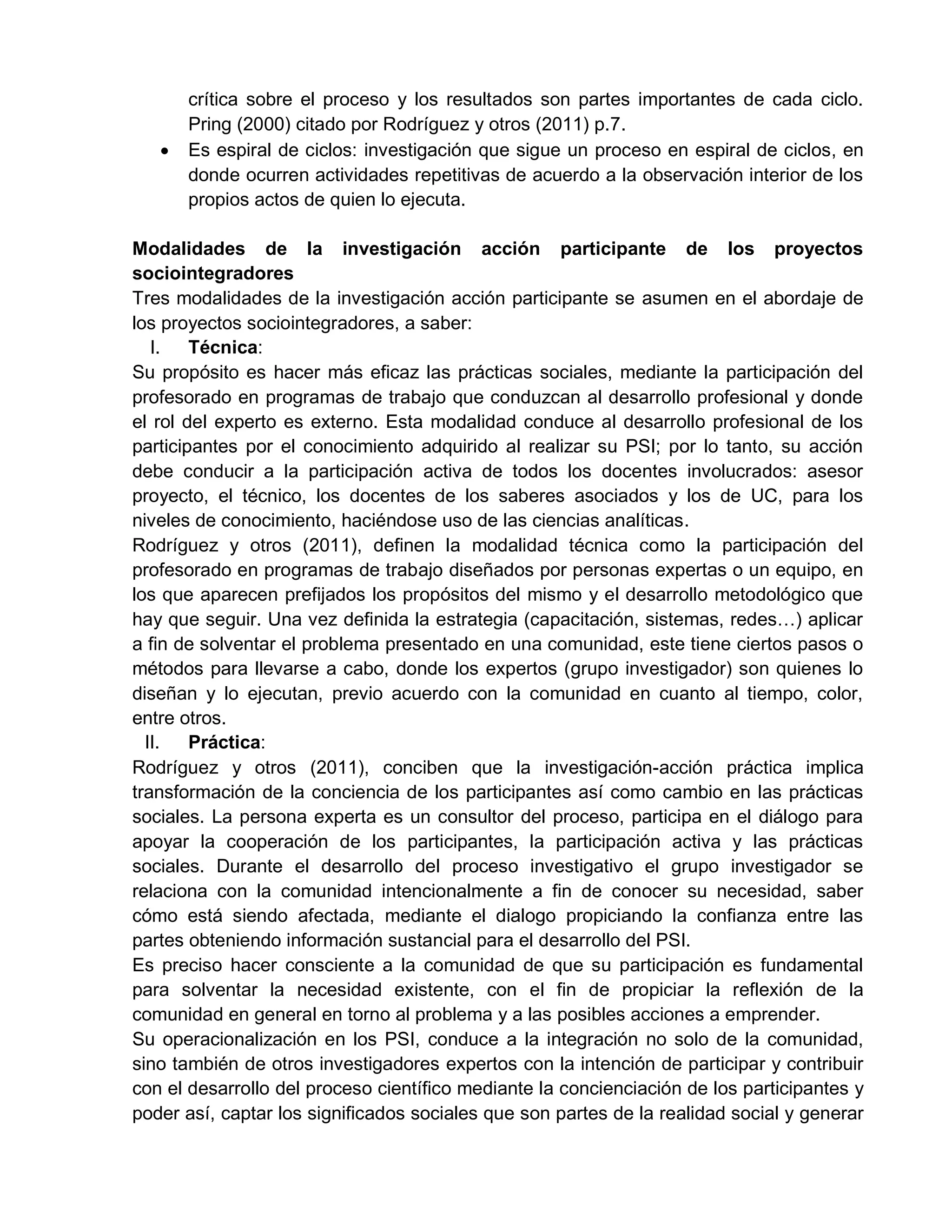 crítica sobre el proceso y los resultados son partes importantes de cada ciclo.
Pring (2000) citado por Rodríguez y otros (2011) p.7.
 Es espiral de ciclos: investigación que sigue un proceso en espiral de ciclos, en
donde ocurren actividades repetitivas de acuerdo a la observación interior de los
propios actos de quien lo ejecuta.
Modalidades de la investigación acción participante de los proyectos
sociointegradores
Tres modalidades de la investigación acción participante se asumen en el abordaje de
los proyectos sociointegradores, a saber:
I. Técnica:
Su propósito es hacer más eficaz las prácticas sociales, mediante la participación del
profesorado en programas de trabajo que conduzcan al desarrollo profesional y donde
el rol del experto es externo. Esta modalidad conduce al desarrollo profesional de los
participantes por el conocimiento adquirido al realizar su PSI; por lo tanto, su acción
debe conducir a la participación activa de todos los docentes involucrados: asesor
proyecto, el técnico, los docentes de los saberes asociados y los de UC, para los
niveles de conocimiento, haciéndose uso de las ciencias analíticas.
Rodríguez y otros (2011), definen la modalidad técnica como la participación del
profesorado en programas de trabajo diseñados por personas expertas o un equipo, en
los que aparecen prefijados los propósitos del mismo y el desarrollo metodológico que
hay que seguir. Una vez definida la estrategia (capacitación, sistemas, redes…) aplicar
a fin de solventar el problema presentado en una comunidad, este tiene ciertos pasos o
métodos para llevarse a cabo, donde los expertos (grupo investigador) son quienes lo
diseñan y lo ejecutan, previo acuerdo con la comunidad en cuanto al tiempo, color,
entre otros.
II. Práctica:
Rodríguez y otros (2011), conciben que la investigación-acción práctica implica
transformación de la conciencia de los participantes así como cambio en las prácticas
sociales. La persona experta es un consultor del proceso, participa en el diálogo para
apoyar la cooperación de los participantes, la participación activa y las prácticas
sociales. Durante el desarrollo del proceso investigativo el grupo investigador se
relaciona con la comunidad intencionalmente a fin de conocer su necesidad, saber
cómo está siendo afectada, mediante el dialogo propiciando la confianza entre las
partes obteniendo información sustancial para el desarrollo del PSI.
Es preciso hacer consciente a la comunidad de que su participación es fundamental
para solventar la necesidad existente, con el fin de propiciar la reflexión de la
comunidad en general en torno al problema y a las posibles acciones a emprender.
Su operacionalización en los PSI, conduce a la integración no solo de la comunidad,
sino también de otros investigadores expertos con la intención de participar y contribuir
con el desarrollo del proceso científico mediante la concienciación de los participantes y
poder así, captar los significados sociales que son partes de la realidad social y generar
 