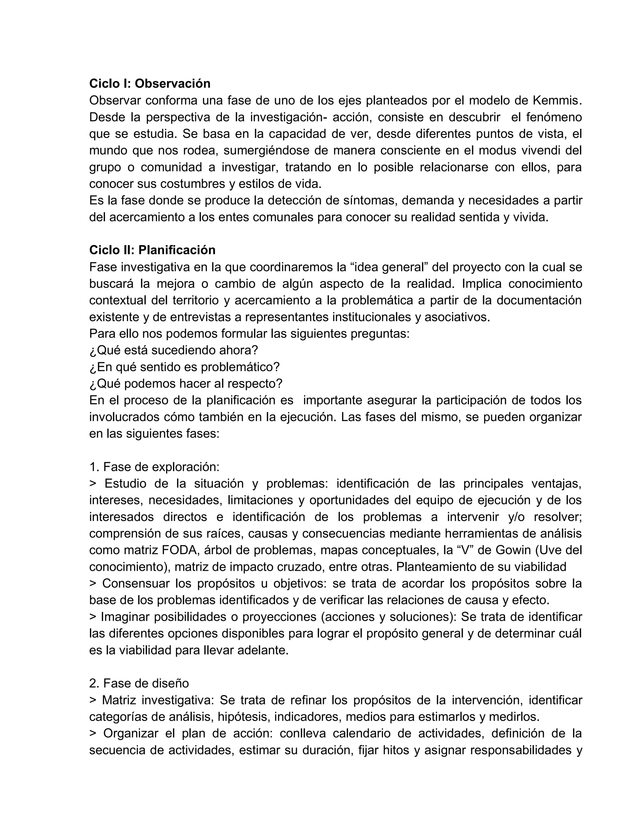 Ciclo I: Observación
Observar conforma una fase de uno de los ejes planteados por el modelo de Kemmis.
Desde la perspectiva de la investigación- acción, consiste en descubrir el fenómeno
que se estudia. Se basa en la capacidad de ver, desde diferentes puntos de vista, el
mundo que nos rodea, sumergiéndose de manera consciente en el modus vivendi del
grupo o comunidad a investigar, tratando en lo posible relacionarse con ellos, para
conocer sus costumbres y estilos de vida.
Es la fase donde se produce la detección de síntomas, demanda y necesidades a partir
del acercamiento a los entes comunales para conocer su realidad sentida y vivida.
Ciclo II: Planificación
Fase investigativa en la que coordinaremos la “idea general” del proyecto con la cual se
buscará la mejora o cambio de algún aspecto de la realidad. Implica conocimiento
contextual del territorio y acercamiento a la problemática a partir de la documentación
existente y de entrevistas a representantes institucionales y asociativos.
Para ello nos podemos formular las siguientes preguntas:
¿Qué está sucediendo ahora?
¿En qué sentido es problemático?
¿Qué podemos hacer al respecto?
En el proceso de la planificación es importante asegurar la participación de todos los
involucrados cómo también en la ejecución. Las fases del mismo, se pueden organizar
en las siguientes fases:
1. Fase de exploración:
> Estudio de la situación y problemas: identificación de las principales ventajas,
intereses, necesidades, limitaciones y oportunidades del equipo de ejecución y de los
interesados directos e identificación de los problemas a intervenir y/o resolver;
comprensión de sus raíces, causas y consecuencias mediante herramientas de análisis
como matriz FODA, árbol de problemas, mapas conceptuales, la “V” de Gowin (Uve del
conocimiento), matriz de impacto cruzado, entre otras. Planteamiento de su viabilidad
> Consensuar los propósitos u objetivos: se trata de acordar los propósitos sobre la
base de los problemas identificados y de verificar las relaciones de causa y efecto.
> Imaginar posibilidades o proyecciones (acciones y soluciones): Se trata de identificar
las diferentes opciones disponibles para lograr el propósito general y de determinar cuál
es la viabilidad para llevar adelante.
2. Fase de diseño
> Matriz investigativa: Se trata de refinar los propósitos de la intervención, identificar
categorías de análisis, hipótesis, indicadores, medios para estimarlos y medirlos.
> Organizar el plan de acción: conlleva calendario de actividades, definición de la
secuencia de actividades, estimar su duración, fijar hitos y asignar responsabilidades y
 