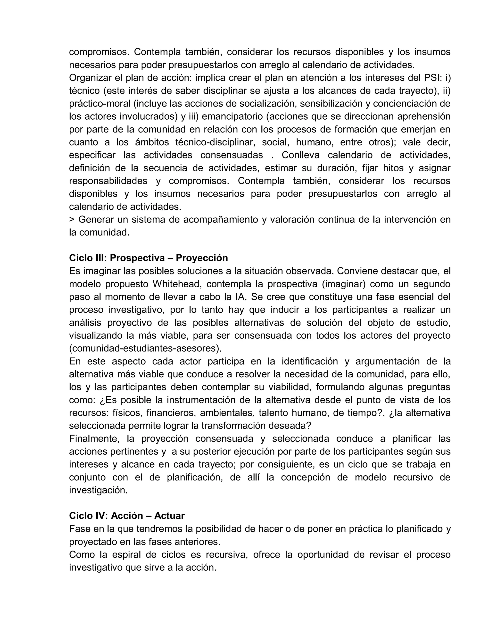 compromisos. Contempla también, considerar los recursos disponibles y los insumos
necesarios para poder presupuestarlos con arreglo al calendario de actividades.
Organizar el plan de acción: implica crear el plan en atención a los intereses del PSI: i)
técnico (este interés de saber disciplinar se ajusta a los alcances de cada trayecto), ii)
práctico-moral (incluye las acciones de socialización, sensibilización y concienciación de
los actores involucrados) y iii) emancipatorio (acciones que se direccionan aprehensión
por parte de la comunidad en relación con los procesos de formación que emerjan en
cuanto a los ámbitos técnico-disciplinar, social, humano, entre otros); vale decir,
especificar las actividades consensuadas . Conlleva calendario de actividades,
definición de la secuencia de actividades, estimar su duración, fijar hitos y asignar
responsabilidades y compromisos. Contempla también, considerar los recursos
disponibles y los insumos necesarios para poder presupuestarlos con arreglo al
calendario de actividades.
> Generar un sistema de acompañamiento y valoración continua de la intervención en
la comunidad.
Ciclo III: Prospectiva – Proyección
Es imaginar las posibles soluciones a la situación observada. Conviene destacar que, el
modelo propuesto Whitehead, contempla la prospectiva (imaginar) como un segundo
paso al momento de llevar a cabo la IA. Se cree que constituye una fase esencial del
proceso investigativo, por lo tanto hay que inducir a los participantes a realizar un
análisis proyectivo de las posibles alternativas de solución del objeto de estudio,
visualizando la más viable, para ser consensuada con todos los actores del proyecto
(comunidad-estudiantes-asesores).
En este aspecto cada actor participa en la identificación y argumentación de la
alternativa más viable que conduce a resolver la necesidad de la comunidad, para ello,
los y las participantes deben contemplar su viabilidad, formulando algunas preguntas
como: ¿Es posible la instrumentación de la alternativa desde el punto de vista de los
recursos: físicos, financieros, ambientales, talento humano, de tiempo?, ¿la alternativa
seleccionada permite lograr la transformación deseada?
Finalmente, la proyección consensuada y seleccionada conduce a planificar las
acciones pertinentes y a su posterior ejecución por parte de los participantes según sus
intereses y alcance en cada trayecto; por consiguiente, es un ciclo que se trabaja en
conjunto con el de planificación, de allí la concepción de modelo recursivo de
investigación.
Ciclo IV: Acción – Actuar
Fase en la que tendremos la posibilidad de hacer o de poner en práctica lo planificado y
proyectado en las fases anteriores.
Como la espiral de ciclos es recursiva, ofrece la oportunidad de revisar el proceso
investigativo que sirve a la acción.
 