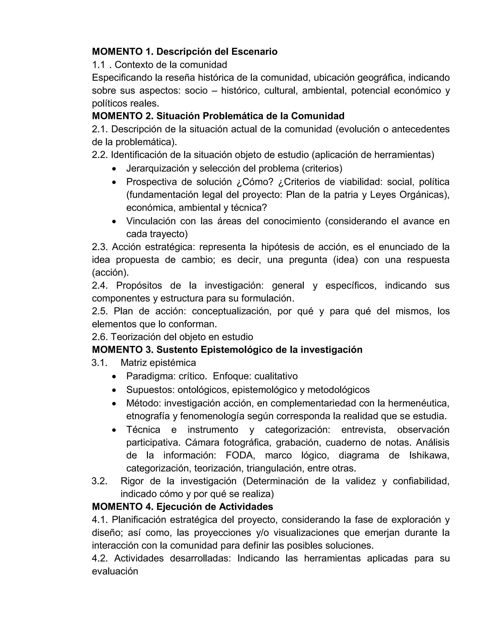 MOMENTO 1. Descripción del Escenario
1.1 . Contexto de la comunidad
Especificando la reseña histórica de la comunidad, ubicación geográfica, indicando
sobre sus aspectos: socio – histórico, cultural, ambiental, potencial económico y
políticos reales.
MOMENTO 2. Situación Problemática de la Comunidad
2.1. Descripción de la situación actual de la comunidad (evolución o antecedentes
de la problemática).
2.2. Identificación de la situación objeto de estudio (aplicación de herramientas)
 Jerarquización y selección del problema (criterios)
 Prospectiva de solución ¿Cómo? ¿Criterios de viabilidad: social, política
(fundamentación legal del proyecto: Plan de la patria y Leyes Orgánicas),
económica, ambiental y técnica?
 Vinculación con las áreas del conocimiento (considerando el avance en
cada trayecto)
2.3. Acción estratégica: representa la hipótesis de acción, es el enunciado de la
idea propuesta de cambio; es decir, una pregunta (idea) con una respuesta
(acción).
2.4. Propósitos de la investigación: general y específicos, indicando sus
componentes y estructura para su formulación.
2.5. Plan de acción: conceptualización, por qué y para qué del mismos, los
elementos que lo conforman.
2.6. Teorización del objeto en estudio
MOMENTO 3. Sustento Epistemológico de la investigación
3.1. Matriz epistémica
 Paradigma: crítico. Enfoque: cualitativo
 Supuestos: ontológicos, epistemológico y metodológicos
 Método: investigación acción, en complementariedad con la hermenéutica,
etnografía y fenomenología según corresponda la realidad que se estudia.
 Técnica e instrumento y categorización: entrevista, observación
participativa. Cámara fotográfica, grabación, cuaderno de notas. Análisis
de la información: FODA, marco lógico, diagrama de Ishikawa,
categorización, teorización, triangulación, entre otras.
3.2. Rigor de la investigación (Determinación de la validez y confiabilidad,
indicado cómo y por qué se realiza)
MOMENTO 4. Ejecución de Actividades
4.1. Planificación estratégica del proyecto, considerando la fase de exploración y
diseño; así como, las proyecciones y/o visualizaciones que emerjan durante la
interacción con la comunidad para definir las posibles soluciones.
4.2. Actividades desarrolladas: Indicando las herramientas aplicadas para su
evaluación
 
