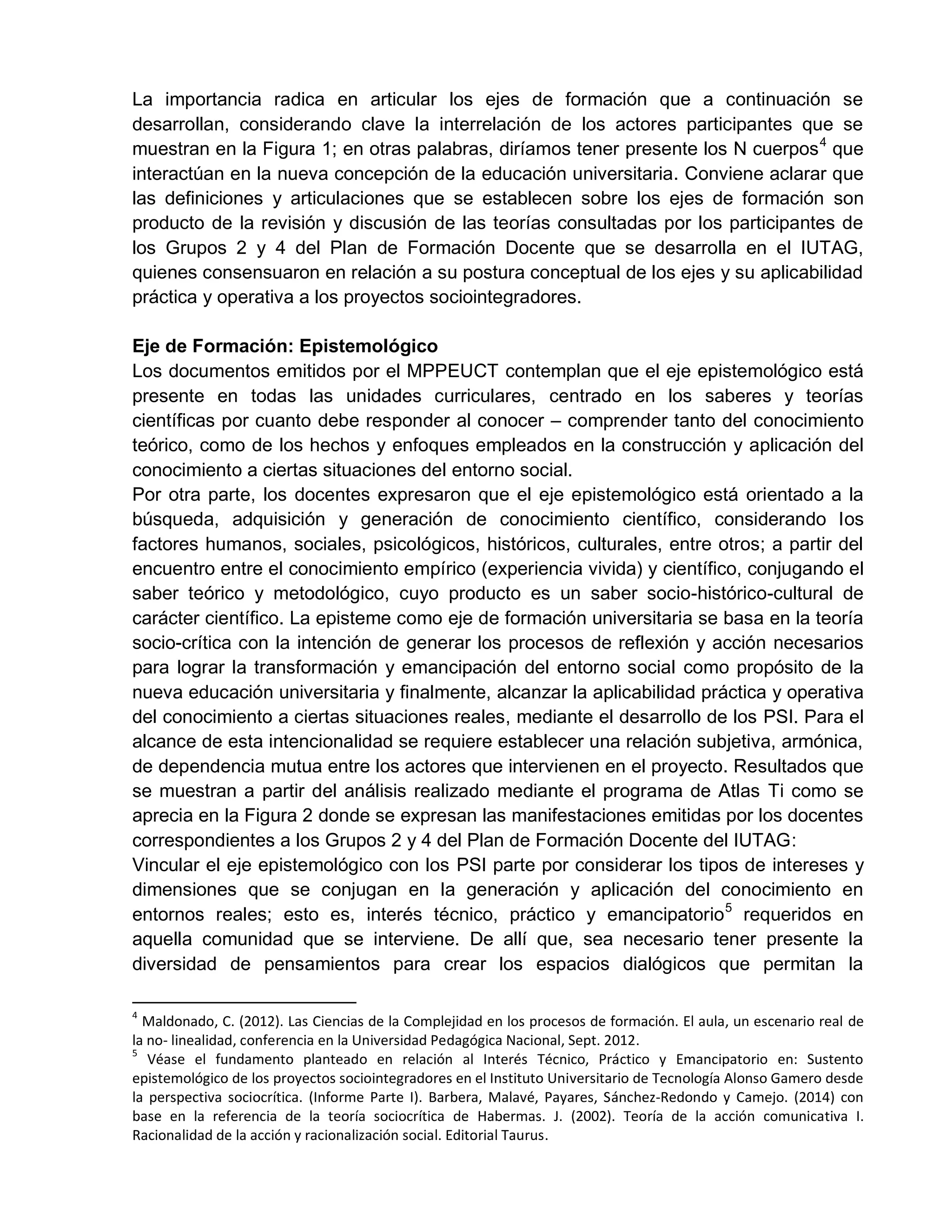 La importancia radica en articular los ejes de formación que a continuación se
desarrollan, considerando clave la interrelación de los actores participantes que se
muestran en la Figura 1; en otras palabras, diríamos tener presente los N cuerpos4
que
interactúan en la nueva concepción de la educación universitaria. Conviene aclarar que
las definiciones y articulaciones que se establecen sobre los ejes de formación son
producto de la revisión y discusión de las teorías consultadas por los participantes de
los Grupos 2 y 4 del Plan de Formación Docente que se desarrolla en el IUTAG,
quienes consensuaron en relación a su postura conceptual de los ejes y su aplicabilidad
práctica y operativa a los proyectos sociointegradores.
Eje de Formación: Epistemológico
Los documentos emitidos por el MPPEUCT contemplan que el eje epistemológico está
presente en todas las unidades curriculares, centrado en los saberes y teorías
científicas por cuanto debe responder al conocer – comprender tanto del conocimiento
teórico, como de los hechos y enfoques empleados en la construcción y aplicación del
conocimiento a ciertas situaciones del entorno social.
Por otra parte, los docentes expresaron que el eje epistemológico está orientado a la
búsqueda, adquisición y generación de conocimiento científico, considerando los
factores humanos, sociales, psicológicos, históricos, culturales, entre otros; a partir del
encuentro entre el conocimiento empírico (experiencia vivida) y científico, conjugando el
saber teórico y metodológico, cuyo producto es un saber socio-histórico-cultural de
carácter científico. La episteme como eje de formación universitaria se basa en la teoría
socio-crítica con la intención de generar los procesos de reflexión y acción necesarios
para lograr la transformación y emancipación del entorno social como propósito de la
nueva educación universitaria y finalmente, alcanzar la aplicabilidad práctica y operativa
del conocimiento a ciertas situaciones reales, mediante el desarrollo de los PSI. Para el
alcance de esta intencionalidad se requiere establecer una relación subjetiva, armónica,
de dependencia mutua entre los actores que intervienen en el proyecto. Resultados que
se muestran a partir del análisis realizado mediante el programa de Atlas Ti como se
aprecia en la Figura 2 donde se expresan las manifestaciones emitidas por los docentes
correspondientes a los Grupos 2 y 4 del Plan de Formación Docente del IUTAG:
Vincular el eje epistemológico con los PSI parte por considerar los tipos de intereses y
dimensiones que se conjugan en la generación y aplicación del conocimiento en
entornos reales; esto es, interés técnico, práctico y emancipatorio5
requeridos en
aquella comunidad que se interviene. De allí que, sea necesario tener presente la
diversidad de pensamientos para crear los espacios dialógicos que permitan la
4
Maldonado, C. (2012). Las Ciencias de la Complejidad en los procesos de formación. El aula, un escenario real de
la no- linealidad, conferencia en la Universidad Pedagógica Nacional, Sept. 2012.
5
Véase el fundamento planteado en relación al Interés Técnico, Práctico y Emancipatorio en: Sustento
epistemológico de los proyectos sociointegradores en el Instituto Universitario de Tecnología Alonso Gamero desde
la perspectiva sociocrítica. (Informe Parte I). Barbera, Malavé, Payares, Sánchez-Redondo y Camejo. (2014) con
base en la referencia de la teoría sociocrítica de Habermas. J. (2002). Teoría de la acción comunicativa I.
Racionalidad de la acción y racionalización social. Editorial Taurus.
 
