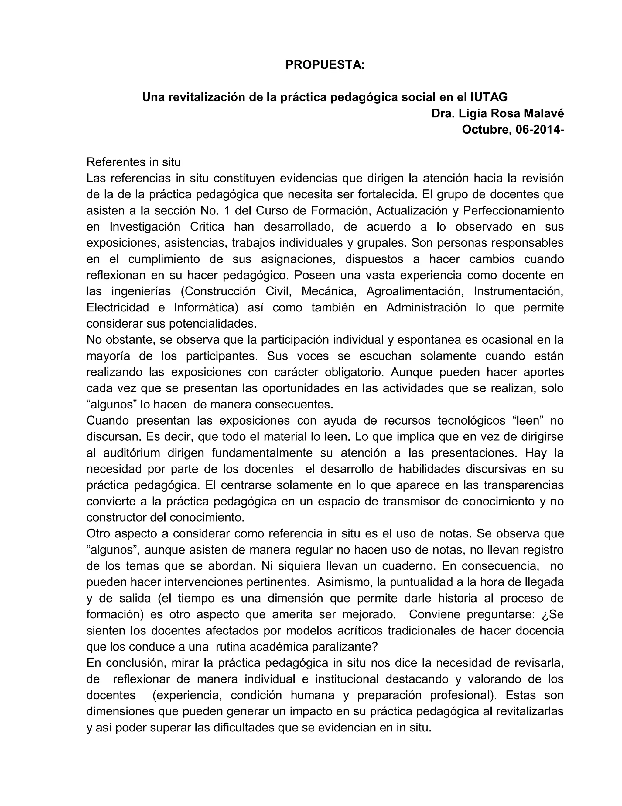 PROPUESTA:
Una revitalización de la práctica pedagógica social en el IUTAG
Dra. Ligia Rosa Malavé
Octubre, 06-2014-
Referentes in situ
Las referencias in situ constituyen evidencias que dirigen la atención hacia la revisión
de la de la práctica pedagógica que necesita ser fortalecida. El grupo de docentes que
asisten a la sección No. 1 del Curso de Formación, Actualización y Perfeccionamiento
en Investigación Critica han desarrollado, de acuerdo a lo observado en sus
exposiciones, asistencias, trabajos individuales y grupales. Son personas responsables
en el cumplimiento de sus asignaciones, dispuestos a hacer cambios cuando
reflexionan en su hacer pedagógico. Poseen una vasta experiencia como docente en
las ingenierías (Construcción Civil, Mecánica, Agroalimentación, Instrumentación,
Electricidad e Informática) así como también en Administración lo que permite
considerar sus potencialidades.
No obstante, se observa que la participación individual y espontanea es ocasional en la
mayoría de los participantes. Sus voces se escuchan solamente cuando están
realizando las exposiciones con carácter obligatorio. Aunque pueden hacer aportes
cada vez que se presentan las oportunidades en las actividades que se realizan, solo
“algunos” lo hacen de manera consecuentes.
Cuando presentan las exposiciones con ayuda de recursos tecnológicos “leen” no
discursan. Es decir, que todo el material lo leen. Lo que implica que en vez de dirigirse
al auditórium dirigen fundamentalmente su atención a las presentaciones. Hay la
necesidad por parte de los docentes el desarrollo de habilidades discursivas en su
práctica pedagógica. El centrarse solamente en lo que aparece en las transparencias
convierte a la práctica pedagógica en un espacio de transmisor de conocimiento y no
constructor del conocimiento.
Otro aspecto a considerar como referencia in situ es el uso de notas. Se observa que
“algunos”, aunque asisten de manera regular no hacen uso de notas, no llevan registro
de los temas que se abordan. Ni siquiera llevan un cuaderno. En consecuencia, no
pueden hacer intervenciones pertinentes. Asimismo, la puntualidad a la hora de llegada
y de salida (el tiempo es una dimensión que permite darle historia al proceso de
formación) es otro aspecto que amerita ser mejorado. Conviene preguntarse: ¿Se
sienten los docentes afectados por modelos acríticos tradicionales de hacer docencia
que los conduce a una rutina académica paralizante?
En conclusión, mirar la práctica pedagógica in situ nos dice la necesidad de revisarla,
de reflexionar de manera individual e institucional destacando y valorando de los
docentes (experiencia, condición humana y preparación profesional). Estas son
dimensiones que pueden generar un impacto en su práctica pedagógica al revitalizarlas
y así poder superar las dificultades que se evidencian en in situ.
 