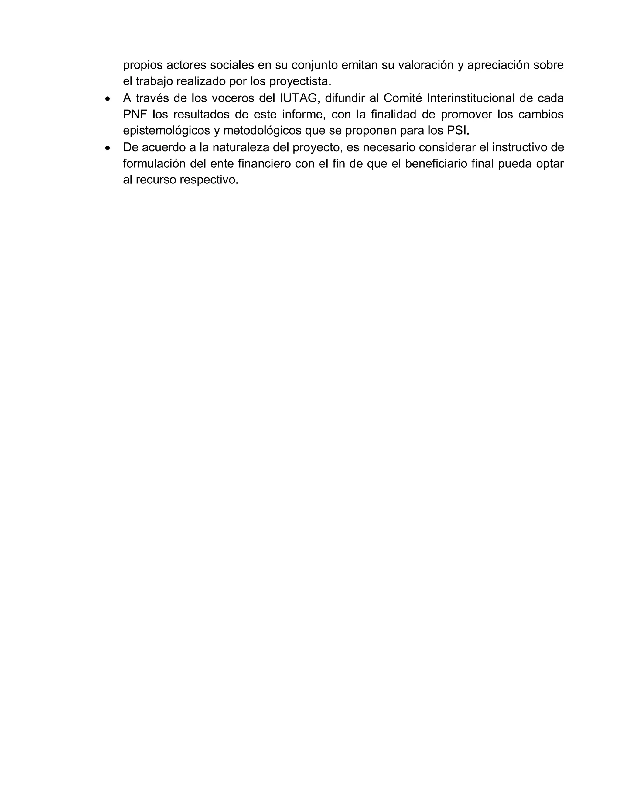 propios actores sociales en su conjunto emitan su valoración y apreciación sobre
el trabajo realizado por los proyectista.
 A través de los voceros del IUTAG, difundir al Comité Interinstitucional de cada
PNF los resultados de este informe, con la finalidad de promover los cambios
epistemológicos y metodológicos que se proponen para los PSI.
 De acuerdo a la naturaleza del proyecto, es necesario considerar el instructivo de
formulación del ente financiero con el fin de que el beneficiario final pueda optar
al recurso respectivo.
 