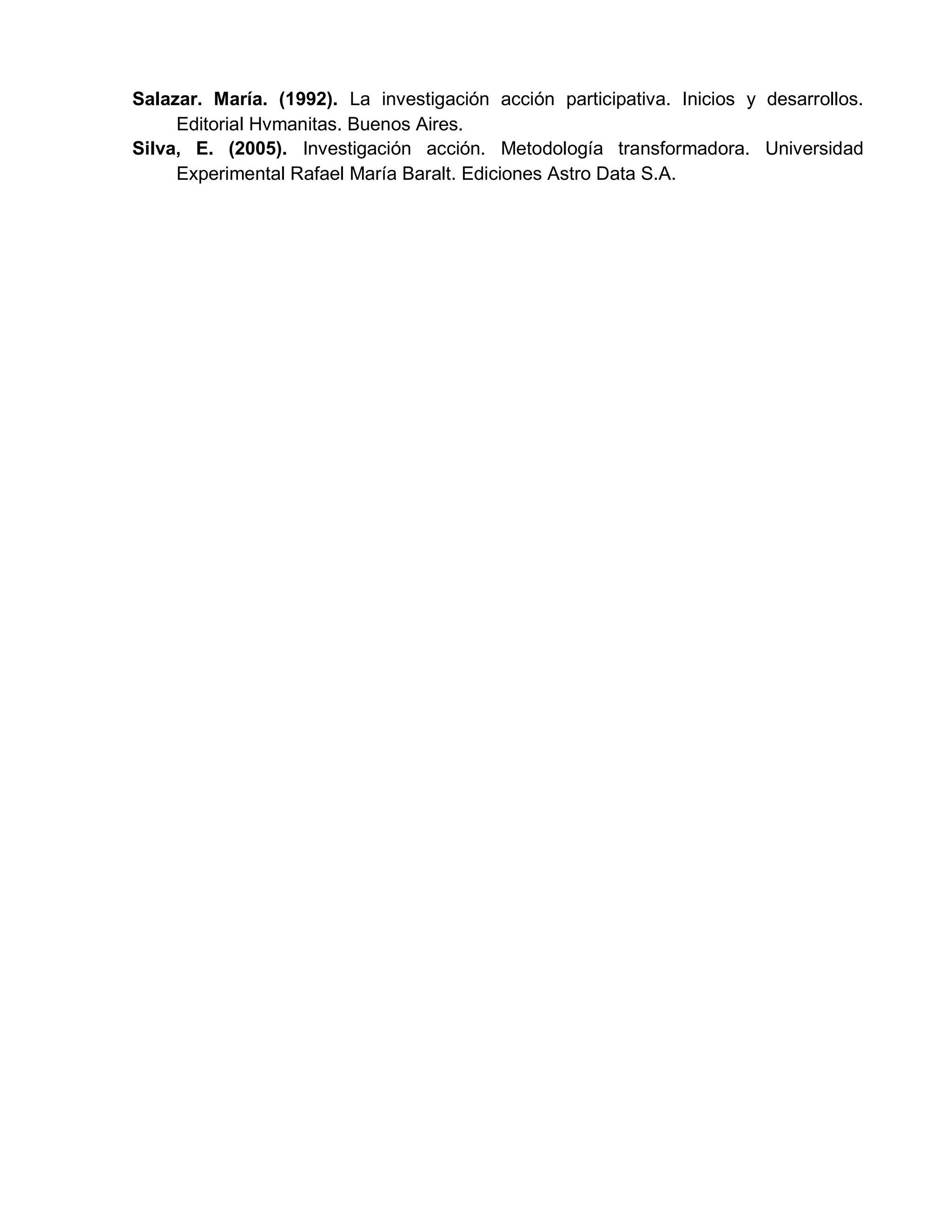 Salazar. María. (1992). La investigación acción participativa. Inicios y desarrollos.
Editorial Hvmanitas. Buenos Aires.
Silva, E. (2005). Investigación acción. Metodología transformadora. Universidad
Experimental Rafael María Baralt. Ediciones Astro Data S.A.
 