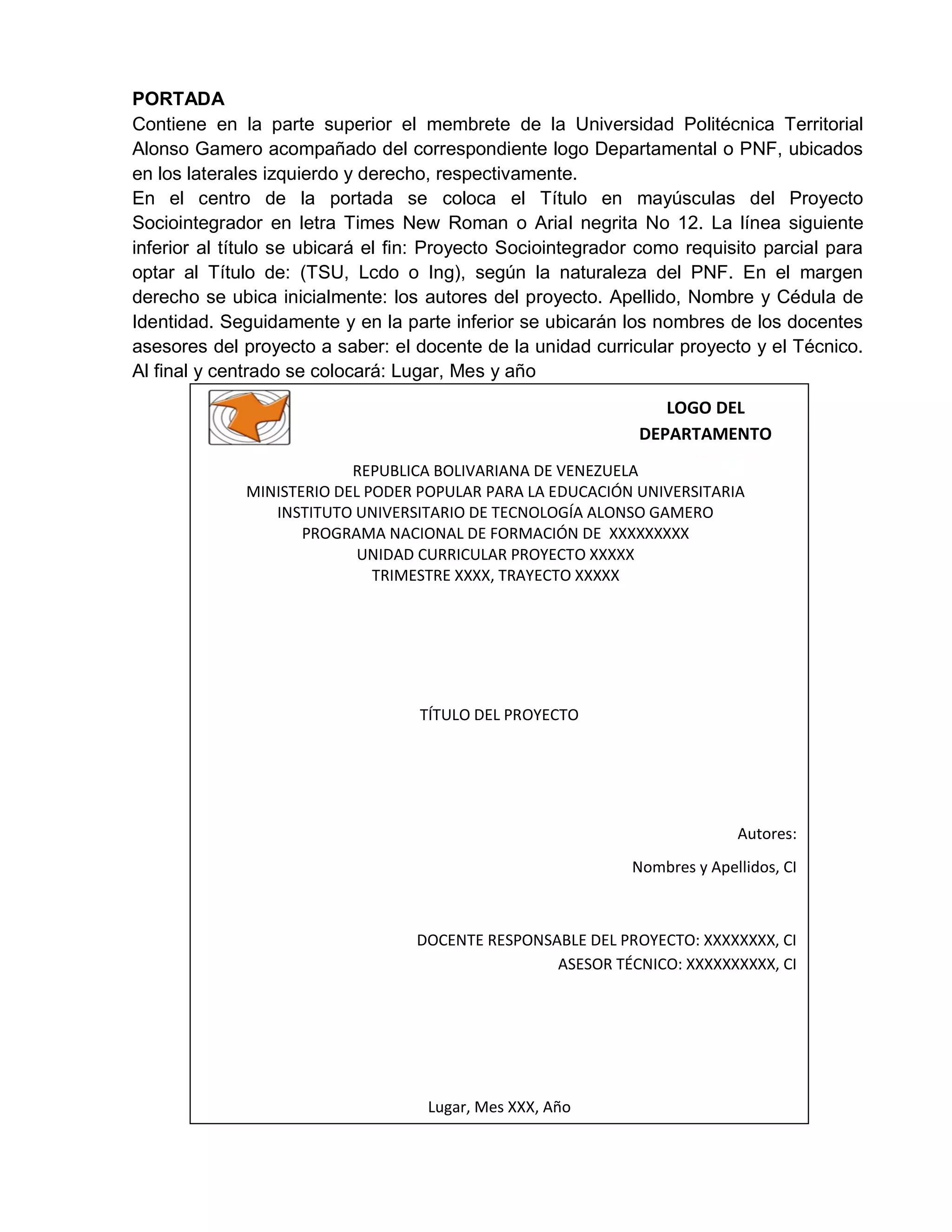 PORTADA
Contiene en la parte superior el membrete de la Universidad Politécnica Territorial
Alonso Gamero acompañado del correspondiente logo Departamental o PNF, ubicados
en los laterales izquierdo y derecho, respectivamente.
En el centro de la portada se coloca el Título en mayúsculas del Proyecto
Sociointegrador en letra Times New Roman o Arial negrita No 12. La línea siguiente
inferior al título se ubicará el fin: Proyecto Sociointegrador como requisito parcial para
optar al Título de: (TSU, Lcdo o Ing), según la naturaleza del PNF. En el margen
derecho se ubica inicialmente: los autores del proyecto. Apellido, Nombre y Cédula de
Identidad. Seguidamente y en la parte inferior se ubicarán los nombres de los docentes
asesores del proyecto a saber: el docente de la unidad curricular proyecto y el Técnico.
Al final y centrado se colocará: Lugar, Mes y año
REPUBLICA BOLIVARIANA DE VENEZUELA
MINISTERIO DEL PODER POPULAR PARA LA EDUCACIÓN UNIVERSITARIA
INSTITUTO UNIVERSITARIO DE TECNOLOGÍA ALONSO GAMERO
PROGRAMA NACIONAL DE FORMACIÓN DE XXXXXXXXX
UNIDAD CURRICULAR PROYECTO XXXXX
TRIMESTRE XXXX, TRAYECTO XXXXX
TÍTULO DEL PROYECTO
Autores:
Nombres y Apellidos, CI
DOCENTE RESPONSABLE DEL PROYECTO: XXXXXXXX, CI
ASESOR TÉCNICO: XXXXXXXXXX, CI
Lugar, Mes XXX, Año
LOGO DEL
DEPARTAMENTO
 
