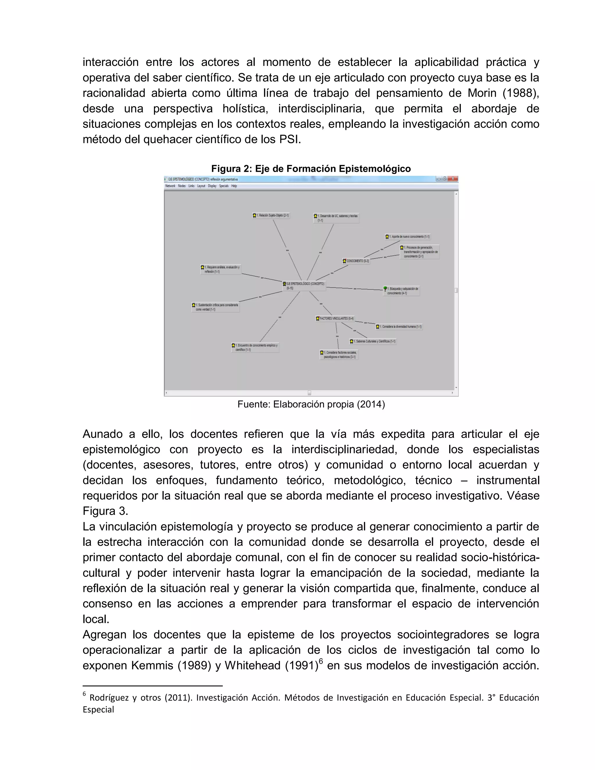 interacción entre los actores al momento de establecer la aplicabilidad práctica y
operativa del saber científico. Se trata de un eje articulado con proyecto cuya base es la
racionalidad abierta como última línea de trabajo del pensamiento de Morin (1988),
desde una perspectiva holística, interdisciplinaria, que permita el abordaje de
situaciones complejas en los contextos reales, empleando la investigación acción como
método del quehacer científico de los PSI.
Figura 2: Eje de Formación Epistemológico
Fuente: Elaboración propia (2014)
Aunado a ello, los docentes refieren que la vía más expedita para articular el eje
epistemológico con proyecto es la interdisciplinariedad, donde los especialistas
(docentes, asesores, tutores, entre otros) y comunidad o entorno local acuerdan y
decidan los enfoques, fundamento teórico, metodológico, técnico – instrumental
requeridos por la situación real que se aborda mediante el proceso investigativo. Véase
Figura 3.
La vinculación epistemología y proyecto se produce al generar conocimiento a partir de
la estrecha interacción con la comunidad donde se desarrolla el proyecto, desde el
primer contacto del abordaje comunal, con el fin de conocer su realidad socio-histórica-
cultural y poder intervenir hasta lograr la emancipación de la sociedad, mediante la
reflexión de la situación real y generar la visión compartida que, finalmente, conduce al
consenso en las acciones a emprender para transformar el espacio de intervención
local.
Agregan los docentes que la episteme de los proyectos sociointegradores se logra
operacionalizar a partir de la aplicación de los ciclos de investigación tal como lo
exponen Kemmis (1989) y Whitehead (1991)6
en sus modelos de investigación acción.
6
Rodríguez y otros (2011). Investigación Acción. Métodos de Investigación en Educación Especial. 3° Educación
Especial
 