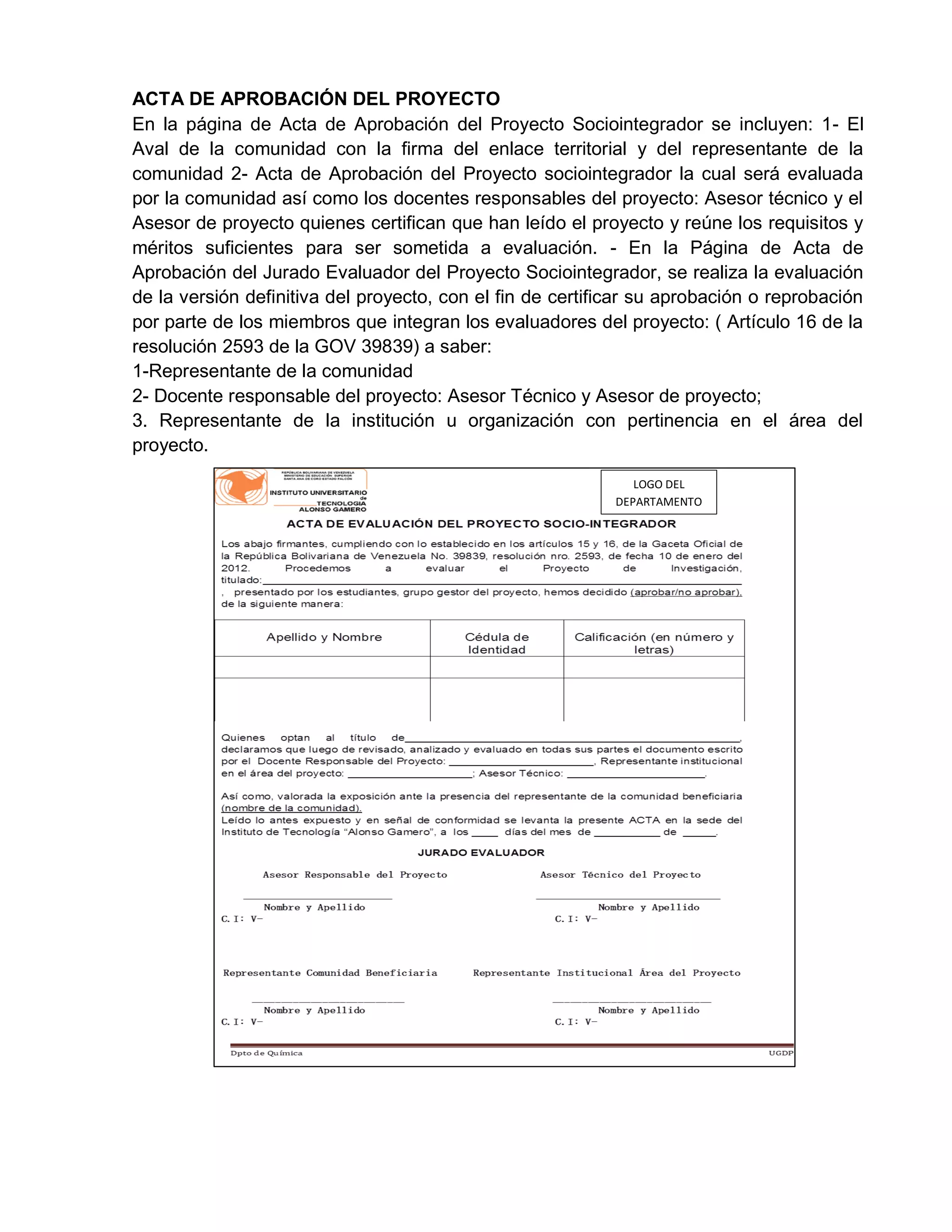 ACTA DE APROBACIÓN DEL PROYECTO
En la página de Acta de Aprobación del Proyecto Sociointegrador se incluyen: 1- El
Aval de la comunidad con la firma del enlace territorial y del representante de la
comunidad 2- Acta de Aprobación del Proyecto sociointegrador la cual será evaluada
por la comunidad así como los docentes responsables del proyecto: Asesor técnico y el
Asesor de proyecto quienes certifican que han leído el proyecto y reúne los requisitos y
méritos suficientes para ser sometida a evaluación. - En la Página de Acta de
Aprobación del Jurado Evaluador del Proyecto Sociointegrador, se realiza la evaluación
de la versión definitiva del proyecto, con el fin de certificar su aprobación o reprobación
por parte de los miembros que integran los evaluadores del proyecto: ( Artículo 16 de la
resolución 2593 de la GOV 39839) a saber:
1-Representante de la comunidad
2- Docente responsable del proyecto: Asesor Técnico y Asesor de proyecto;
3. Representante de la institución u organización con pertinencia en el área del
proyecto.
LOGO DEL
DEPARTAMENTO
 