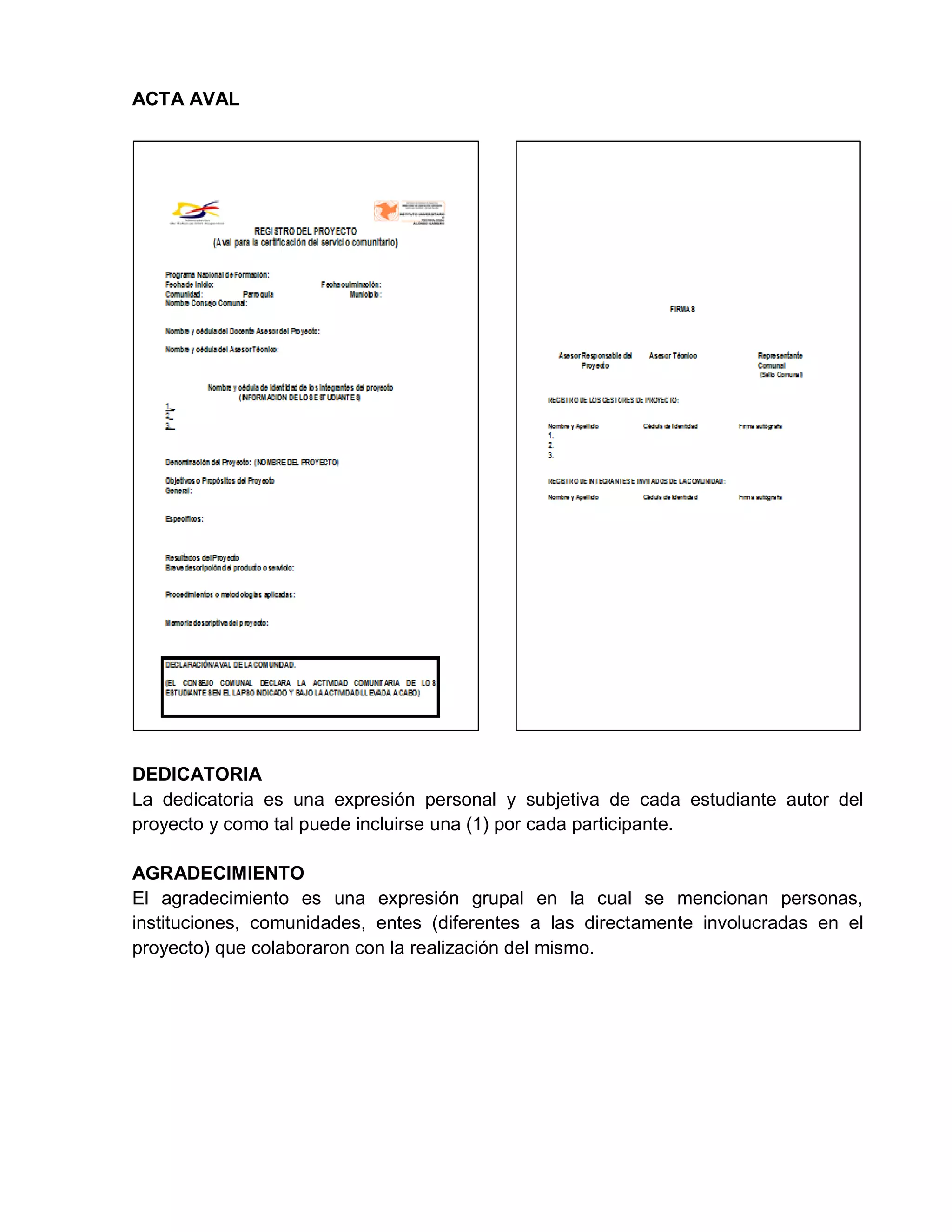 ACTA AVAL
DEDICATORIA
La dedicatoria es una expresión personal y subjetiva de cada estudiante autor del
proyecto y como tal puede incluirse una (1) por cada participante.
AGRADECIMIENTO
El agradecimiento es una expresión grupal en la cual se mencionan personas,
instituciones, comunidades, entes (diferentes a las directamente involucradas en el
proyecto) que colaboraron con la realización del mismo.
 