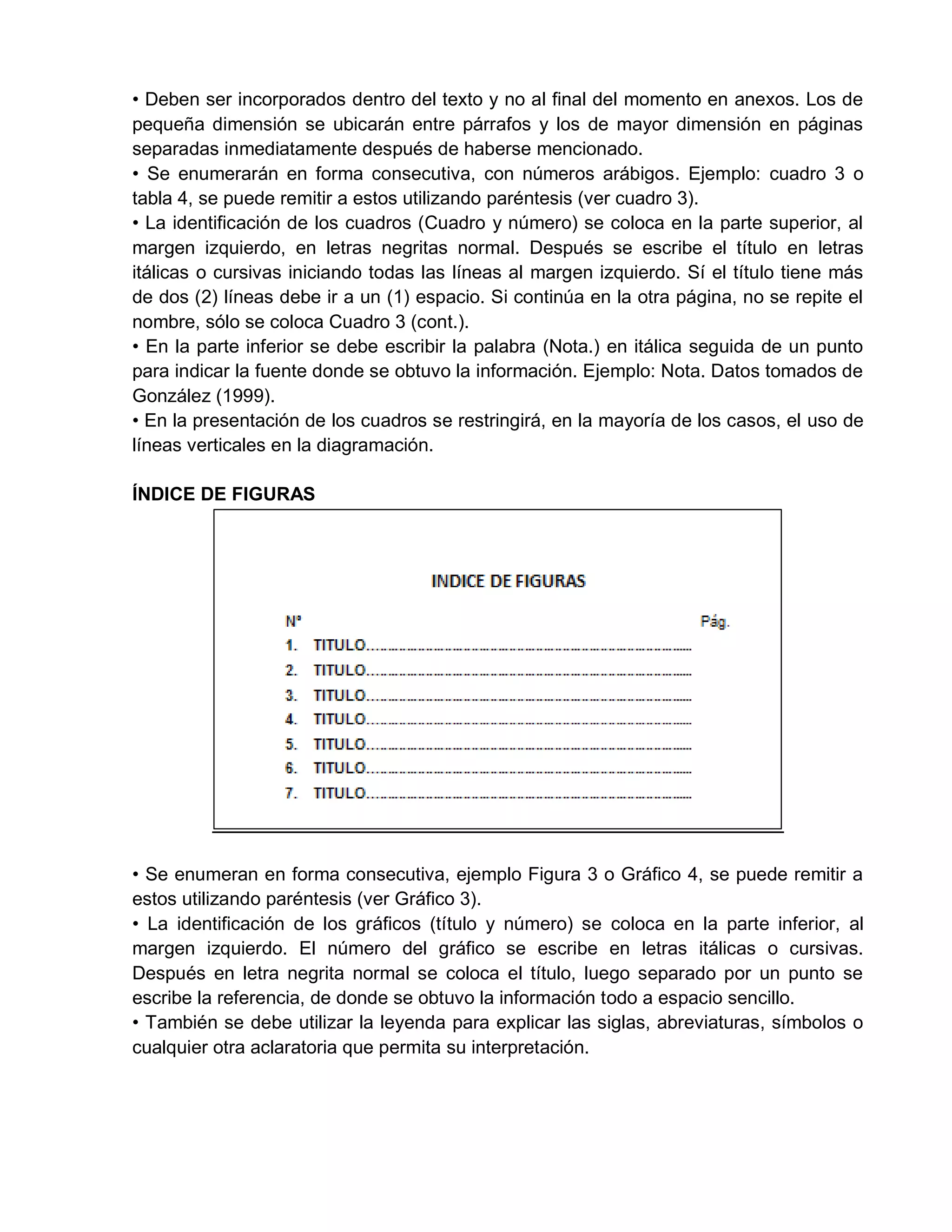 • Deben ser incorporados dentro del texto y no al final del momento en anexos. Los de
pequeña dimensión se ubicarán entre párrafos y los de mayor dimensión en páginas
separadas inmediatamente después de haberse mencionado.
• Se enumerarán en forma consecutiva, con números arábigos. Ejemplo: cuadro 3 o
tabla 4, se puede remitir a estos utilizando paréntesis (ver cuadro 3).
• La identificación de los cuadros (Cuadro y número) se coloca en la parte superior, al
margen izquierdo, en letras negritas normal. Después se escribe el título en letras
itálicas o cursivas iniciando todas las líneas al margen izquierdo. Sí el título tiene más
de dos (2) líneas debe ir a un (1) espacio. Si continúa en la otra página, no se repite el
nombre, sólo se coloca Cuadro 3 (cont.).
• En la parte inferior se debe escribir la palabra (Nota.) en itálica seguida de un punto
para indicar la fuente donde se obtuvo la información. Ejemplo: Nota. Datos tomados de
González (1999).
• En la presentación de los cuadros se restringirá, en la mayoría de los casos, el uso de
líneas verticales en la diagramación.
ÍNDICE DE FIGURAS
• Se enumeran en forma consecutiva, ejemplo Figura 3 o Gráfico 4, se puede remitir a
estos utilizando paréntesis (ver Gráfico 3).
• La identificación de los gráficos (título y número) se coloca en la parte inferior, al
margen izquierdo. El número del gráfico se escribe en letras itálicas o cursivas.
Después en letra negrita normal se coloca el título, luego separado por un punto se
escribe la referencia, de donde se obtuvo la información todo a espacio sencillo.
• También se debe utilizar la leyenda para explicar las siglas, abreviaturas, símbolos o
cualquier otra aclaratoria que permita su interpretación.
 