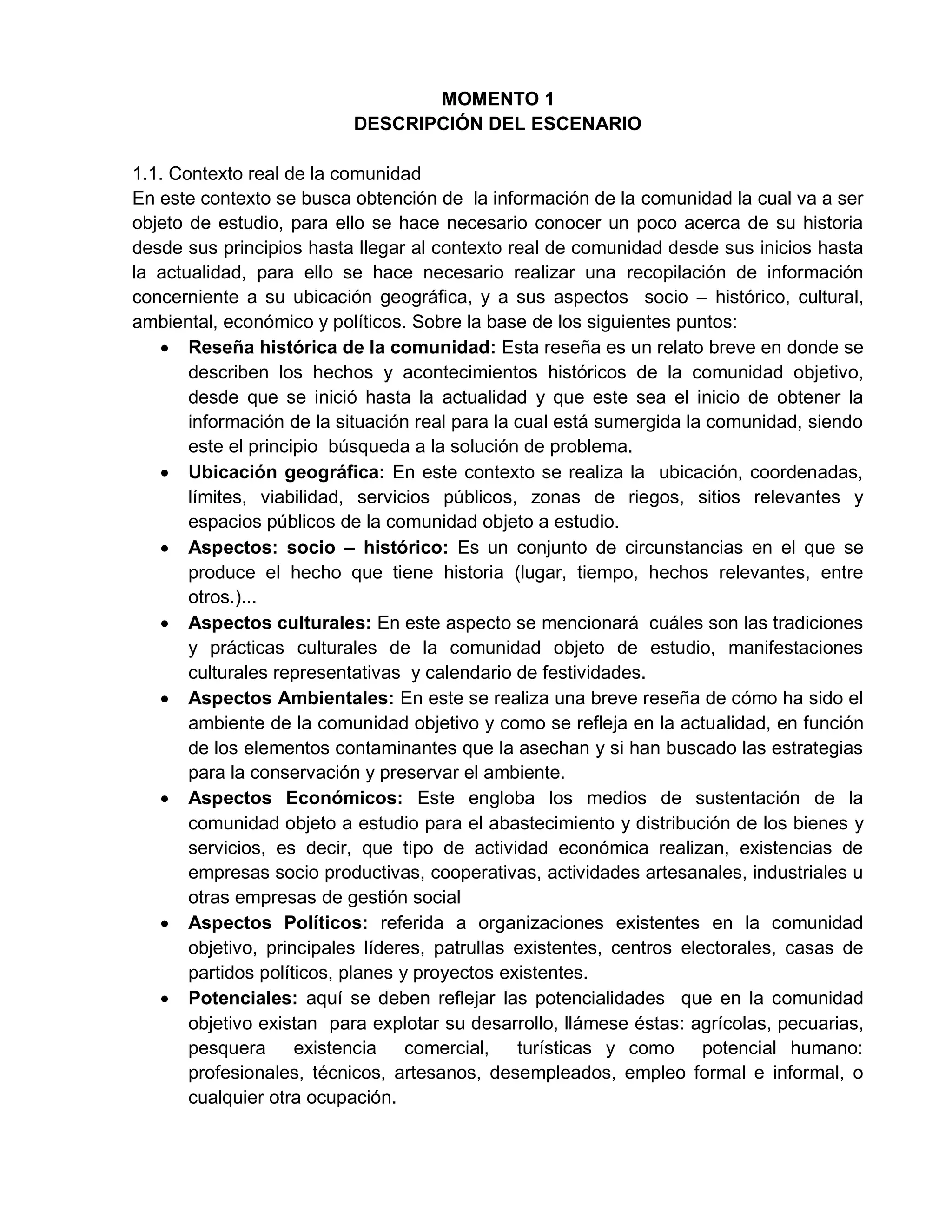 MOMENTO 1
DESCRIPCIÓN DEL ESCENARIO
1.1. Contexto real de la comunidad
En este contexto se busca obtención de la información de la comunidad la cual va a ser
objeto de estudio, para ello se hace necesario conocer un poco acerca de su historia
desde sus principios hasta llegar al contexto real de comunidad desde sus inicios hasta
la actualidad, para ello se hace necesario realizar una recopilación de información
concerniente a su ubicación geográfica, y a sus aspectos socio – histórico, cultural,
ambiental, económico y políticos. Sobre la base de los siguientes puntos:
 Reseña histórica de la comunidad: Esta reseña es un relato breve en donde se
describen los hechos y acontecimientos históricos de la comunidad objetivo,
desde que se inició hasta la actualidad y que este sea el inicio de obtener la
información de la situación real para la cual está sumergida la comunidad, siendo
este el principio búsqueda a la solución de problema.
 Ubicación geográfica: En este contexto se realiza la ubicación, coordenadas,
límites, viabilidad, servicios públicos, zonas de riegos, sitios relevantes y
espacios públicos de la comunidad objeto a estudio.
 Aspectos: socio – histórico: Es un conjunto de circunstancias en el que se
produce el hecho que tiene historia (lugar, tiempo, hechos relevantes, entre
otros.)...
 Aspectos culturales: En este aspecto se mencionará cuáles son las tradiciones
y prácticas culturales de la comunidad objeto de estudio, manifestaciones
culturales representativas y calendario de festividades.
 Aspectos Ambientales: En este se realiza una breve reseña de cómo ha sido el
ambiente de la comunidad objetivo y como se refleja en la actualidad, en función
de los elementos contaminantes que la asechan y si han buscado las estrategias
para la conservación y preservar el ambiente.
 Aspectos Económicos: Este engloba los medios de sustentación de la
comunidad objeto a estudio para el abastecimiento y distribución de los bienes y
servicios, es decir, que tipo de actividad económica realizan, existencias de
empresas socio productivas, cooperativas, actividades artesanales, industriales u
otras empresas de gestión social
 Aspectos Políticos: referida a organizaciones existentes en la comunidad
objetivo, principales líderes, patrullas existentes, centros electorales, casas de
partidos políticos, planes y proyectos existentes.
 Potenciales: aquí se deben reflejar las potencialidades que en la comunidad
objetivo existan para explotar su desarrollo, llámese éstas: agrícolas, pecuarias,
pesquera existencia comercial, turísticas y como potencial humano:
profesionales, técnicos, artesanos, desempleados, empleo formal e informal, o
cualquier otra ocupación.
 