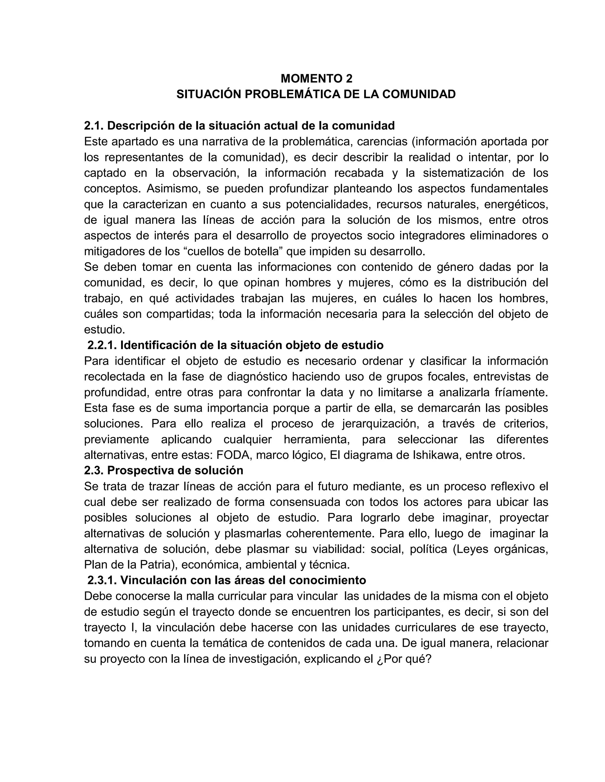 MOMENTO 2
SITUACIÓN PROBLEMÁTICA DE LA COMUNIDAD
2.1. Descripción de la situación actual de la comunidad
Este apartado es una narrativa de la problemática, carencias (información aportada por
los representantes de la comunidad), es decir describir la realidad o intentar, por lo
captado en la observación, la información recabada y la sistematización de los
conceptos. Asimismo, se pueden profundizar planteando los aspectos fundamentales
que la caracterizan en cuanto a sus potencialidades, recursos naturales, energéticos,
de igual manera las líneas de acción para la solución de los mismos, entre otros
aspectos de interés para el desarrollo de proyectos socio integradores eliminadores o
mitigadores de los “cuellos de botella” que impiden su desarrollo.
Se deben tomar en cuenta las informaciones con contenido de género dadas por la
comunidad, es decir, lo que opinan hombres y mujeres, cómo es la distribución del
trabajo, en qué actividades trabajan las mujeres, en cuáles lo hacen los hombres,
cuáles son compartidas; toda la información necesaria para la selección del objeto de
estudio.
2.2.1. Identificación de la situación objeto de estudio
Para identificar el objeto de estudio es necesario ordenar y clasificar la información
recolectada en la fase de diagnóstico haciendo uso de grupos focales, entrevistas de
profundidad, entre otras para confrontar la data y no limitarse a analizarla fríamente.
Esta fase es de suma importancia porque a partir de ella, se demarcarán las posibles
soluciones. Para ello realiza el proceso de jerarquización, a través de criterios,
previamente aplicando cualquier herramienta, para seleccionar las diferentes
alternativas, entre estas: FODA, marco lógico, El diagrama de Ishikawa, entre otros.
2.3. Prospectiva de solución
Se trata de trazar líneas de acción para el futuro mediante, es un proceso reflexivo el
cual debe ser realizado de forma consensuada con todos los actores para ubicar las
posibles soluciones al objeto de estudio. Para lograrlo debe imaginar, proyectar
alternativas de solución y plasmarlas coherentemente. Para ello, luego de imaginar la
alternativa de solución, debe plasmar su viabilidad: social, política (Leyes orgánicas,
Plan de la Patria), económica, ambiental y técnica.
2.3.1. Vinculación con las áreas del conocimiento
Debe conocerse la malla curricular para vincular las unidades de la misma con el objeto
de estudio según el trayecto donde se encuentren los participantes, es decir, si son del
trayecto I, la vinculación debe hacerse con las unidades curriculares de ese trayecto,
tomando en cuenta la temática de contenidos de cada una. De igual manera, relacionar
su proyecto con la línea de investigación, explicando el ¿Por qué?
 
