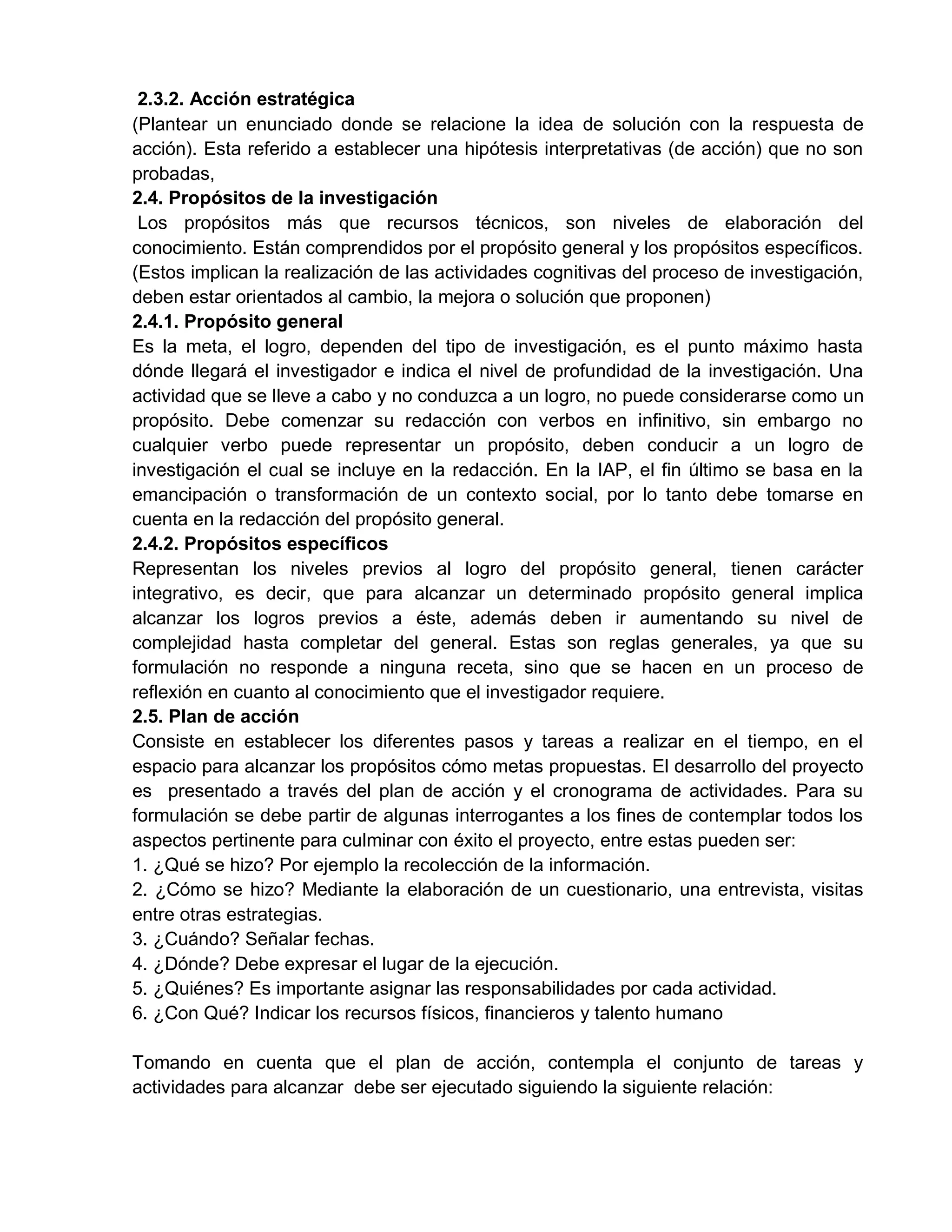 2.3.2. Acción estratégica
(Plantear un enunciado donde se relacione la idea de solución con la respuesta de
acción). Esta referido a establecer una hipótesis interpretativas (de acción) que no son
probadas,
2.4. Propósitos de la investigación
Los propósitos más que recursos técnicos, son niveles de elaboración del
conocimiento. Están comprendidos por el propósito general y los propósitos específicos.
(Estos implican la realización de las actividades cognitivas del proceso de investigación,
deben estar orientados al cambio, la mejora o solución que proponen)
2.4.1. Propósito general
Es la meta, el logro, dependen del tipo de investigación, es el punto máximo hasta
dónde llegará el investigador e indica el nivel de profundidad de la investigación. Una
actividad que se lleve a cabo y no conduzca a un logro, no puede considerarse como un
propósito. Debe comenzar su redacción con verbos en infinitivo, sin embargo no
cualquier verbo puede representar un propósito, deben conducir a un logro de
investigación el cual se incluye en la redacción. En la IAP, el fin último se basa en la
emancipación o transformación de un contexto social, por lo tanto debe tomarse en
cuenta en la redacción del propósito general.
2.4.2. Propósitos específicos
Representan los niveles previos al logro del propósito general, tienen carácter
integrativo, es decir, que para alcanzar un determinado propósito general implica
alcanzar los logros previos a éste, además deben ir aumentando su nivel de
complejidad hasta completar del general. Estas son reglas generales, ya que su
formulación no responde a ninguna receta, sino que se hacen en un proceso de
reflexión en cuanto al conocimiento que el investigador requiere.
2.5. Plan de acción
Consiste en establecer los diferentes pasos y tareas a realizar en el tiempo, en el
espacio para alcanzar los propósitos cómo metas propuestas. El desarrollo del proyecto
es presentado a través del plan de acción y el cronograma de actividades. Para su
formulación se debe partir de algunas interrogantes a los fines de contemplar todos los
aspectos pertinente para culminar con éxito el proyecto, entre estas pueden ser:
1. ¿Qué se hizo? Por ejemplo la recolección de la información.
2. ¿Cómo se hizo? Mediante la elaboración de un cuestionario, una entrevista, visitas
entre otras estrategias.
3. ¿Cuándo? Señalar fechas.
4. ¿Dónde? Debe expresar el lugar de la ejecución.
5. ¿Quiénes? Es importante asignar las responsabilidades por cada actividad.
6. ¿Con Qué? Indicar los recursos físicos, financieros y talento humano
Tomando en cuenta que el plan de acción, contempla el conjunto de tareas y
actividades para alcanzar debe ser ejecutado siguiendo la siguiente relación:
 