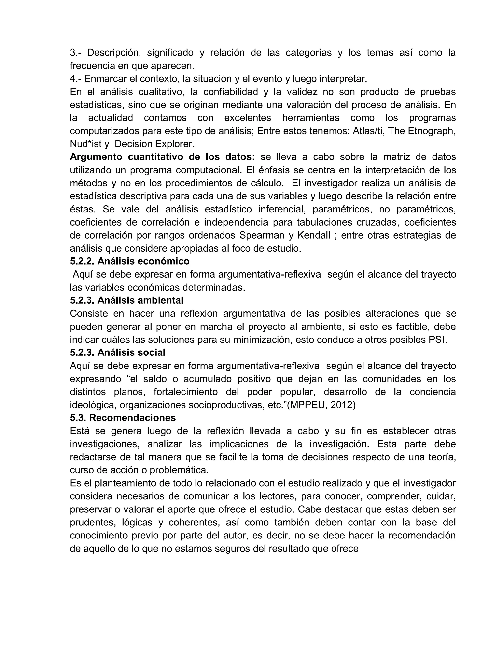 3.- Descripción, significado y relación de las categorías y los temas así como la
frecuencia en que aparecen.
4.- Enmarcar el contexto, la situación y el evento y luego interpretar.
En el análisis cualitativo, la confiabilidad y la validez no son producto de pruebas
estadísticas, sino que se originan mediante una valoración del proceso de análisis. En
la actualidad contamos con excelentes herramientas como los programas
computarizados para este tipo de análisis; Entre estos tenemos: Atlas/ti, The Etnograph,
Nud*ist y Decision Explorer.
Argumento cuantitativo de los datos: se lleva a cabo sobre la matriz de datos
utilizando un programa computacional. El énfasis se centra en la interpretación de los
métodos y no en los procedimientos de cálculo. El investigador realiza un análisis de
estadística descriptiva para cada una de sus variables y luego describe la relación entre
éstas. Se vale del análisis estadístico inferencial, paramétricos, no paramétricos,
coeficientes de correlación e independencia para tabulaciones cruzadas, coeficientes
de correlación por rangos ordenados Spearman y Kendall ; entre otras estrategias de
análisis que considere apropiadas al foco de estudio.
5.2.2. Análisis económico
Aquí se debe expresar en forma argumentativa-reflexiva según el alcance del trayecto
las variables económicas determinadas.
5.2.3. Análisis ambiental
Consiste en hacer una reflexión argumentativa de las posibles alteraciones que se
pueden generar al poner en marcha el proyecto al ambiente, si esto es factible, debe
indicar cuáles las soluciones para su minimización, esto conduce a otros posibles PSI.
5.2.3. Análisis social
Aquí se debe expresar en forma argumentativa-reflexiva según el alcance del trayecto
expresando “el saldo o acumulado positivo que dejan en las comunidades en los
distintos planos, fortalecimiento del poder popular, desarrollo de la conciencia
ideológica, organizaciones socioproductivas, etc.”(MPPEU, 2012)
5.3. Recomendaciones
Está se genera luego de la reflexión llevada a cabo y su fin es establecer otras
investigaciones, analizar las implicaciones de la investigación. Esta parte debe
redactarse de tal manera que se facilite la toma de decisiones respecto de una teoría,
curso de acción o problemática.
Es el planteamiento de todo lo relacionado con el estudio realizado y que el investigador
considera necesarios de comunicar a los lectores, para conocer, comprender, cuidar,
preservar o valorar el aporte que ofrece el estudio. Cabe destacar que estas deben ser
prudentes, lógicas y coherentes, así como también deben contar con la base del
conocimiento previo por parte del autor, es decir, no se debe hacer la recomendación
de aquello de lo que no estamos seguros del resultado que ofrece
 