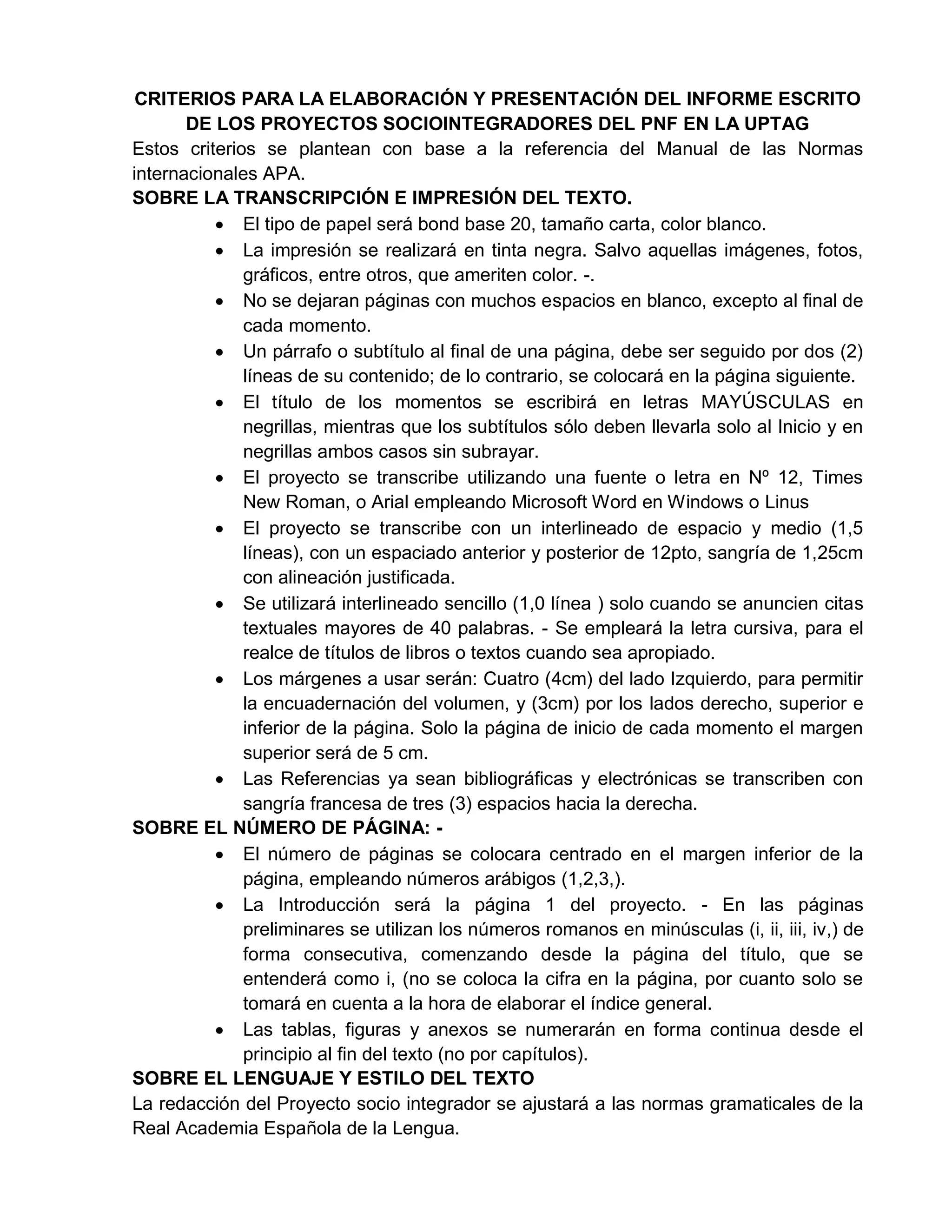 CRITERIOS PARA LA ELABORACIÓN Y PRESENTACIÓN DEL INFORME ESCRITO
DE LOS PROYECTOS SOCIOINTEGRADORES DEL PNF EN LA UPTAG
Estos criterios se plantean con base a la referencia del Manual de las Normas
internacionales APA.
SOBRE LA TRANSCRIPCIÓN E IMPRESIÓN DEL TEXTO.
 El tipo de papel será bond base 20, tamaño carta, color blanco.
 La impresión se realizará en tinta negra. Salvo aquellas imágenes, fotos,
gráficos, entre otros, que ameriten color. -.
 No se dejaran páginas con muchos espacios en blanco, excepto al final de
cada momento.
 Un párrafo o subtítulo al final de una página, debe ser seguido por dos (2)
líneas de su contenido; de lo contrario, se colocará en la página siguiente.
 El título de los momentos se escribirá en letras MAYÚSCULAS en
negrillas, mientras que los subtítulos sólo deben llevarla solo al Inicio y en
negrillas ambos casos sin subrayar.
 El proyecto se transcribe utilizando una fuente o letra en Nº 12, Times
New Roman, o Arial empleando Microsoft Word en Windows o Linus
 El proyecto se transcribe con un interlineado de espacio y medio (1,5
líneas), con un espaciado anterior y posterior de 12pto, sangría de 1,25cm
con alineación justificada.
 Se utilizará interlineado sencillo (1,0 línea ) solo cuando se anuncien citas
textuales mayores de 40 palabras. - Se empleará la letra cursiva, para el
realce de títulos de libros o textos cuando sea apropiado.
 Los márgenes a usar serán: Cuatro (4cm) del lado Izquierdo, para permitir
la encuadernación del volumen, y (3cm) por los lados derecho, superior e
inferior de la página. Solo la página de inicio de cada momento el margen
superior será de 5 cm.
 Las Referencias ya sean bibliográficas y electrónicas se transcriben con
sangría francesa de tres (3) espacios hacia la derecha.
SOBRE EL NÚMERO DE PÁGINA: -
 El número de páginas se colocara centrado en el margen inferior de la
página, empleando números arábigos (1,2,3,).
 La Introducción será la página 1 del proyecto. - En las páginas
preliminares se utilizan los números romanos en minúsculas (i, ii, iii, iv,) de
forma consecutiva, comenzando desde la página del título, que se
entenderá como i, (no se coloca la cifra en la página, por cuanto solo se
tomará en cuenta a la hora de elaborar el índice general.
 Las tablas, figuras y anexos se numerarán en forma continua desde el
principio al fin del texto (no por capítulos).
SOBRE EL LENGUAJE Y ESTILO DEL TEXTO
La redacción del Proyecto socio integrador se ajustará a las normas gramaticales de la
Real Academia Española de la Lengua.
 